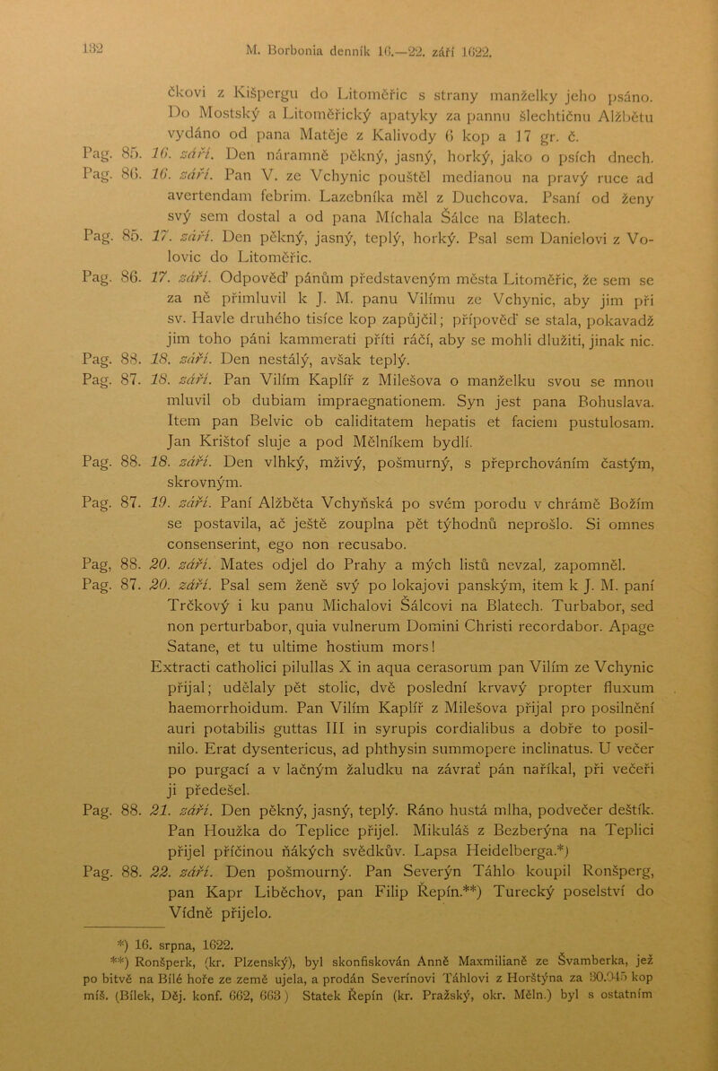 čkovi z Kišpergu do Litoměřic s strany manželky jeho psáno. Do Mostský a Litoměřický apatyky za pannu šlechtičnu Alžbětu vydáno od pana Matěje z Kalivody 0 kop a 17 gr. č. Pag. 85. 10. září. Den náramně pěkný, jasný, horký, jako o psích dnech. Pag. 8G. IG. září. Pan V. ze Vchynic pou.štěl mediánou na pravý ruce ad avertendam febrim. Lazebníka měl z Duchcova. Psaní od ženy svý sem dostal a od pana Míchala Šálce na Blatech. Pag. 85. 17. září. Den pěkný, jasný, teplý, horký. P.sal sem Danielovi z Vo- lovic do Litoměřic. Pag. 86. 17. září. Odpověď pánům představeným města Litoměřic, že sem se za ně přimluvil k J. M. panu Vilímu ze Vchynic, aby jim při sv. Havle druhého tisíce kop zapůjčil; přípověď se stala, pokavadž jim toho páni kammerati příti ráčí, aby se mohli dlužiti, jinak nic. Pag. 88. 18. září. Den nestálý, avšak teplý. Pag. 87. 18. září. Pan Vilím Kaplíř z Milešova o manželku svou se mnou mluvil ob dubiam impraegnationem. Syn jest pana Bohuslava. Item pan Belvic ob caliditatem hepatis et faciem pustulosam. Jan Krištof sluje a pod Mělníkem bydlí. Pag. 88. 18. září. Den vlhký, mživý, pošmurný, s přeprchováním častým, skrovným. Pag. 87. 19. záři. Paní Alžběta Vchyňská po svém porodu v chrámě Božím se postavila, ač ještě zouplna pět týhodnů neprošlo. Si omneš consenserint, ego non recusabo. Pag, 88. 20. září. Mates odjel do Prahy a mých listů nevzaly zapomněl. Pag. 87. 20. záři. Psal sem ženě svý po lokajovi panským, item k J. M. paní Trčkový i ku panu Michalovi Sálcovi na Blatech. Turbabor, sed non perturbabor, quia vulnerum Domini Christi recordabor. Apage Satane, et tu ultime hostium mors! Extracti catholici pilullas X in aqua cerasorum pan Vilím ze Vchynic přijal; udělaly pět stolic, dvě poslední krvavý propter fluxum haemorrhoidum. Pan Vilím Kaplíř z Milešova přijal pro posilnění auri potabilis guttas III in syrupis cordialibus a dobře to posil- nilo. Erat dysentericus, ad phthysin summopere inclinatus. U večer po purgací a v lačným žaludku na závrať pán naříkal, při večeři ji předešel. Pag. 88. 21. záři. Den pěkný, jasný, teplý. Ráno hustá mlha, podvečer deštík. Pan Houžka do Teplice přijel. Mikuláš z Bezberýna na Teplici přijel příčinou ňákých svědkův. Lapsa Heidelberga.*) Pag. 88. 22. záři. Den pošmourný. Pan Severýn Táhlo koupil Ronšperg, pan Kapr Liběchov, pan Filip Řepín.**) Turecký poselství do Vídně přijelo. *) 16. srpna, 1622. **) Ronšperk, (kr. Plzeňský), byl skonfiskován Anně Maxmilianě ze Švamberka, jež po bitvě na Bílé hoře ze země ujela, a prodán Severínovi Táhlovi z Horštýna za 30.04o kop míš. (Bílek, Děj. konf. 662, 663) Statek Řepín (kr. Pražský, okr. Měln.) byl s ostatním