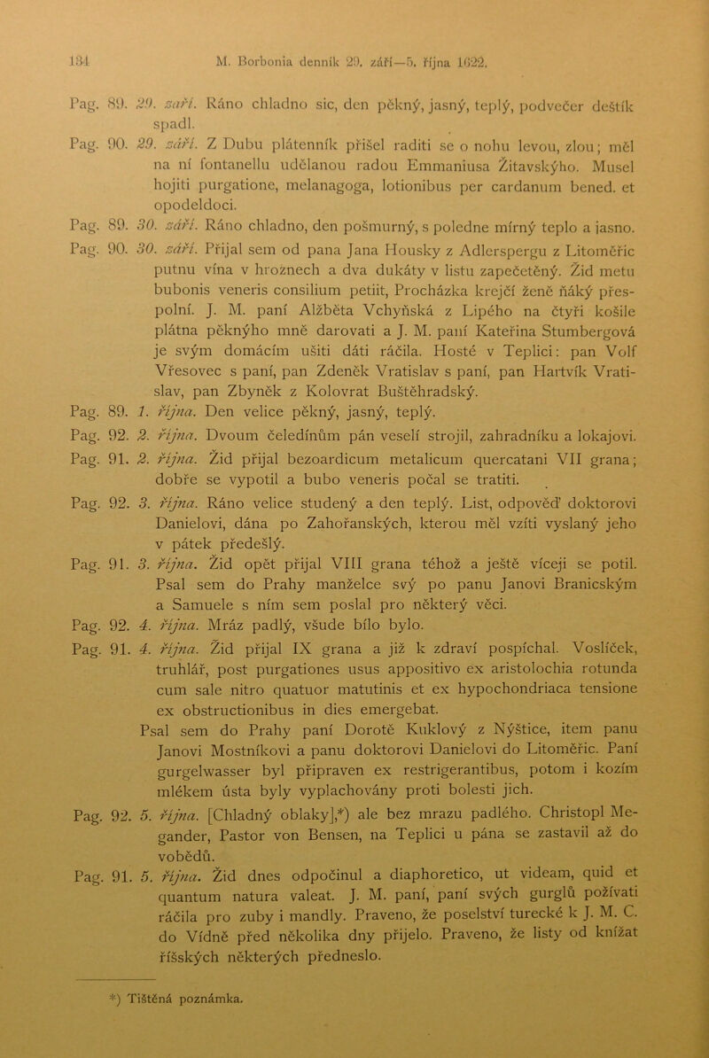 •IfM M. Borbonia denník 2Í). září—5. října 1022. Pag. 80. ^aří. Ráno chladno sic, den pékný, jasný, teplý, podvečer deštík sj)adl. Pag. 00. 29. září. Z Dubu plátenník přišel raditi se o nohu levou, zlou; měl na ní fontanellu udělanou radou Emmaniusa Žitavskýho. Musel hojiti purgatione, melanagoga, lotionibus per cardanum bened. et opodeldoci. Pag. 89. 30. září. Ráno chladno, den pošmurný, s poledne mírný teplo a jasno. Pag. 00. 30. září. Přijal sem od pana Jana Housky z Adlerspergu z Litoměřic putnu vína v hroznech a dva dukáty v listu zapečetěný. Žid metu bubonis veneris consilium petiit. Procházka krejčí ženě ňáký přes- polní. J. M. paní Alžběta Vchyňská z Lipého na čtyři košile plátna pěknýho mně darovat! a J. M. paní Kateřina Stumbergová je svým domácím ušiti dáti ráčila. Hosté v Teplici; pan Volf Vřesovec s paní, pan Zdeněk Vratislav s paní, pan Haitvík Vrati- slav, pan Zbyněk z Kolovrat Buštěhradský. Pag. 89. 1. října. Den velice pěkný, jasný, teplý. Pag. 92. 2. října. Dvoum čeledínům pán veselí strojil, zahradníku a lokajovi. Pag. 91. 2. října. Žid přijal bezoardicum metalicum quercatani VII grana; dobře se vypotil a bubo veneris počal se tratiti. Pag. 92. 3. října. Ráno velice studený a den teplý. List, odpověď doktorovi Danielovi, dána po Zahořanských, kterou měl vžiti vyslaný jeho v pátek předešlý. Pag. 91. 3. října. Žid opět přijal VIII grana téhož a ještě víceji se potil. Psal sem do Prahy manželce svý po panu Janovi Branicským a Samuele s ním sem poslal pro některý věci. Pag. 92. á. října. Mráz padlý, všude bílo bylo. Pag. 91. 4. října. Žid přijal IX grana a již k zdraví pospíchal. Voslíček, truhlář, post purgationes usus appositivo ex aristolochia rotunda cum sále nitro quatuor matutinis et ex hypochondriaca tensione ex obstructionibus in dies emergebat. Psal sem do Prahy paní Dorotě Kuklový z Nýštice, item panu Janovi Mostníkovi a panu doktorovi Danielovi do Litoměřic. Paní gurgelwasser byl připraven ex restrigerantibus, potom i kozím mlékem ústa byly vyplachovány proti bolesti jich. Pag. 92. 5. října. [Chladný oblaky],*) ale bez mrazu padlého. Christopl Me- gander. Pastor von Bensen, na Teplici u pána se zastavil až do vobědů. Pag. 91. 6. říj?ia. Žid dnes odpočinul a diaphoretico, ut videam, quid et quantum natura valeat. J. M. paní, paní svých gurglů požívati ráčila pro zuby i mandly. Praveno, že poselství turecké k J. M. C. do Vídně před několika dny přijelo. Praveno, že listy od knížat říšských některých předneslo.