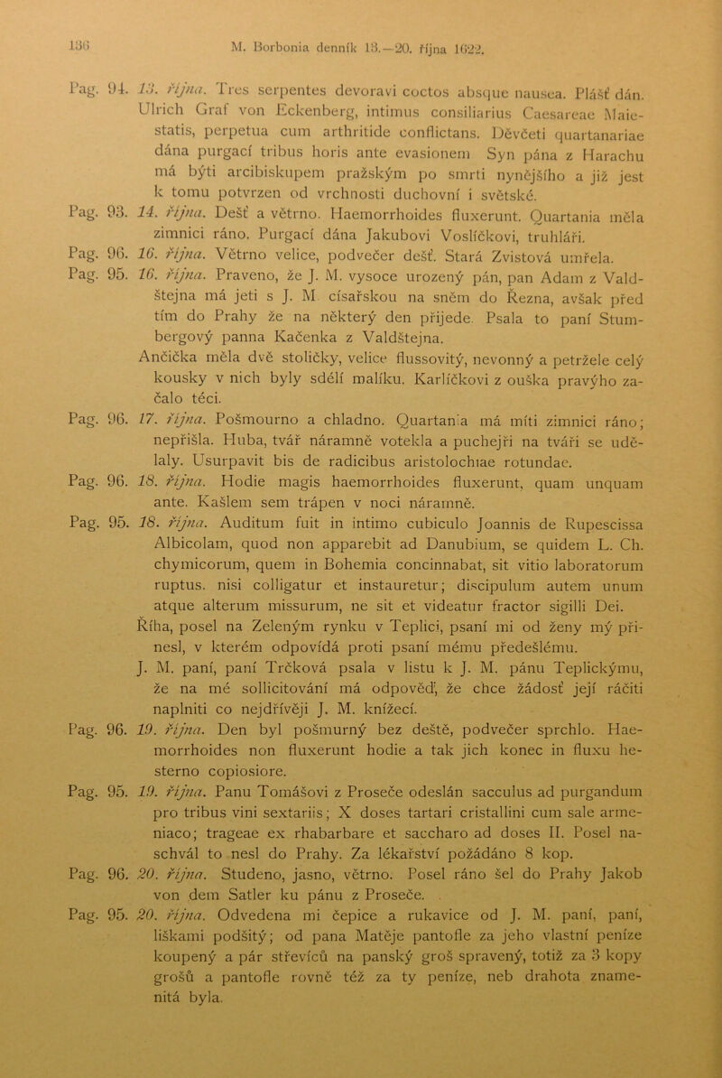 Pag. 94. Pag. 93. Pag. 96. Pag. 95. Pag. 96. Pag. 96. Pag. 95. Pag. 96. Pag. 95. Pag. 96. Pag. 95. 7.V. října. Třes serpentes devoravi coctos absque nausea. Plá.^ť dán. Ulrich Graf von Eckenberg, intimus consiliariiis Caesareac .Maie- statis, peipetua cuin aithiitide conflictans. 13čv'četi tjuartanariae dána purgací tribiis horis ante evasionem Syn pána z Harachu má býti arcibiskupem pražským po smrti nynčj.šího a již jest k tomu potvrzen od vrchnosti duchovní i světské. 14. října. Déšť a větrno. Haemorrhoides fiuxerunt. Quartania měla zimnici ráno. Purgací dána Jakubovi Voslíčkovi, truhláři. IG. října. Větrno velice, podvečer déšť. Stará Zvistová umřela. IG. října. Praveno, že J. M. vysoce urozený pán, pan Adam z Vald- štejna má jeti s J. M císařskou na sněm do Řezná, avšak před tím do Prahy že na některý den přijede. Psala to paní Stum- bergový panna Kačenka z Valdštejna. Ančička měla dvě stoličky, velice flussovitý, nevonný a petržele celý kousky v nich byly sdélí malíku. Karlíčkovi z ouška pravýho za- čalo téci. 17. října. Pošmourno a chladno. Quartania má míti zimnici ráno; nepřišla. Huba, tvář náramně votekla a puchejři na tváři se udě- laly. Usurpavit bis de radicibus aristolochiae rotundac. 18. října. Hodie magis haemorrhoides fluxerunt, quam unquam ante. Kašlem sem trápen v noci náramně. 18. října. Auditum fuit in intimo cubiculo Joannis de Rupescissa Albicolarn, quod non apparebit ad Danubium, se quidem L. Ch. chymicorum, quem in Bohemia concinnabat, sit vitio laboratorum ruptus. nisi colligatur et instauretur; dEcipulum autem unum atque alterum missurum, ne sit et videatur fractor sigilli Dei. Říha, posel na Zeleným rynku v Teplici, psaní mi od ženy mý při- nesl, v kterém odpovídá proti psaní mému předešlému. J. M. paní, paní Trčková psala v listu k J. M. pánu Teplickýmu, že na mé sollicitování má odpovědi že chce žádosť její ráčiti naplniti co nejdřívěji J. M. knížecí. 19. října. Den byl pošmurný bez deště, podvečer sprchlo. Hae- morrhoides non fluxerunt hodie a tak jich konec in fluxu he- sterno copiosiore. 19. října. Panu Tomášovi z Proseče odeslán sacculus ad purgandum pro tribus vini sextariis; X doses tartari cristallini cum sále arme- niaco; trageae ex rhabarbare et saccharo ad doses II. Posel na- schvál to nesl do Prahy. Za lékařství požádáno 8 kop. 20. října. Studeno, jasno, větrno. Posel ráno šel do Prahy Jakob von dem Satler ku pánu z Proseče. , 20. října. Odvedena mi čepice a rukavice od J. M. paní, paní, liškami podšitý; od pana Matěje pantofle za jeho vlastní peníze koupený a pár střevíců na panský groš spravený, totiž za 3 kopy grošů a pantofle rovně též za ty peníze, neb drahota zname- nitá byla.