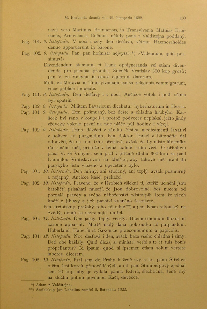 navii vero Martinus Brunnensis, in Transylvania Mathias Erbi- naeiis, Arnoviensis, Boemiis, někdy pana z Valdštejna poddaný. Pag. 101. 6. listopadu. V noci i celý den dešťavo, větrno. Uaemorrhoides deniio apparuerunt in barone. Pag. 102. G. listopadu. Pán, pan hofmistr nejvyšší:*) »Videndum, quid pos- simus ?« Divendendum stannum, et Luna oppigneranda vel etiam diven- denda pro pecunia promta; Zdeněk Vratislav 300 kop grošů; pan V. ze Vchynic in causa equorum datorum. Multi ex Moravia in TransyIvaniam causa religionis commigrarunt, voce publice loquente. Pag. 101. 8. listopadíi. Den dešťavý i v noci. Ančičce votok i pod očima byl spatřín. Pag. 102. 8. listopadu. Militem Bavaricum dicebatur hybernaturum in Hessia. Pag. 101. 9. listopadu. Den pošmurný, bez deště a chladna hrubýho. Kar- líček byl ráno v koupeli a protož podvečer neplakal, ježto jindy vždycky vokolo první na noc pláče půl hodiny i víceji. Pag. 102. 9. listopadu. Dáno děvčeti v zámku částka medicamenti laxativi v pt)lívce ad purgandum. Pan doktor Daniel z Litoměřic dal odpověď, že na tom trhu přestává, avšak že by místo Mostníka rád jiného měl, protože v témž bahně s ním vězí. O přímluvu pana V. ze Vchynic sem psal v příčině dluhu 300 kop za paní Ludmilou Vratislavovou na Mníšku, aby takové mé psaní do panskýho listu vloženo a upečetěno bylo. Pag. 101. 10. listopadu. Den mírný, ani studený, ani teplý, avšak pošmurný a nejapný. Ančičce kašel překážel. Pag. 102. 10. listopadu. Praveno, že v Hrobích všickni ti, kteříž učiněni jsou katoličtí, přisahati musejí, že jsou dobrovolně, bez nucení od poznalé pravdy a svého náboženství odstoupili. Item, že všech kněží z Jihlavy a jich panství vyhnáno šestnácte. Pan arcibiskup pražský toho téhodne**) a pan Khan rakouský na Světlý, domů se navracujíc, umřel. Pag. 101. 11. listopad^i. Den jasný, teplý, veselý. Haemorrhoidum fluxus in barone apparuit. Martě malý dána pokroutka ad purgandum. Haberland, Haberfůrst Saxoniae praecontemtum a papicolis. Pag. 101. 12. listopadu. Noc dešťavá i den, avšak beze všeho chladna i zimy. Děti obě kašlaly. Quid dicas, si ministři verbi a te et tuis bonis propellantur ř Id ipsum, quod si ipsemet etiam solum vertere iuberer, dicerem. Pag. 102. 12. listopadu. Psal sem do Prahy k ženě svý a ku panu Střelovi o žita šest korců připověděných, a od paní Stumbergový zjednal sem 20 kop, aby je vydala panna Estera, šlechtična, ženě mý na službu potom povinnou Káči, děvečce. *) Adam z Valdštejna.