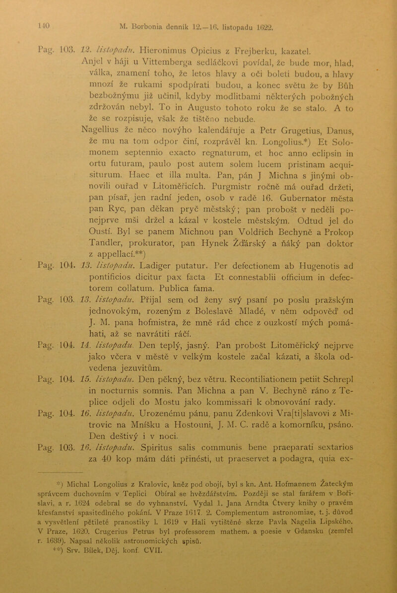 Pa<j. o 103. Pag. 104. Pag. 103. Pag. 104. Pag. 104. Pag. 104. Pag. 103. 12. listopadu. Hieronimus Ojmcíus z P'rejberku, kazatel. Anjel v háji u Vittemberga sedláčkovi povídal, že bude mor, hlad, válka, znamení toho, že letos hlavy a oči boleti budou, a hlavy mnozí že nikami spod piráti budou, a konec svčtu že by Bůh bezbožnými! již učinil, kdyby modlitbami některých pobožných zdržován nebyl. To in Augusto tohoto roku že se stalo. A to že se rozpisuje, však že tištěno nebude. Nagellius že něco novýho kalendářuje a Petr Grugetius, Danus, že mu na tom odpor činí, rozprávěl kn. Longolius.*) Et Solo- monem septennio exacto regnaturum, et hoc anno eclipsin in ortu futuram, paulo post autem sólem lucem pristinam acqui- siturum. Haec et illa multa. Pan, pán J Michna s jinými ob- novili ouřad v Litoměřicích. Purgmistr ročně má ouřad držeti, pan písař, jen radní jeden, osob v radě 16. Gubernator města pan Ryc, pan děkan pryč městský; pan probošt v neděli po- nejprve mši držel a kázal v kostele městským. Odtud jel do Oustí. Byl se panem Michnou pan Voldřich Bechyně a Prokop Tandler, prokurátor, pan Hynek Žďárský a ňáký pan doktor z appellací.**) 13. listopadu. Ladiger putatur. Per defectionem ab Hugenotis ad pontificios dicitur pax facta Et connestablii officium in defec- torem collatum. Publica fama. 13. listopadii. Přijal sem od ženy svý psaní po poslu pražským jednovokým, rozeným z Boleslavě Mladé, v něm odpověď od J. M. pana hofmistra, že mně rád chce z ouzkostí mých pomá- hati, až se navrátiti ráčí. 14:. listopadu. Den teplý, jasný. Pan probošt Litoměřický nejprve jako včera v městě v velkým kostele začal kázati, a škola od- vedena jezuvitům. 15. listopadu. Den pěkný, bez větru. Recontiliationem petiit Schrepl in nocturnis somnis. Pan Michna a pan V. Bechyně ráno z Te- plice odjeli do Mostu jako kommissaři k obnovování rady. 16. listopadu. Urozenému pánu, panu Zdeňkovi Vra[ti]slavovi z Mi- trovic na Mníšku a Hostouni, J. M. C. radě a komorníku, psáno. Den deštivý i v noci. 16. listopadíi. Spiritus salis communis bene praeparati sextarios za 40 kop mám dáti přinésti, ut praeservet a podagra, quia ex- '•') Michal Longolius z Královic, kněz pod obojí, byl s kn. Ant. Hofmannem Žateckým správcem duchovním v Teplici Obíral se hvězdářstvím. Později se stal farářem v Boři- slavi, a r. 1624 odebral se do vyhnanství. Vydal 1. Jana Arndta Čtverý knihy o pravém křesťanství spasitedlného pokání. V Praze 1617. 2. Complementum astronomiae, t. j. důvod a vysvětlení pětileté pranostiky 1. 1619 v Hali vytištěné skrze Pavla Nagelia Lipského. V Praze, 1620. Crugerius Petrus byl professorem mathem. a poesie v Gdaňsku (zemřel r. 1639). Napsal několik astronomických spisů. **) Srv. Bílek, Děj. konf. CVII.
