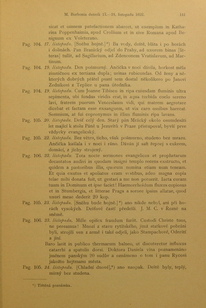 sicat et omnem patefactionem abarcet, iit exemplum in Katha- rina Poppenhaimia, apud Crollium et in civě Romana apud Be- nigniiin ex Voleterano. 104. 17. listopadu. [Sněhu hojné.]*) Ba vody, deště, bláta i po horách i dolinách. Pan Branický odjel do Prahy, ad uxorem binas [lit- teras] tullit, ad Sagillarimn, ad Zdenconem Vratislavům, ad Mar- tinům. 104. 19. listopadu. Den pošmurný. Ančička v noci dávila, horkost měla zimničnou ex tertiana dupla; urinas rubicundas. Od ženy a ně- kterých dobrých přátel psaní sem dostal několikero po Janovi Zedníkovi z Teplice u pana úředníka. 104. 19. listopadíL Cum Joanne Tibisco in ripa cuiusdam fluminis ultra sepimenta, ubi fundus viridis erat, in aqua turbida coelo šeřeno lavi, fratrem puerum Venceslaum vidi, qui matrem aegrotare dicebat et factam esse exsanguem, ut vix caro ossibus haereat. Somnium, at fui copronymus in illius fluminis ripa lavans. 105. 20. listopadu. Déšť celý den. Starý pán Mrácký okolo osumdesáti let mající k stolu Páně u Jezuvitů v Praze přistupoval, byvší prve vždycky evangelicský. 105. 22. listopadu. Bez větru, ticho, však pošmurno, studeno bez mrazu. Ančička kašlala i v noci i ráno. Dáván jí saft řep nej s cukrem, domácí, z jíchy strojený. 106. 22. listopadíi. Tota nocte sermones evangelicos et prophetarum decantatos audivi in quodam insigni templo recens exstructo, et quidem a pastoribus illis, quorum nomina etiam num teneam. Et quia exutus et spoliatus eram vrstibus, adeo magna copia telae mihi donata fuit, ut gestari a me non potuerit. lacta curam tuam in Dominům et ipse faciet! Haemorrhoidum fluxus copiosus et in Stumbergia, et litterae Praga a sorore ipsius allatae, quod uxori meae dederit 20 kop. 105. 23. listopadu. [Sněhu bude hojně.]*) ano nikde nebyl, ani při ho- rách vysokých. Dešťové častí předešli. J. M. C. v Řezně na sněmě. 106. 23. listopadu. Mille opifex fraudum furiit. Custodi Christe tuos, ne pereamus! Mnozí z stavu rytířského, jimž statkové pobráni byli, strojili ven z země i také odjeli, jako Stampachové, Oderští a jiní. Báro lavit in publico thermarum balneo, ut discuteretur influxus catarrhi a spatulis dorsi. Doktora Daniela vína poznamenáno jménem panským 20 sudův a oznámeno o tom i panu Rycovi jakožto hejtmanu města. 105. 24. listopadu. [Chladní dnové],*) ano naopak. Deště byly, teplý, mírný bez studená.