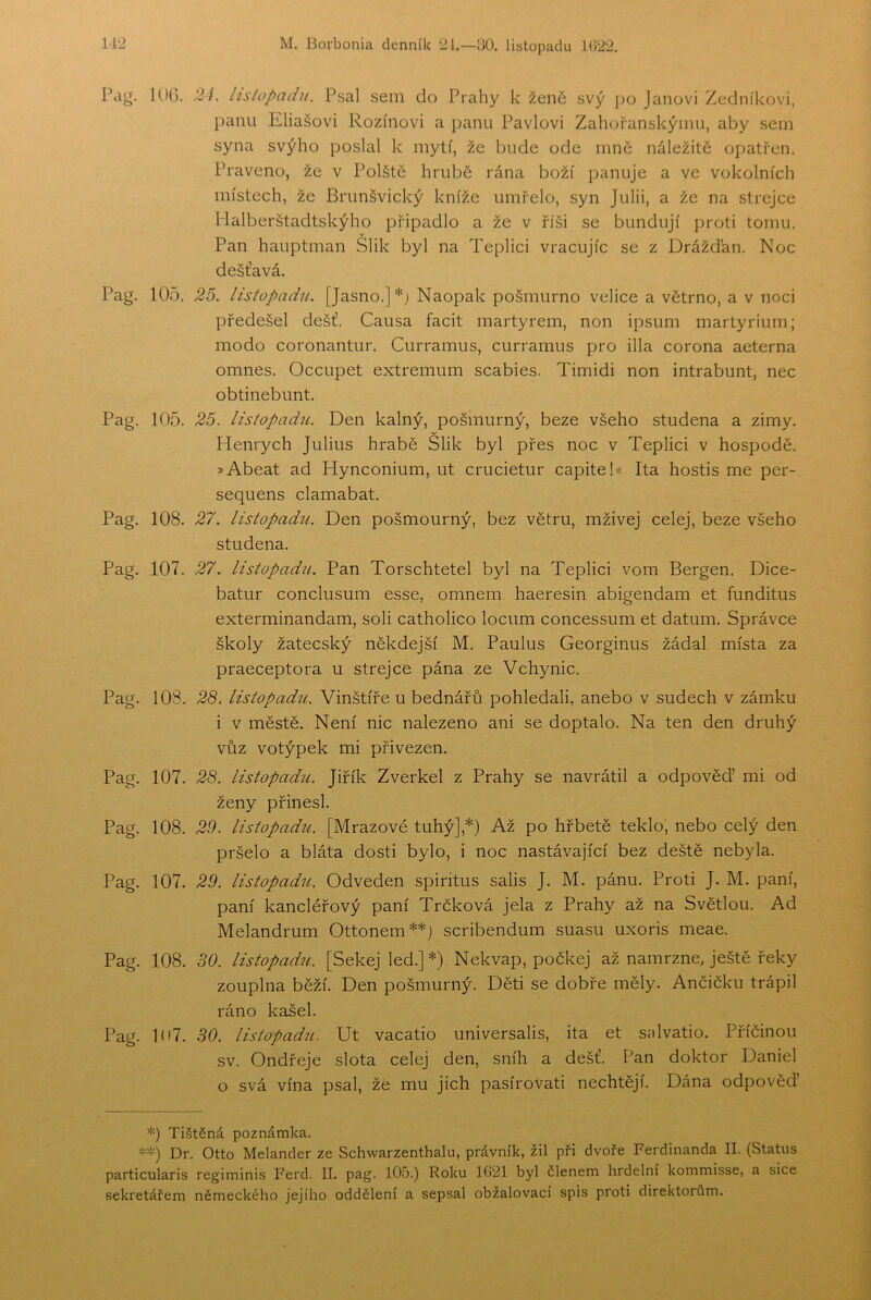 Pag. lUO. 2í. listopadu. Psal sem do Prahy k žené svý po Janovi Zedníkovi, panu Eliášovi Rozínovi a panu Pavlovi Zahořanskýinu, aby sem syna svýho poslal k mytí, že bude ode mnč náležitě opatřen. Praveno, že v Polště hrubě rána boží panuje a ve vokolních místech, že Brunšvický kníže umřelo, syn Julii, a že na strejce Malberštadtskýho připadlo a že v říši se bundují proti tomu. v Pan hauptman Slik byl na Teplici vracujíc se z Drážďan. Noc dešťavá. Pag. 105. 25. listopadu. [Jasno.]*; Naopak pošmurno velice a větrno, a v noci předešel déšť. Causa facit martyrem, non ipsum martyrium; modo coronantur. Curramus, curramus pro illa corona aeterna omneš. Occupet extremum scabies. Timidi non intrabunt, nec obtinebunt. Pag. 105. 25. listopadu. Den kalný, pošmurný, beze všeho studená a zimy. Henrych Julius hrabě Slik byl přes noc v Teplici v hospodě. »Abeat ad Hynconium, ut crucietur capiteh< Ita hostis me per- sequens clamabat. Pag. 108. 27. listopadu. Den pošmourný, bez větru, mživej celej, beze všeho studená. Pag. 107. 27. listopadu. Pan Torschtetel byl na Teplici vom Bergen. Dice- batur conclusum esse, omnem haeresin abigendam et funditus exterminandam, soli catholico locum concessum et datum. Správce školy žatecský někdejší M. Paulus Georginus žádal místa za praeceptora u strejce pána ze Vchynic. Pag. 108. 28. listopadu. Vinštíře u bednářů pohledali, anebo v sudech v zámku i v městě. Není nic nalezeno ani se doptalo. Na ten den druhý vůz votýpek mi přivezen. Pag. 107. 28. listopadu. Jiřík Zverkel z Prahy se navrátil a odpověď mi od ženy přinesl. Pag. 108. 29. listopadu. [Mrazové tuhý],*) Až po hřbetě teklo, nebo celý den pršelo a bláta dosti bylo, i noc nastávající bez deště nebyla. Pag. 107. 29. listopadu. Odveden spiritus salis J. M. pánu. Proti J. M. paní, paní kancléřový paní Trčková jela z Prahy až na Světlou. Ad Melandrum Ottonem**] scribendum suasu uxoris meae. Pag. 108. SO. listopadu. [Sekej led.] *) Nekvap, počkej až namrzne Ještě řeky zouplna běží. Den pošmurný. Děti se dobře měly. Ančičku trápil ráno kašel. Pag. 107. SO. listopadu. Ut vacatio universalis, ita et síilvatio. Příčinou sv. Ondřeje slota celej den, sníh a déšť. Pan doktor Daniel o svá vína psal, žě mu jich pasírovati nechtějí. Dána odpověď *) Tištěná poznámka. **) Dr. Otto Melander ze Schwarzenthalu, právník, žil při dvoře Ferdinanda II. (Status particularis regiminis Ferd. II. pag. 105.) Roku 1G21 byl členem hrdelní kommisse, a sice sekretářem německého jejího oddělení a sepsal obžalovaci spis proti direktorům.