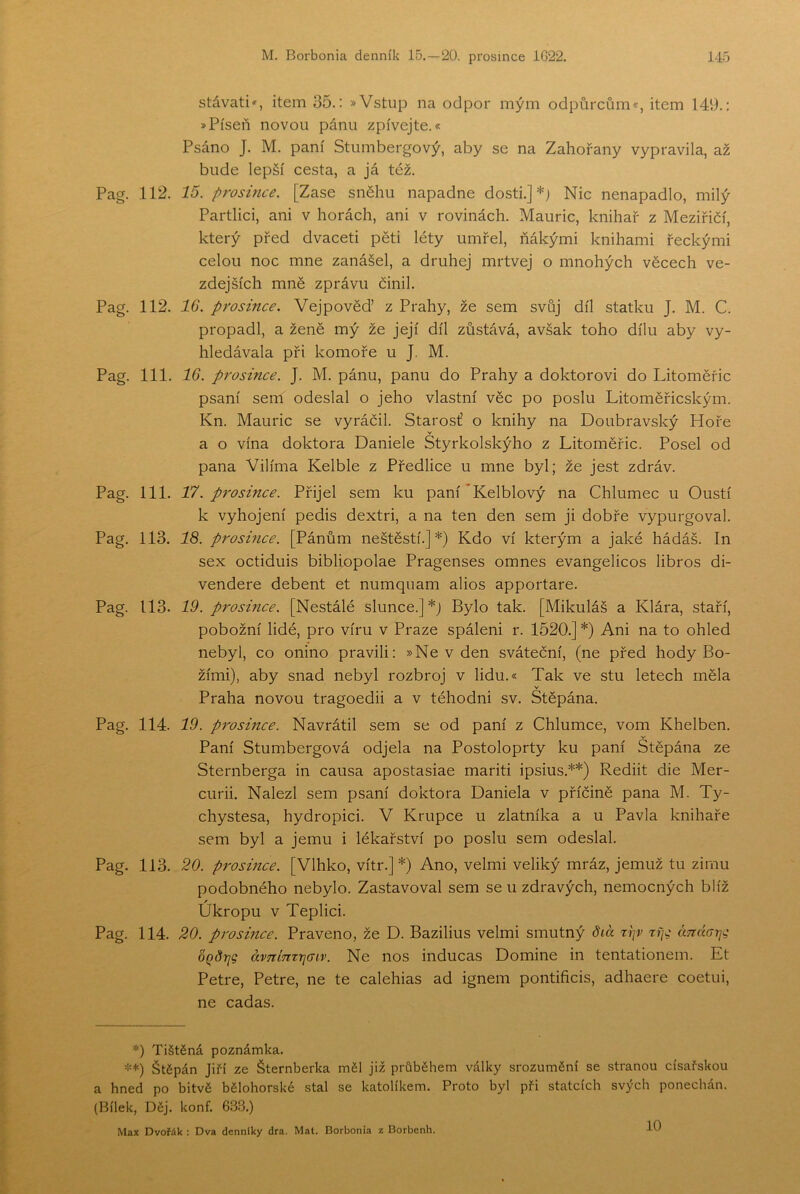 stávali', item 35.: »Vstup na odpor mým odpůrcům*, item 149.: »Píseň novou pánu zpívejte.* Psáno J. M. paní Stumbergový, aby se na Zahořany vypravila, až bude lepší cesta, a já též. Pag. 112. 15. prosifice. [Zase sněhu napadne dosti.]*) Nic nenapadlo, milý Partlici, ani v horách, ani v rovinách. Mauric, knihař z Meziřičí, který před dvaceti pěti léty umřel, ňákými knihami řeckými celou noc mne zanášel, a druhej mrtvěj o mnohých věcech ve- zdejších mně zprávu činil. Pag. 112. 16. prosince. Vejpověď z Prahy, že sem svůj díl statku J. M. C. propadl, a ženě mý že její díl zůstává, avšak toho dílu aby vy- hledávala při komoře u J. M. Pag. 111. 16. prosince. J. M. pánu, panu do Prahy a doktorovi do Litoměřic psaní sem odeslal o jeho vlastní věc po poslu Litoměřicským. Kn. Mauric se vyráčil. Starost’ o knihy na Doubravský Hoře a o vína doktora Daniele Styrkolskýho z Litoměřic. Posel od pana Vilíma Kelble z Předlice u mne byl; že jest zdráv. Pag. 111. T7. prosince. Přijel sem ku paní'Kelblový na Chlumec u Oustí k vyhojení pedis dextri, a na ten den sem ji dobře vypurgoval. Pag. 113. 16). proshice. [Pánům neštěstí.]*) Kdo ví kterým a jaké hádáš. In sex octiduis bibliopolae Pragenses omneš evangelicos libros di- vendere debent et numquam alios apportare. Pag. 113. 19. prosince. [Nestálé slunce.]*) Bylo tak. [Mikuláš a Klára, staří, pobožní lidé, pro víru v Praze spáleni r. 1520.] *) Ani na to ohled nebyl, co onino pravili: »Ne v den sváteční, (ne před hody Bo- žími), aby snad nebyl rozbroj v lidu.« Tak ve stu letech měla v Praha novou tragoedii a v téhodni sv. Štěpána. Pag. 114. 19. p7'osince. Navrátil sem se od paní z Chlumce, vom Khelben. Paní Stumbergová odjela na Postoloprty ku paní Štěpána ze Sternberga in causa apostasiae mariti ipsius.**) Rediit die Mer- curii. Nalezl sem psaní doktora Daniela v příčině pana M. Ty- chystesa, hydropici. V Krupce u zlatníka a u Pavla knihaře sem byl a jemu i lékařství po poslu sem odeslal. Pag. 113. 20. prosmce. [Vlhko, vítr.]*) Ano, velmi veliký mráz, jemuž tu zimu podobného nebylo. Zastavoval sem se u zdravých, nemocných blíž Úkropu v Teplici. Pag. 114. 20. prosmce. Praveno, že D. Bazilius velmi smutný 8ia ríp> rty ánáatj^ ÓQÓrig ávTZÍTZTŤjcnv. Ne nos inducas Domine in tentationem. Et Petre, Petre, ne te calehias ad ignem pontificis, adhaere coetui, ne cadas. *) Tištěná poznámka. **) Štěpán Jiří ze Šternberka měl již průběhem války srozumění se stranou císařskou a hned po bitvě bělohorské stal se katolíkem. Proto byl při statcích svých ponechán. (Bílek, Děj. konf. 633.) Max Dvořák : Dva denníky dra. Mat. Borbonia z Borbenh. 10