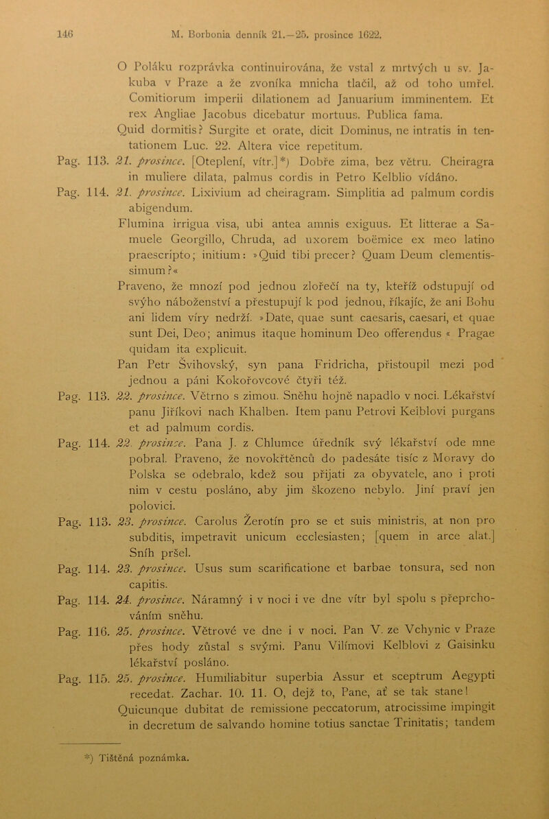 O Poláku rozpmvka continuirována, žc vstal z mrtvých ii sv. Ja- kuba v Praze a že zvoníka mnicha tlačil, až od toho umřel. Comitiorum imperii dilationem ad Januarium imminentem. Et rex Angliae Jacobus dicebatur mortuus. Publica fama. Quid dormitisř Surgite et orate, dicit Dominus, ne intratis in ten- tationem Luc. 22. Altera vice repetitum. Pag. 113. 21. prosince. [Oteplení, vítr.]*) Dobře zima, bez větru. Cheiragra in muliere dilata, palmus cordis in Petro Kelblio vídáno. Pag. 114. 21. p7'osince. Lixivium ad cheiragram. Simplitia ad palmum cordis abigendum. Flumina irrigua visa, ubi antea amnis exiguus. Et litterae a Sa- muele Georgillo, Chruda, ad uxorem boěmice ex meo latino praescripto; initium: »Quid tibi precer.í* Quam Deum clementis- simum.?« Praveno, že mnozí pod jednou zlořečí na ty, kteříž odstupují od svýho náboženství a přestupují k pod jednou, říkajíc, že ani Bohu ani lidem víry nedrží. »Date, quae šunt caesaris, caesari, et quae šunt Dei, Deo; animus itaque hominum Deo offerendus « Pragae quidam ita explicuit. Pan Petr Svihovský, syn pana Fridricha, přistoupil mezi pod jednou a páni Kokořovcové čtyři též. Pag. 113. 22. pi'osince. Větrno s zimou. Sněhu hojně napadlo v noci. Lékařství panu Jiříkovi nach Khalben. Item panu Petrovi Keiblovi purgans et ad palmum cordis. Pag. 114. 22. prosmce. Pana J. z Chlumce úředník svý lékařství ode mne pobral. Praveno, že novokřtěnců do padesáte tisíc z Moravy do Polska se odebralo, kdež sou přijati za obyvatele, ano i proti nim v cestu posláno, aby jim škozeno nebylo. Jiní praví jen polovici. Pag. 113. 2S. prosince. Carolus Žerotín pro se et suis ministris, at non pro subditis, impetravit unicum ecclesiasten; [quem in arce alat.] Sníh pršel. Pag. 114. 2S. prosince. Usus sum scarificatione et barbae tonsura, sed non capitis. Pag. 114. 24:. prosince. Náramný i v noci i ve dne vítr byl spolu s přeprcho- váním sněhu. Pag. 116. 25. prosince. Větrové ve dne i v noci. Pan V. ze Vchynic v Praze přes hody zůstal s svými. Panu Vilímovi Keiblovi z Gaisinku lékařství posláno. Pag. 115. 25. prosince. Humiliabitur superbia Assur et sceptriim Aegypti recedat. Zachar. 10. 11. O, dejž to. Pane, at se tak stane! Quicunque dubitat de remissione peccatorum, atrocissime impingit in decretum de salvando hornině totius sanctae Trinitatisj tandem