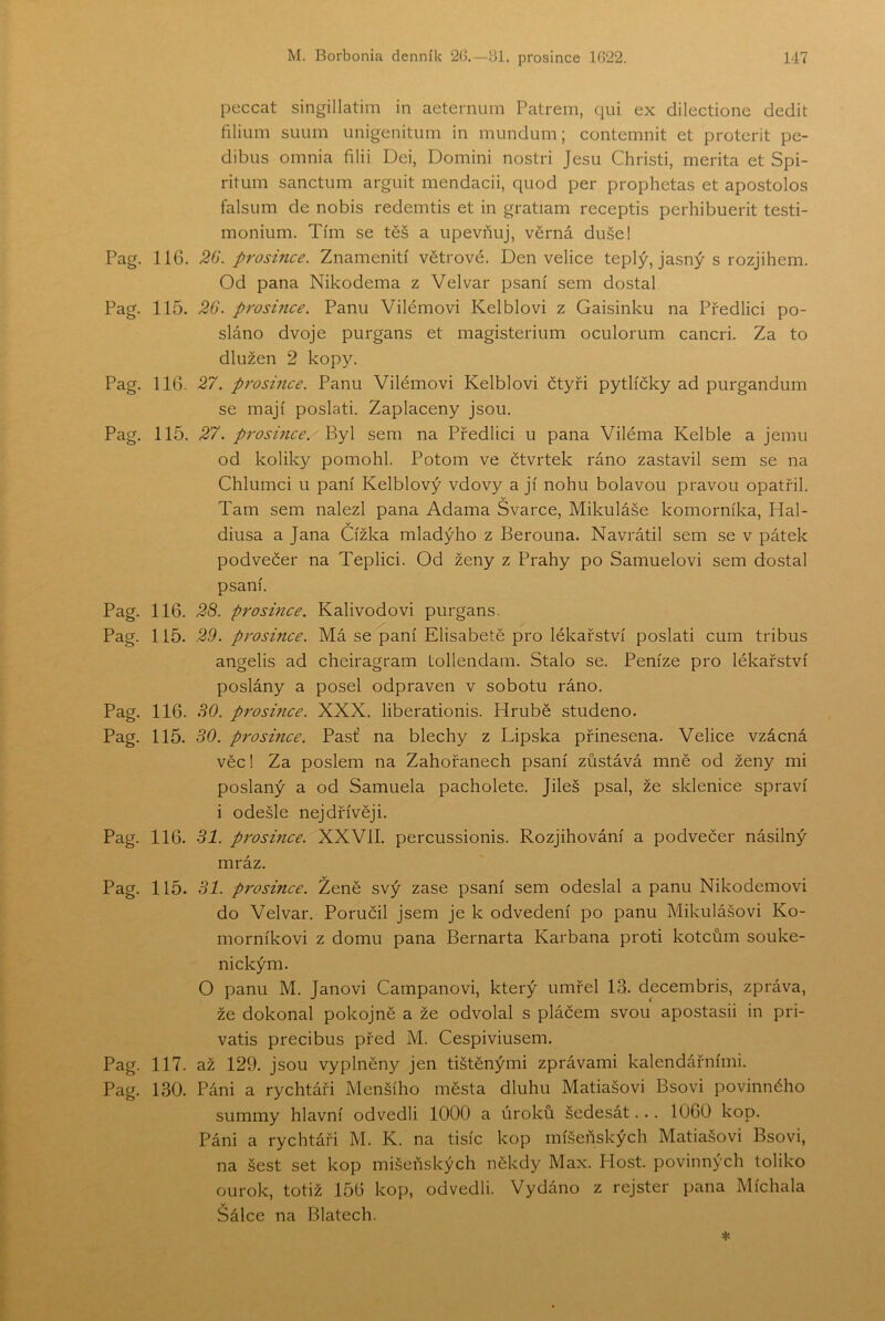 peccat singillatiin in aeternum Patrem, qui ex dilectione dědit filium suiím unigenitiim in mundum; contemnit et proterit pe- dibiis omnia filii Dei, Domini nostri Jesu Christi, merita et Spi- ritum sanctiim argiiit mendacii, quod per prophetas et apostolos falsiim de nobis redemtis et in gratiam receptis perhibuerit testi- monium. Tím se těš a upevňuj, věrná duše! Pag. 116. 20. prosince. Znamenití větrové. Den velice teplý, jasný s rozjihem. Od pana Nikodéma z Velvar psaní sem dostal Pag. 115. 26. prosince. Panu Vilémovi Kelblovi z Gaisinku na Předlici po- sláno dvoje purgans et magisterium oculorum cancri. Za to dlužen 2 kopy. Pag, 116. 27. prosince. Panu Vilémovi Kelblovi čtyři pytlíčky ad purgandum se mají poslati. Zaplaceny jsou. Pag. 115. 27. prosince.' Byl sem na Předlici u pana Viléma Kelble a jemu od koliky pomohl. Potom ve čtvrtek ráno zastavil sem se na Chlumci u paní Kelblový vdovy a jí nohu bolavou pravou opatřil. Tam sem nalezl pana Adama Švarce, Mikuláše komorníka, Hal- v diusa a Jana Čížka mladýho z Berouna, Navrátil sem se v pátek podvečer na Teplici. Od ženy z Prahy po Samuelovi sem dostal psaní. Pag. 116. 28. prosince. Kalivodovi purgans. Pag. 115. 29. prosince. Má se paní Elisabetě pro lékařství poslati cum tribus angelis ad cheiragram tollendam. Stalo se. Peníze pro lékařství poslány a posel odpraven v sobotu ráno. Pag. 116. 80. p7'osince. XXX. liberationis. Hrubě studeno. Pag. 115. 30. prosince. Past’ na blechy z Lipska přinesena. Velice vzácná věc 1 Za poslem na Zahořanech psaní zůstává mně od ženy mi poslaný a od Samuela pacholete. Jileš psal, že sklenice spraví i odešle nejdřívěji. Pag. 116. Bl. pivsince. XXVII. percussionis. Rozjihování a podvečer násilný mráz. Pag. 115. Bl. prosince. Ženě svý zase psaní sem odeslal a panu Nikodémovi do Velvar. Poručil jsem je k odvedení po panu Mikulášovi Ko- morníkovi z domu pana Bernarta Karbana proti kotcům souke- nickým. O panu M. Janovi Campanovi, který umřel 13. decembris, zpráva, že dokonal pokojně a že odvolal s pláčem svou apostasii in pri- vatis precibus před M. Cespiviusem. Pag. 117. až 129. jsou vyplněny jen tištěnými zprávami kalendářními. Pag. 130. Páni a rychtáři Menšího města dluhu Matiašovi Bsovi povinného summy hlavní odvedli 1000 a úroků šedesát... 1060 kop. Páni a rychtáři M. K. na tisíc kop míšeňských Matiašovi Bsovi, na šest set kop mišeňských někdy Max. Host. povinných toliko ourok, totiž 156 kop, odvedli. Vydáno z rejster pana Míchala Šálce na Blatech.