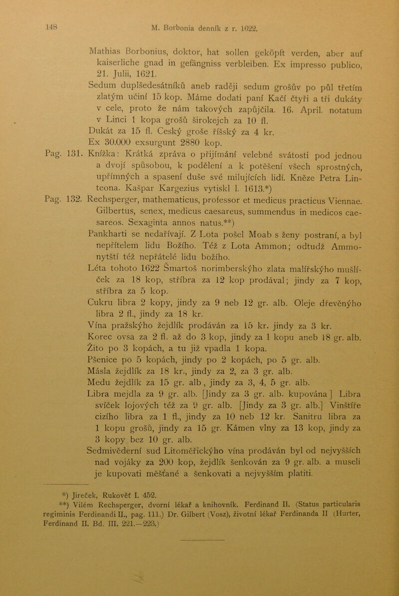 Mathias Borboniiis, doktor, hat sollen gekdpft verden, abcr aiif kaiserliche gnad in gefangniss verbleiben. Ex impresso publico, 21. Julii, 1621. Sedům duplšedesátníků aneb raději sedům grošův po půl třetím zlatým učiní 15 kop. Máme dodati paní Kačí čtyři a tři dukáty v cele, pioto že nam takových zapůjčila. 16. April. notatum v Linci 1 kopa grošů širokejch za 10 fl. Dukát za 15 fl. Český groše říšský za 4 kr. Ex 30.000 exsurgunt 2880 kop. Pag. 131. Knížka: Krátká zpráva o přijímání velebné svátosti pod jednou a dvojí spůsobou, k podělení a k potěšení všech sprostných, upřímných a spasení duše své milujících lidí. Kněze Petra Lin- teona. Kašpar Kargezius vytiskl 1. 1613.*) Pag. 132. Rechsperger, mathematicus, proíessor et medicus practicus Viennae. Gilbertus, senex, medicus caesareus, summendus in medicos cae- sareos. Sexaginta annos natus.**) Pankharti se nedařívají. Z Lota pošel Moab s ženy postraní, a byl nepřítelem lidu Božího. Též z Lota Ammon; odtudž Ammo- nytští též nepřátelé lidu božího. v Léta tohoto 1622 Smartoš norimberskýho zlata malířskýho mušli- ček za 18 kop, stříbra za 12 kop prodával; jindy za 7 kop, stříbra za 5 kop. Cukru libra 2 kopy, jindy za 9 neb 12 gr. alb. Oleje dřevěnýho libra 2 fl., jindy za 18 kr. Vína pražskýho žejdlík prodáván za 15 kr. jindy za 3 kr. Korec ovsa za 2 fl. až do 3 kop, jindy za 1 kopu aneb 18 gr. alb. v Zito po 3 kopách, a tu již vpadla 1 kopa. Pšenice po 5 kopách, jindy po 2 kopách, po 5 gr. alb. Másla žejdlík za 18 kr., jindy za 2, za 3 gr. alb. Medu žejdlík za 15 gr. alb , jindy za 3, 4, 5 gr. alb. Libra mejdla za 9 gr. alb. [Jindy za 3 gr. alb. kupována ] Libra svíček lojových též za 9 gr. alb. [Jindy za 3 gr. alb.] Vinštíře cizího libra za 1 fl., jindy za 10 neb 12 kr. Sanitru libra za 1 kopu grošů, jindy za 15 gr. Kámen vlny za 13 kop, jindy za 3 kopy bez 10 gr. alb. Sedmivěderní sud Litoměřickýho vína prodáván byl od nejvyšších nad vojáky za 200 kop, žejdlík šenkován za 9 gr. alb. a museli je kupovati měšťané a šenkovati a nejvyšším platiti. *) Jireček, Rukověť I. 452. **) Vilém Rechsperger, dvorní lékař a knihovník. Ferdinand II. (Status particularis regiminis Ferdinandi II., pag. 111.) Dr. Gilbert (Vosz), životní lékař Ferdinanda II (Hurter, Ferdinand II. Bd. III. 221.--223.)