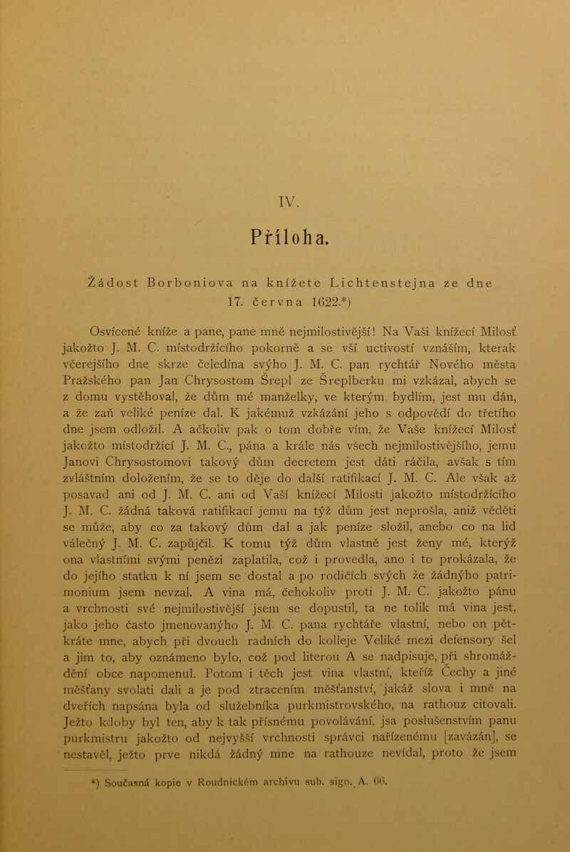 Příloha. v ^ Žádost Borboniova na knížete Lichtenstejna ze dne 17. června 1622.*) Osvícené kníže a pane, pane mně nejmilostivější! Na Vaši knížecí Milosť jakožto J. M. C. místodržícího pokorně a se vší uctivostí vznáším, kterak včerejšího dne skrze čeledína svýho J. M. C. pan rychtář Nového města v v Pražského pan Jan Chrysostom Srepl ze Sreplberku mi vzkázal, abych se z domu vystěhoval, že dům mé manželky, ve kterým bydlím, jest mu dán, a že zaň veliké peníze dal. K jakémuž vzkázání jeho s odpovědí do třetího dne jsem odložil. A ačkoliv pak o tom dobře vím, že Vaše knížecí Milosť jakožto místodržící J. M. C., pána a krále nás všech nejmilostivějšího, jemu Janovi Chrysostomovi takový dům decretem jest dáti ráčila, avšak s tím zvláštním doložením, že se to děje do další ratifikací J. M. C. Ale však až posavad ani od J. M. C. ani od Vaší knížecí Milosti jakožto místodržícího J. M. C. žádná taková ratifikací jemu na týž dům jest neprošla, aniž věděti se může, aby co za takový dům dal a jak peníze složil, anebo co na lid válečný J. M. C. zapůjčil. K tomu týž dům vlastně jest ženy mé, kterýž ona vlastními svými penězi zaplatila, což i provedla, ano i to prokázala, že do jejího statku k ní jsem se dostal a po rodičích svých že žádnýho patri- monium jsem nevzal. A vina má, čehokoliv proti J. M. C. jakožto pánu a vrchnosti své nejmilostivější jsem se dopustil, ta ne tolik má vina jest, jako jeho často jmenovanýho J. M. C. pana rychtáře vlastní, nebo on pět- kráte mne, abych při dvouch radních do kolleje Veliké mezi defensory šel a jim to, aby oznámeno bylo, což pod literou A se nadpisuje, při shromáž- dění obce napomenul. Potom i těch jest vina vlastní, kteříž Cechy a jiné měšťany svolati dali a je pod ztracením měšťanství, jakáž slova i mně na dveřích napsána byla od služebníka purkmistrovského, na rathouz citovali. Ježto kdoby byl ten, aby k tak přísnému povolávání, jsa poslušenstvím panu purkmistru jakožto od nejvyšší vrchnosti správci nařízenému [zavázán], se nestavěl, ježto prve nikdá žádný mne na rathouze nevídal, proto že jsem *) Současná kopie v Roudnickém archivu sub. sign. A. (!().