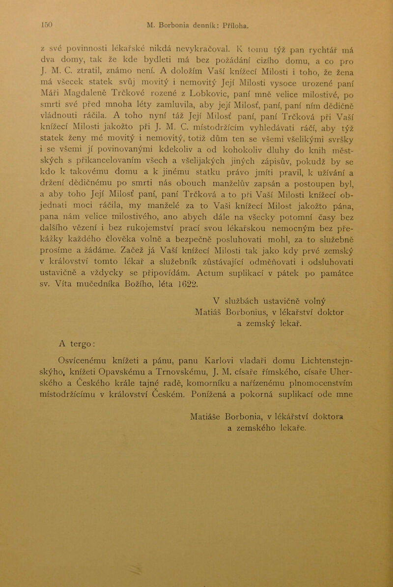 z své povinnosti lékařské nikdá nevykračoval. K tomu týž pan rychtář iná dva domy, tak že kde bydleti má bez požádání cizího domu, a co pro J. M. C. ztratil, známo není. A doložím Vaší knížecí Milo.sti i toho, že žena má všecek statek svůj movitý i nemovitý Její Milosti vysoce urozené paní Máři Magdaleně Trčkové rozené z Lobkovic, paní mně velice milostivé, po smrti své před mnoha léty zamluvila, aby její Milost’, paní, paní ním dědičně vládnouti ráčila. A toho nyní táž Její Milosť paní, paní Trčková při Vaší knížecí Milosti jakožto při J. M. C. místodržícím vyhledávat! ráčí, aby týž statek ženy mé movitý i nemovitý, totiž dům ten se všemi všelikými svršky i se všemi jí povinovanými kdekoliv a od kohokoliv dluhy do knih měst- ských s přikancelovaním všech a všelijakých jiných zápisův, pokudž by se kdo k takovému domu a k jinému statku právo jmíti pravil, k užívání a držení dědičnému po smrti nás obouch manželův zapsán a postoupen byl, a aby toho Její Milosť paní, paní Trčková a to při Vaší Milosti knížecí ob- jednat! moci ráčila, my manželé za to Vaši knížecí Milost jakožto pána, pana nám velice milostivého, ano abych dále na všecky potomní časy bez dalšího vězení i bez rukojemství prací svou lékařskou nemocným bez pře- kážky každého člověka volně a bezpečně posluhovat! mohl, za to služebně prosíme a žádáme. Začež já Vaší knížecí Milosti tak jako kdy prvé zemský v království tomto lékař a služebník zůstávající odměňovat! i odsluhovati ustavičně a vždycky se připovídám. Actum suplikací v pátek po památce sv. Víta mučedníka Božího, léta 1622. V službách ustavičně volný Matiáš Borbonius, v lékařství doktor a zemský lékař. A tergo: Osvícenému knížeti a pánu, panu Karlovi vladaři domu Lichtenstejn- skýho, knížeti Opavskému a Trnovskému, J. M. císaře římského, císaře Uher- ského a Českého krále tajné radě, komorníku a nařízenému plnomocenstvím v místodržícímu v království Českém. Ponížená a pokorná suplikací ode mne Matiáše Borbonia, v lékářství doktora a zemského lekaře.