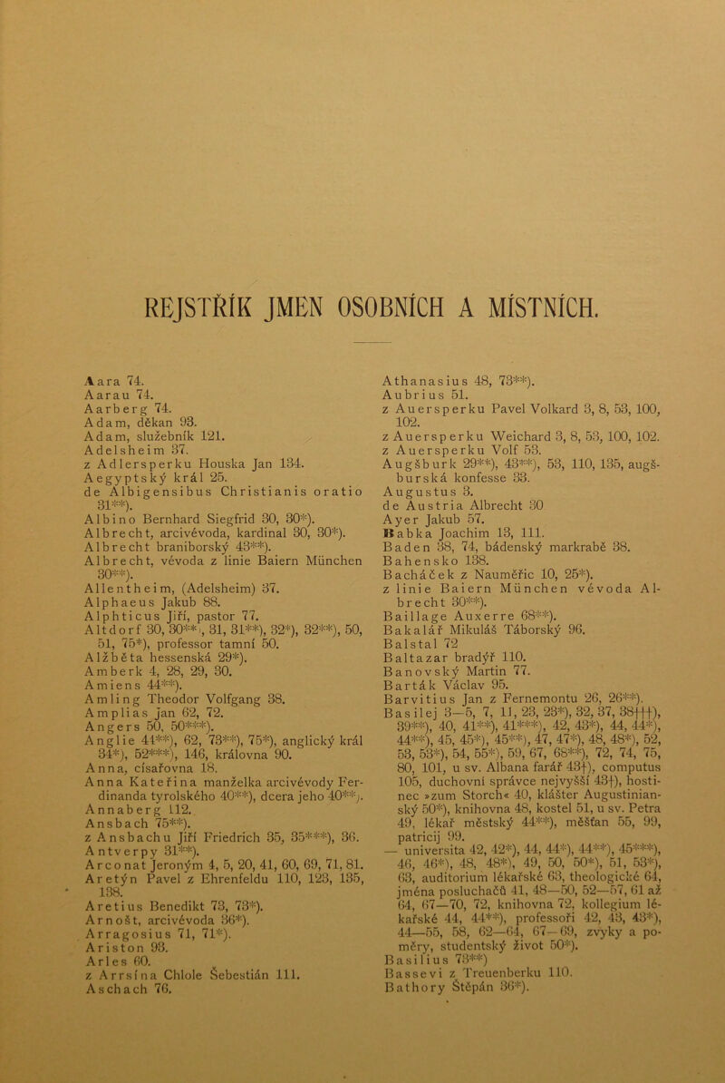 REJSTŘÍK JMEN OSOBNÍCH A MÍSTNÍCH. Aara 74. A ar au 74. Aarb erg 74. Adam, děkan 93. Adam, služebník 121. Adelsheim 37. z Adlersperku Houska Jan 134. Aegyptský král 25. de Albigensibus Christianis oratio 31^'*). Alb i no Bernhard Siegfrid 30, 30^'). Albrecht, arcivévoda, kardinál 30, 30*). Albrecht braniborský 43**). Albrecht, vévoda z linie Baiern Miinchen 30**). Allentheim, (Adelsheim) 37. Alphaeus Jakub 88. Alphticus Jiří, pastor 77. Altdorf 30, 30**1, 31, 31**), 32*), 32**), 50, 51, 75*), professor tamní 50. AlžlDěta hessenská 29*). Amberk 4, 28, 29, 30. A m i e n s 44**). A m 1 i n g Theodor Volfgang 38. Amplias Jan 62, 72. A n g e r s 50, 50***). Anglie 41**), 62, 73**), 75*), anglický král 34*), 52***), 146, královna 90. Anna, císařovna 18. Anna Kateřina manželka arcivévody Fer- dinanda tyrolského 40**), dcera jeho 40**;. Annaberg L12. Ansbach 75**). z Ansbachu Jiří Friedrich 35, 35***), 36. Antverpy 31**). Areo nat Jeroným 4, 5, 20, 41, 60, 69, 71, 81. Aretýn Pavel z Ehrenfeldu 110, 123, 135, 138. Aretius Benedikt 78, 73*). Arnošt, arcivévoda 36*). Arragosius 71, 71*). A r i s t o n 93. A r 1 e s 60. z Arrsína Chlole Šebestián 111. Aschach 76. Athanasius 48, 73**). A u b r i u s 51. z Auersperku Pavel Volkard 3, 8, 53, 100, 102. zAuersperku Weichard 3, 8, 53, 100, 102. z Auersperku Volf 53. Augšburk 29**), 43**), 53, 110, 135, augš- burská konfesse 33. Augustus 3. de Austria Albrecht 30 Ayer Jakub 57. Babka Joachim 13, 111. Baden 38, 74, bádenský markrabě 38. Bahensko 138. Bacháček z Nauměřic 10, 25*). z linie Baiern Miinchen vévoda Al- brecht 30'‘-*). Baillage Auxerre 68**). Bakalář Mikuláš Táborský 96. Balstal 72 Baltazar bradýř 110. Banovský Martin 77. Barták Václav 95. Barvitius Jan z Fernemontu 26, 26**). Bas ilej 3-5, 7, 11, 23, 23*), 32, 37, 38Jff), 39**), 40, 41**), 41***), 42, 43*), 44, 44*), 44**), 45, 45*), 45**), 47, 47*), 48, 48*), 52, 53, 53*), 54, 55*), 59, 67, 68**), 72, 74, 75, 80, 101, u sv. Albana farář 43f), computus 105, duchovní správce nejvyšší 43f), hosti- nec »zum Storch« 40, klášter Augustinián- ský 50*), knihovna 48, kostel 51, u sv. Petra 49, lékař městský 44**), měšťan 55, 99, patricij 99. — universita 42, 42*), 44, 44*), 44**), 45***), 46, 46*), 48, 48*), 49, 50, 50*), 51, 53*), 63, auditorium lékařské 63, theologické 64, jména posluchačů 41, 48—50, 52—57, 61 až 64, 67—70, 72, knihovna 72, kollegium lé- kařské 44, 44**), professoři 42, 43, 43*), 44—55, 58, 62—64, 67—69, zvyky a po- měry, studentský život 50*). B a si 1 iu s 73**) Basse v i z Treuenberku 110. Bathory Štěpán 36*).