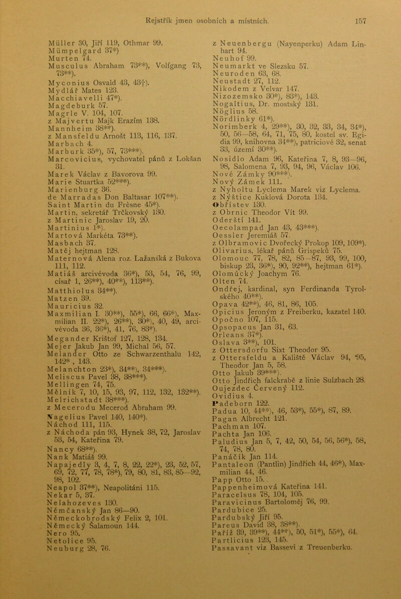 Miiller 30, Jiří 119, Othmar 99. Miimpelgard 37=*=) M u r t e n 74. Musculus Abraham 73=*'=*=), Volfgang 73, 73=*==*=). M y c o n i u s Osvald 43, 43f). M y d 1 á ř Mates 123. Macchiavelli 47=*=). Magdeburk 57. Magrle V. 104, 107. z Majvertu Majk Erazim 138. Mannheim 38=*==*'). z Mansfeldu Arnošt 113, 116, 137. Marbach 4. Marburk 35=*=), 57, 73=*==*==*=). Marcovicius, vychovatel pánů z Lokšan 31. Marek Václav z Bavorova 99. Marie Stuartka 52=*==*==*=). M a r i e n b u r g 36. de Marradas Don Baltasar 107=*==*=). Saint Martin du Frěsne 45=*=). Martin, sekretář Trčkovský 130. z Marti nic Jaroslav 19, 20. Martini u s 1=*=). Martová Markéta 73=*==*=). Masbach 37. Matěj hejtman 128. Maternová Alena roz. Lažanská z Buková 111, 112. Matiáš arcivévoda 36=*=), 53, 54, 76, 99, císař 1, 26=*==*=), 40=*“=*=), 113=*==*=). Matthiolus 34=*==*=). Mat zen 39. M a u r i c i u s 32. Maxmilián I. 30=*==*=), 55=*=), 66, 66=*=), Max- milián II. 22=*=), 26=*==*=), 30=*=), 40, 49, arci- vévoda 36, 36=*=), 41, 76, 83=*). Megander Krištof 127, 128, 134. Mejer Jakub Jan 99, Michal 56, 57. Me lan der Otto ze Schwarzenthalu 142, 142=*= , 143. Melanchton 23=*=), 34=*==*=), 34=*==*==*=). M e 1 i s c u s Pavel 38, 38=*==*==*=). Mellingen 74, 75. Mělník 7, 10, 15, 93, 97, 112, 132, 132=*==*=). Melrichstadt 38=*==*==*=). z Meče rodu Mecerod Abraham 99. IV a g e 1 i u s Pavel 140, 140=*=). Náchod 111, 115. z Náchod a pán 93, Hynek 38, 72, Jaroslav 53, 54, Kateřina 79. N a n c y 68=*==*=). N a n k Matiáš 99. Napajedly 3, 4, 7, 8, 22, 22=*=), 23, 52, 57, 69, 72, 77, 78, 78=*=), 79, 80, 81, 83, 85-92, 98, 102. Neapol 37=*==*=), Neapolitáni 115. Ne kar 5, 37. Nelahozeves 130. Němčanský Jan 86—90. Německobrodský Felix 2, 101. Německý Šalamoun 144. Nero 95. N e t o 1 i c e 95. N e u b u r g 28, 76. z Neuenbergu (Nayenperku) Adam Lin- hart 94. N e u h o f 99. Neumarkt ve Slezsku 57. N e u r o d e n 63, 68. Neustadt 27, 112. Nikodém z Velvar 147. Nizozemsko 30=*=), 83=*=), 143. Nogaltius, Dr. mostský 131. N o g 1 i u s 58. Nordlinky 61=*=). Norimberk 4, 29=*==*=), 30, 32, 33, 34, 34=*=), 50, 56-58, 64, 71, 75, 80, kostel sv. Egi- dia 99, knihovna 34=*==*=), patriciové 32, senát 33, území 30=*==*=). Nosidlo Adam 96, Kateřina 7, 8, 93—96, 98, Salomena 7, 93, 94, 96, Václav 106. Nové Zámky 90=*==*==*=). Nový Zámek 111. z Nyholtu Lyclema Marek viz Lyclema. z Nýštice Kuklová Dorota 134. Obřístev 130. z Obr nic Theodor Vít 99. Oderští 141. Oecolampad Jan 43, 43*=*==*=). Oessler Jeremiáš 57. z Olbramovic Dvořecký Prokop 109,109=*=). Olivarius, lékař pánů Grispeků 75. Olomouc 77, 78, 82, 85-87, 93, 99, 100, biskup 23, 36=*=), 90, 92=*==*=), hejtman 61=*=). Olomúcký Toachym 76. Olten 74. Ondřej, kardinál, syn Ferdinanda Tyrol- ského 40=*==*=). Opava 42=*==*=), 46, 81, 86, 105. Opici US Jeroným z Freiberku, kazatel 140. Opočno 107, 115. Opsopaeus Jan 31, 63. Orleans 37=*=). Oslava 3=*==*=), 101. z Ottersdorfu Sixt Theodor 95. z Ottersfeldu a Kaliště Václav 94, *95, Theodor Jan 5, 58. Otto Jakub 39=*==*==*=). Otto Jindřich falckrabě z linie Sulzbach 28. Oujezdec Červený 112. Ovidius 4. Padeborn 122. Padua 10, 44=*==*=), 46, 53=*=), 55=*=), 87, 89. Pagan Albrecht 121. Pach man 107. Pach ta Jan 106. Paludius Jan 5, 7, 42, 50, 54, 56, 56=*=), 58, 74, 78, 80. Panáčík Jan 114. Pantaleon (Pantlin) Jindřich 44, 46=*=), Max- milián 44, 46. Papp Otto 15.. Pappenheimová Kateřina 141. Paracelsus 78, 104, 105. Paravicinus Bartoloměj 76, 99. Pardubice 25. Pardubský Jiří 95. Pareus David 38, 38=*==*=). Paříž 39, 39=*==*=), 44=*==*-), 50, 51=*=), 55=*=), 64. Part liči US 123, 145. Passavant viz Bassevi z Treuenberku.