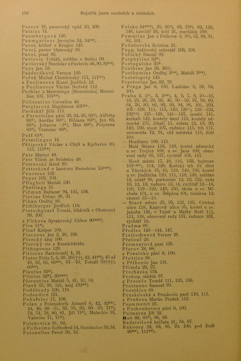 Passov 76, passovský vpád 10, 109. Patzius 7-1. P a u m b e r g o v á 160. Paumgartner Jeroným 34, 34=*-=*‘). Pavel, knihař v Krupce 145. Pavel, pastor klatovský 95. Pavel, písař 92. Pavlovic Tobiáš, měšťan v Sušici 99. Pavlovský Stanislav z Pavlovic 66,90,92=^*). Pays Jan 13. Pazderáková Veruna 125. Peček Michal Chrudimský 117, 117**). z Peclinovce Kozel Jindřich 13. z Peclinovce Václav Nedvěd 112. Pechlar z Mammingu (Memminku) Maxmi- lián 107, 107**). Peliscarius Cornelius 46. Perglarová Magdalena 107**^ Pernikář Jiřík 117. z Pernsteina páni 23, 24, 25, 83*), Alžběta 83*), Anežka 83*), Bibiana 83*), Jan 83, 83*), Johanna í 3*), Max 83*), Polyxena 83*), Vratislav 83*). Pešť 61*). Peterlingen 74. Pětipeský Václav z Chýš a Egrberku 10, 115, 115**). Petr Martyr 48. Petr Vilém ze Svidnice 48. Petrovské lázně 90. Petterkind v kantonu Bernském 73***). Peucerus 122. Peyer 103, 104. Pflugbeil Matiáš 130. Phellinga 76. P i č m a n Baltazar 94, 161, 134. Pierius Urban 28, 31. Pihan Ondřej 96. Pichlberger Jindřich 118. Pintschgvart Tomáš, lékárník v Olomouci 99, 100. z Pírková Syrakovský Ctibor 90***). Pisa 51*). Písař Kašpar 104. Piscenus Jan 2, 26, 106. Písecký kraj 100. Písecký viz z Kranichfeldu. Pithopoeus 129. Pitiscus Bartoloměj 4, 31. Plater Felix 5, 6, 38, 38ftt), 42, 44**), 45 až 49, 52, 66, 66**), 67—70, Tomáš 33fff), 66**). Plautus 32*). Plinius 32*), 39***) Plorantius Matiáš 5, 41, 51, 84. Plzeň 35, 96, 121, kraj 132**). Poděbrady 108, 116. Podsedice 131. Pohořelec 17, 108. Polán z Polansdorfu Amand 6, 42, 42**), 44, 46, 48-51, 53, 55, 63, 68-70, 71*), 72, 74, 78, 80, 81, Jiří 71*), Malachie 57, Valerius 71, 71*). Polešovice 91, 92. z Polheimu Gothofred 54, Gundacker 53,54. Polonellus Pavel 38, 72. Polsko 3-1***), 35, 36*), 63, 73*), 83, 142, 146, kancléř 35, král 21, maršálek 108. Pomarius Jan z Peškova 6, 3*), 57, 88, 91, 92, 101. Poňatovská Kristina 21. Popp, královský sekretář 103, 104. Pořický Daniel 92. Porphyrius 32*). Portugalsko 30* . Posthius Jan 38, 38-j-). Posthumius Ondřej 3**), Matiáš 3**). Postoloprty 145. Praetorius Jan 32, 79. a Praga Jan 8, 100, Ladislav 8, 53, 54, 100. Praha 2, 2*), 3, 3**), 4, 5, 7, 8, 10—16, 18, 25, 26, 29, 33, 46, 50—52, 57, 58, 60, 64, 76, 80, 82, 83, 93, 94, 96, 101, 103, 107—109, 111, 115, 120, 1200, 123-132, 132**) 135—139, 141—147, jesuiti 141, knihaři 145, kostely farní 115, kostely ně- mecké 137, lékaři 11, města 12, 13, 20, 149, 150, most 107, radnice 115, trh 117, universita 72, 91, věž městská 116, židé 109. — Hradčany 109, 115. — Malá Strana 113, 118, kostel německý u sv. Trojice 108, u sv. Jana 108, obno- vení rady 95, 137, rychtář 106, 147. — Nové město 17, 18, 116, 133, hejtman 107***), 114, 128, Koňský trh 10, dům u Tůnských 15, 16, 119, 149, 150, kostel u sv. Jindřicha 110, 111, 118, 138, měšťan 13, notář 95, purkmistr 12, 13, 122, rada 10, 12, 13, radnice 13, 14, rychtář 12—16, 110, 119—122, 149, 150, škola u sv. Mí- chala 101, u sv. Štěpána 101, tiskárna 12, vězení 13—15. — Staré město 25, 95, 122, 135, Celetná ulice 118, Kaprová ulice 95, kostel u sv. Jakuba 146, v Tejně u Matky Boží lil, 117, 118, obnovení rady 137, radnice 107, rychtář 13. Pražma 89. Předlec 143—144, 147. Preitschw^erd Verner 26. Přelouč 25. Premearová paní 135. Přerov 78, 88. z Presinku páni 8, 100. Přeštice 96. z Přibenic Jan 131. Přimda 26, 27. Procházka 134. Prokop, sládek 97. z Proseče Tomáš 111, 123, 136. Prostanus Samuel 95. Prostějov 89. Pruskovská z Pruskovic paní HO, 111. z Průšova Martin Prušek 112. Psammenit 25. z Puchenheimu páni 8, 100. Pulmarus Jiří 32. Uab 83, 83*), 86, 88. Radzivilové knížata 21, 54, 67. Rakousy 24, 63, 66, 70, 100, pod Enží 26**), 111**).