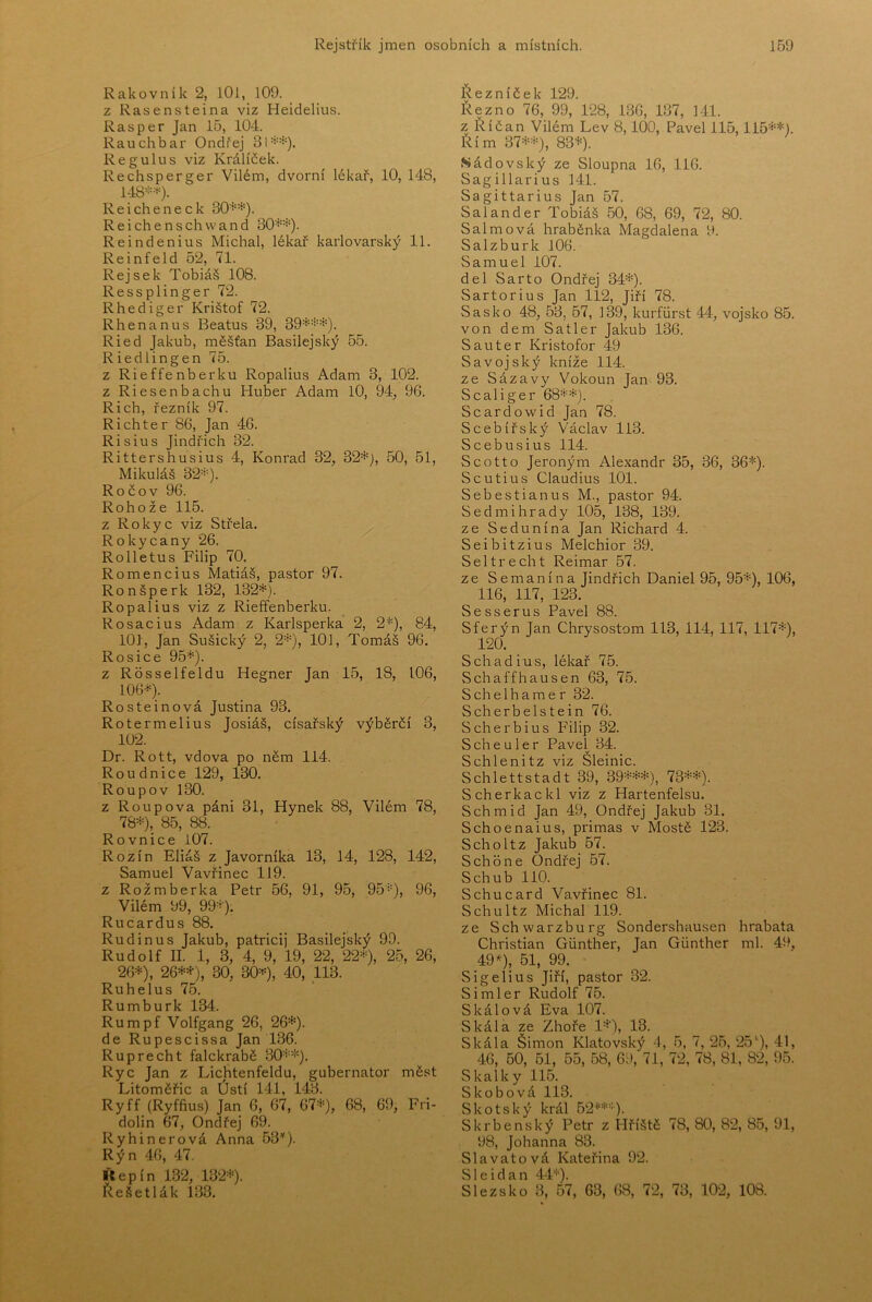 Rakovník 2, lOl, 109. z Rasensteina viz Heidelius. Rasper Jan 15, 104. Rauchbar Ondřej 31=:=*). Re gulus viz Králíček. Rechsperger Vilém, dvorní lékař, 10, 148, 148*=*^). Reicheneck 30*=*). R e i ch e n s ch w a n d 30*=^). Reindenius Michal, lékař karlovarský 11. Reinfeld 52, 71. Rejsek Tobiáš 108. Ressplinger 72. Rhediger Krištof 72. Rhenanus Beatus 39, 39*'-'*). Ried Jakub, měšťan Basilejský 55. Riedlingen 75. z Rieffenberku Ropalius Adam 3, 102. z Riesenbachu Huber Adam lO, 94, 96. Rich, řezník 97. Richter 86, Jan 46. Risius Jindřich 32. Rittershusius 4, Konrád 32, 32*}, 50, 51, Mikuláš 32*). Ročov 96. Rohože 115. z Rokyc viz Střela. , Rokycany 26. Rolletus Filip 70. Romencius Matiáš, pastor 97. Ron šperk 132, 132*). Ropalius viz z Rieffenberku. Rosacius Adam z Karlsperka 2, 2*), 84, 101, Jan Sušický 2, 2*), 101, Tomáš 96. Rosice 95*). z Rosselfeldu Hegner Jan 15, 18, 106, 106*). Rosteinová Justina 93. Rotermelius Josiáš, císařský výběrčí 3, 102. Dr. Rott, vdova po něm 114. Roudnice 129, 130. Roup o v 130. z Roupova páni 31, Hynek 88, Vilém 78, 78*), 85, 88. Rovnice i07. Rozin Eliáš z Javorníka 13, 14, 128, 142, Samuel Vavřinec 119. z Rožmberka Petr 56, 91, 95, 95*), 96, Vilém 99, 99*). Rucardus 88. Rudinus Jakub, patricij Basilejský 99. Rudolf II. 1, 3, 4, 9, 19, 22, 22*), 25, 26, 26*), 26**), 30, 30*), 40, 113. Ruhelus 75. Rumburk 134. Rumpf Volfgang 26, 26*). de Rupescissa Jan 136. Ruprecht falckrabě 30**). Ryc Jan z Lichtenfeldu, gubernator měst Litoměřic a Ústí 141, 143. Ryff (Ryffius) Jan 6, 67, 67*), 68, 69, Fri- dolín 67, Ondřej 69. Ryhinerová Anna 53’'). Rýn 46, 47. Kepín 132, 132*). Řešetlák 133. Řezníček 129. Řezno 76, 99, 128, 136, 137, 141. z Říčan Vilém Lev 8,100, Pavel 115,115**). Řím 37**), 83*). Sádovský ze Sloupna 16, 116. Sagillarius 141. Sagittarius Jan 57. Salander Tobiáš 50, 68, 69, 72, 80. Salmová hraběnka Magdalena 9. Salzburk 106. Samuel 107. del Sarto Ondřej 34*). Sartorius Jan 112, Jiří 78. Sasko 48, 53, 57, 139, kurfiirst 44, vojsko 85. von dem Satler Jakub 136. Sauter Kristofor 49 S a vojský kníže 114. ze Sázavy Vokoun Jan 93. Scaliger 68**). Scardowid Jan 78. Scebířský Václav 113. Scebusius 114. Scotto Jeroným Alexandr 35, 36, 36*). Scutius Claudius 101. Šebestián US M., pastor 94. Sedmihrady 105, 138, 139. ze Sedunína Jan Richard 4. Seibitzius Melchior 39. Seltrecht Reimar 57. ze Se maní na Jindřich Daniel 95, 95*), 106, 116, 117, 123. Sesserus Pavel 88. Sferýn Jan Chrysostom 113, 114, 117, 117*), 120. Schadius, lékař 75. Schaffhausen 63, 75. S ch e 1 h a m e r 32. Scherbelstein 76. Scherbius Filip 32. S ch e u 1 e r Pavel 34. Schlenitz viz Šleinic. Schlettstadt 39, 39***), 73**). Scherkackl viz z Hartenfelsu. Schmid Jan 49, Ondřej Jakub 31. Schoenaius, primas v Mostě 123. Scholtz Jakub 57. Schone Ondřej 57. Schub 110. Schucard Vavřinec 81. Schultz Michal 119. ze Schwarzburg Sondershausen hrabata Christian Giinther, Jan Gunther ml. 49, 49 >^), 51, 99. Sigelius Jiří, pastor 32. Simler Rudolf 75. Skálová Eva 107. Skála ze Zhoře 1*), 13. Skála Šimon Klatovský 4, 5, 7, 25, 25‘‘j, 41, 46, 50, 51, 55, 58, 69, 71, 72, 78, 81, 82, 95. Skalky 115. Skobová 113. Skotský král 52**). Skrbenský Petr z I-Iříště 78, 80, 82, 85, 91, 98, Johanna 83. Slavatová Kateřina 92. S1 e i d a n 44*). Slezsko 3, 57, 63, 68, 72, 73, 102, 108.