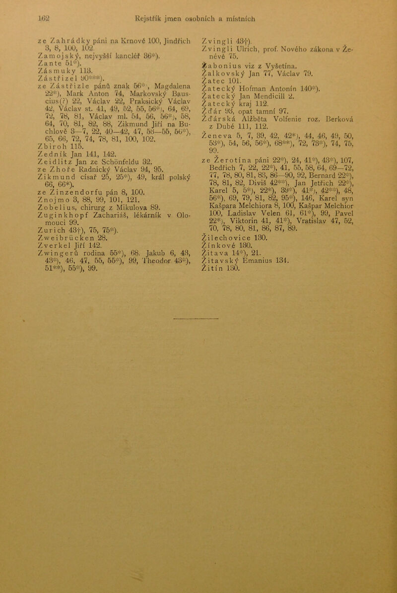 ze Zahrádky páni na Krnové 100, Jindřich 3, 8, 100, 102. Zamojský, nejvyšší kancléř 36'!-). Zante 51=''). Zásmuky 113. Zástřizel yO^''^'”'^). ze Zástřizle pánů znak 56='=', Magdalena 22=!=), Mark Anton 74, Markovský Bp.us- cius(?) 22, Václav 22, Praksický Václav 42, Václav st. 41, 49, 52, 55, 56=:=), 64, 69, 72, 78, 81, Václav ml. 54, 56, 56=:= j, 58, 64, 70, 81, 82, 88, Zikmund Jiří na Bu- chlově 3—7, 22, 40-42, 47, 53—55, 56=:=), 65, 66, 72, 74, 78, 81, 100, 102. Zbiroh 115. Zedník Jan 141, 142. Zeidlitz Jan ze Schonfeldu 32. ze Zhoře Radnický Václav 94, 95. Zikmund císař 25, 25=''=), 49, král polský 66, 66=*=). ze Zinzendorfu pán 8, 100. Znojmo 3, 88, 99, 101, 121. Zobelius, chirurg z Mikulova 89. Zuginkhopf Zachariáš, lékárník v Olo- mouci 99. Zurich 43f), 75, 75=:=). Zweibriicken 28. Zverkel Jiří 142. Zwingerů rodina 55=:=), 08. Jakub 6, 43, 43=:=), 46, 47, 55, 55=:=), 99^ '1'heodor 43=:=), 51**), 65=:=), 99. Zvingli 43f). Zvingli Ulrich, prof. Nového zákona v Že- névé 76. Žabonius viz z Vyšetína. Zalkovský Jan 77, Václav 79. Žatec 101. Zatecký Hofman Antonín 1'40=:=). Žatecký Jan Mendicill 2. Zatecký kraj 112. ŽcTár 93, opat tamní 97. Zďárská Alžběta Volfenie roz. Berková z Dubé 111, 112. Ženeva 5, 7, 39, 42, 42*), 44, 46, 49, 50, 53=^), 54, 56, 56*), 68**), 72, 73=:=), 74, 75, 99. ze Žerotína páni 22=:=), 24, 41'*), 43=:=), io7, Bedřich 7, 22, 22'*), 41, 55, 58, 64, 69-72, 77, 78, 80, 81, 83, 86—90, 92, Bernard 22=:=), 78, 81, 82, Diviš 42*=:=), j^n Jetřich 22=:=), Karel 5, 6*), 22*), 39=:=), 41=;=^^ 42*>;=), 48, 56*), 69, 79, 81, 82, 95=:=), 440, Karel syn Kašpara Melchiora 8, 100, Kašpar Melchior 100, Ladislav Velen 61, 61*), 99, Pavel 22*), Viktorin 41, 41*), Vratislav 47, 52, 70, 78, 80, 81, 86, 87, 89. Žilechovice 130. Zinkové 130. Žitava 14=:=), 2I. Žitavský Emanius 134. Žitín 130.