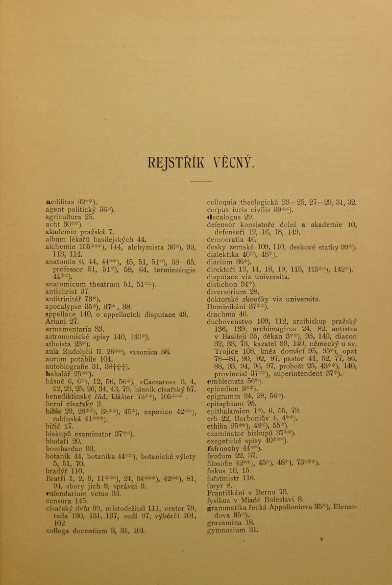 REJSTŘÍK VÉCNÝ. aedilitas 32*^'). agent politický 36=''). agricultura 25. acht 30=>'=>'). akademie pražská 7. album lékařů basilejských 44. alchymie 105=*'=*^=>''-), 144, alchymista 36=^'), 99, 113, 114. anatomie 6, 44, 44=t'=!<), 45, 61, 51=!0, 68—6Š, professor 51, 61=''), 68, 64, terminologie 44=!-). anatomicum theatrum 51, 51=*==!'). antichrist 37. antitrinitář 73=*^). apocalypse 35=i^), 37=!^, 38. appellace 140, o appellacích disputace 49. Ariani 27. armamentaria 33. astronomické spisy 140, 140=!'). atheista 23=*'). aula Rudolphi II. 26=!—), saxonica 36. aurum potabile 104. autobiografie 31, 38-{-fT). bakalář 25=i==!0. básně 6, 6=!=), 12, 66, 56=!'), »Caesares« 3, 4, 22, 23, 25, 26, 34, 43, 79, básník císařský 57. benediktinský řád, klášter 73=!==!^), 105=!==!==!= . berní císařský 3. bible 29, 29=!==!=), 38=!==!=), 45=!=), exposice 42=—), rabínská 41=i==í==!=). biřič 17. biskupů examinátor 37=—). bludaři 20. bombardae 33. botanik 44, botanika 44=—), botanické výlety 5, 51, 70. bradýř 110. Bratři 1, 2, 9, 11=!==!'-=!''), 24, 34=!==!==!=), 42=!==:'), 81, 94, sbory jich 9, správci 9. ♦•alendarium vetus 33. censura 145. císařský dvůr 99, místodržitel 111, orátor 7í), rada 130, 131, 137, sudí 97, výběrčí 101, 102. collega docentium 3, 31, lOL colloquia theologická 23—25, 27—29, 31, 32. corpus iuris civilis 39=!==!=). ílecalogus 29. defensor konsistoře dolní a akademie 10, defensoři 12, 16, 18, 149. democratia 46. desky zemské 109, 110, deskové statky 99=!=). dialektika 40=!=), 48='=). diarium 36=!=). direktoři 13, 14, 18, 19, 115, 115=!==!=j, 142=!=). disputace viz universita, distichon 34=*=). diversorium 28. doktorské zkoušky viz universita. Dominikáni 37=!==!=). drachma 46. duchovenstvo 109, 112, arcibiskup pražský 136, 139, archimagirus 24, 82, antistes v Basileji 35, děkan 3=!==!=), 93, 140, diacon 32, 33, 73, kazatel 99, 140, německý u sv. Trojice 108, kněz domácí 95, 95=!=), opat 78—81, 90, 92, 97, pastor 41, 62, 77, 86, 88, 93, 94, 96,_ 97, probošt 25, 43=!==!=), 140, provincial 37=!==!=), superintendent 37=!=). emblemata 56=!=). epicedion 3=!==!=). epigramm 24, 28, 66=!=). epitaphium 95. epithalamion 1=''=), 6, 55, 79. erb 22, Borboniův 4, 4=*==!=). ethika 25=!==!=), 48=!=), 55=:^). examinátor biskupů 37=!==!=). exegetické spisy 40=!==!==!=). ťafrnochy 44=''==!=). feudum 22, 37. filosofie 42=!==!=;, 45=:=), 48=!=), 73=!==!==!=). fiskus 10, 16. fořstmistr 116. foryr 8. Františkáni v Bernu 73. fysikus v Mladé Boleslavi 8. Ki-ammatika řecká Appolloniova 35=»=), Elenar- dova 85=!=). gravamina 18. gymnasium 31.