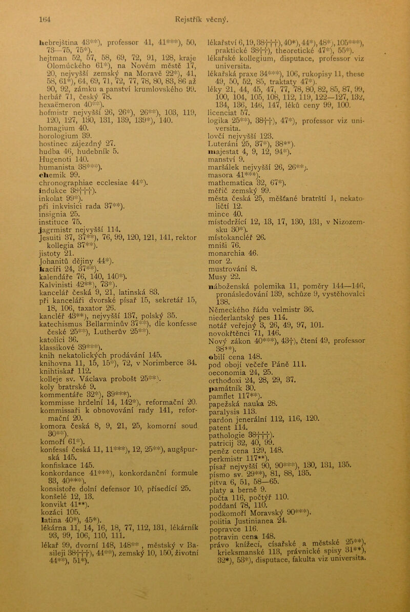 hebrejština 48**), professor 41, 41***), 50, 73—75, 75*). hejtman 52, 57, 58, 69, 72, 91, 128, kraje Olomúckého 61*), na Novém městě 17, 20, nejvyšší zemský na Moravě 22*), 41, 58, 61*), 64, 69, 71, 72, 77, 78, 80, 83, 86 až 90, 92, zámku a panství krumlovského 99. herbář 71, český 78. hexaěmeron 40**). hofmistr nejvyšší 26, 26*), 26**), 103, 119, 120, 127, 180, 131, 139, 139*), 140. homagium 40. horologium 39. hostinec zájezdný 27. hudba 46, hudebník 5. Hugenoti 140. humanista 38***). chemik 99. chronographiae ecclesiae 44*). indukce 38-j~f-|-). inkolat 99*). při inkvisici rada 37**). insignia 25. instituce 75. jagrmistr nejvyšší 114. Jesuiti 37, 37**), 76, 99, 120, 121, 141, rektor kollegia 37**). jistoty 21. Johanitů dějiny 44*). hacíři 24, 37**). kalendáře 76, 140, 140*). Kalvinisti 42**), 73*). kancelář česká 9, 21, latinská 83. při kanceláři dvorské písař 15, sekretář 15, 18, 106, taxator 26. kancléř 43**), nejvyšší 137, polský 35. katechismus Bellarminův 37**), dle konfesse české 25**), Lutherův 25**). katolíci 36. klassikové 39***). knih nekatolických prodávání 145. knihovna 11, 15, 15*), 72, v Norimberce 34. knihtiskař 112. kolleje sv. Václava probošt 25**). koly bratrské 9. kommentáře 32*), 39***). kommisse hrdelní 14, 142*), reformační 20. kommissaři k obnovování rady 141, refor- mační 20. komora česká 8, 9, 21, 25, komorní soud 30**). komoří 61*). konfessí česká 11, 11***), 12, 25**), augšpur- ská 145. konfiskace 146. konkordance 41***), konkordanční formule 33, 40***). konsistoře dolní defensor 10, přísedící 25. konšelé 12, 13. konvikt 41**). kozáci 105. latina 40*), 45*). lékárna 11, 14, 16, 18, 77, 112, 131, lékárník 93, 99, 106, 110, 111. lékař 99, dvorní 148, 148** , městský v Ba- sileji 38-j-jJ-), 44**), zemský 10, 160, životní 44**), 61*). lékařství 6,19, OSf-j-t), 40*), 44*), 48*;, 105***), praktické 38j~i-), theoretické 47*), 55*). lékařské kollegium, disputace, professor viz universita. lékařská praxe 34***), 106, rukopisy 11, these 49, 50, 52, 85, traktáty 47*). léky 21, 44, 45, 47, 77, 78, 80, 82, 85, 87, 99, 100, 104, 105, 108, 112, 119, 122-127, 132, 134, 136, 146, 147, léků ceny 99, 100. licenciát 67. logika 25**), 38-j~j-), 47*), professor viz uni- versita. lovčí nejvyšší 123. Luteráni 26, 37*), 38**)- majestát 4, 9, 12, 94*). manství 9. maršálek nejvyšší 26, 26**;. masora 41***). mathematica 32, 67*). měřič zemský 99. města česká 25, měšťané bratrští 1, nekato- ličtí 12. mince 40. místodržící 12, 13, 17, 130, 131, v Nizozem- sku 30*). místokancléř 26. mniši 76. monarchia 46. mor 2. mustrování 8. Musy 22. náboženská polemika 11, poměry 144—146, pronásledování 139, schůze 9, vystěhovale! 138. Německého řádu velmistr 36. niederlantský pes 114. notář veřejný 3, 26, 49, 97, 101. novokřtěnci 71, 146. Nový zákon 40***), 43f), čtení 49, professor 38**). obilí cena 148. pod obojí večeře Páně 111. oeconomia 24, 25. orthodoxi 24, 28, 29, 37. památník 30. pamflet 117**). papežská nauka 28. paralysis 113. pardon jenerální 112, 116, 120. patent 114. pathologie 38fff). patricij 32, 40, 99. peněz cena 129, 148. perkmistr 117**). písař nejvyšší 90, 90***), 130, 131, 135. písmo sv. 29**), 81, 88, 135. pitva 6, 61, 68—66. platy a berně 9. počta 116, počtýř 110. poddaní 78, 110. podkomoří Moravský 90***). poiitia Justinianea 24. popravce 116. potravin cena 148. právo knížecí, císařské a městské krieksmanské 113, právnické spisy 31 ), 32*), 63*), disputace, fakulta viz universita.