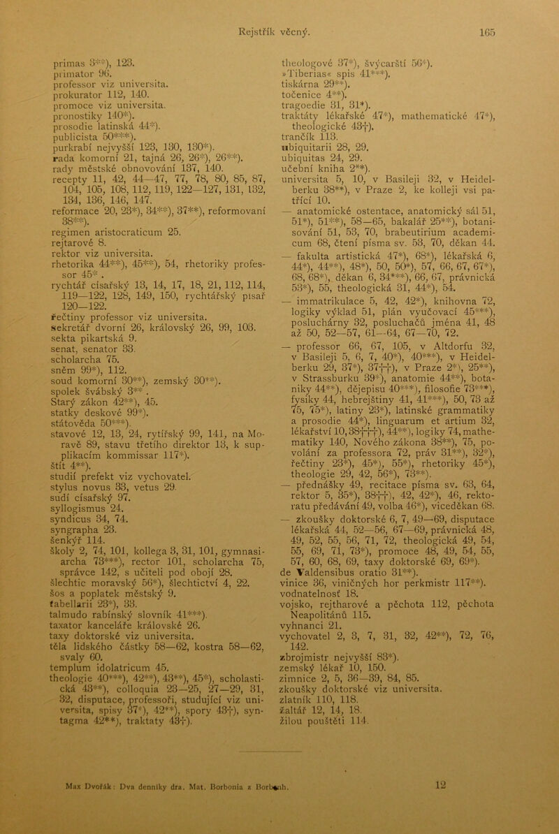 primas 3''-'''), 123. primátor 96. professor viz universita, prokurátor 112, 140. promoce viz universita, pronostiky 140*). prosodie latinská 44*). publicista 50***). purkrabí nejvyšší 123, 130, 130*). rada komorní 21, tajná 26, 26*), 26**). rady městské obnovování 137, 140. recepty 11, 42, 44-47, 77, 78, 80, 85, 87, 104, 105, 108, 112, 119,122—127,131, 132, 134, 136, 146, 147. reformace 20, 23*), 34**), 37**), reformovaní 38**). regimen aristocraticum 25. rejtarové 8. rektor viz universita. rhetorika 44**), 45**), 54, rhetoriky profes- sor 45* . rychtář císařský 13, 14, 17, 18, 21, 112, 114, 119— 122, 128, 149, 150, rychtářský písař 120— 122. řečtiny professor viz universita. sekretář dvorní 26, královský 26, 99, 103. sekta pikartská 9. senát, senátor 33. scholarcha 75. sněm 99*), 112. soud komorní 30**), zemský 30**). spolek švábský 3** . Starý zákon 42**), 45. statky deskové 99*). státověda 50***). stavové 12, 13, 24, rytířský 99, 141, na Mo- ravě 89, stavu třetího direktor 13, k sup- plikacím kommissar 117*). štít 4**). studií prefekt viz vychovatel, stylus novus 33, vetus 29. sudí císařský 97. syllogismus 24. syndicus 34, 74. syngrapha 23. šenkýř 114. školy 2, 74, 101, kollega 3, 31, 101, gymnasi- archa 73***), rector 101, scholarcha 75, správce 142, s učiteli pod obojí 28. šlechtic moravský 56*), šlechtictví 4, 22. šos a poplatek městský 9. ťabellarii 23*), 33. talmudo rabínský slovník 41***). taxator kanceláře královské 26. taxy doktorské viz universita, těla lidského částky 58—62, kostra 58—62, svaly 60. templům idolatricum 45. theologie 40***), 42**), 43**), 45*), scholasti- cká 43**), colloquia 23—26, 27—29, 31, 32, disputace, professoři, studující viz uni- versita, spisy 37*), 42**), spory 43-{-), syn- tagma 42**), traktáty 43+). theologové 37*), švýcarští 56*). »Tiberias« spis 41***). tiskárna 29**). točenice 4**). tragoedie 31, 31*). traktáty lékařské 47*), mathematické 47*), theologické 43f). trančík 113. nbiquitarii 28, 29. ubiquitas 24, 29. učební kniha 2**). universita 5, 10, v Basileji 32, v Heidel- berku 38**), v Praze 2, ke kolleji vsi pa- třící 10. — anatomické ostentace, anatomický sál 51, 51*), 51**), 58—65, bakalář 25**), botani- sování 51, 53, 70, brabeutirium academi- cum 68, čtení písma sv. 53, 70, děkan 44. — fakulta artistická 47*), 68*), lékařská 6, 44*), 44**), 48*), 50, 50*), 57, 66, 67, 67*), 68, 68*), děkan 6, 34***), 66, 67, právnická 53*), 55, theologická 31, 44*), 54. — immatrikulace 5, 42, 42*), knihovna 72, logiky výklad 51, plán vyučovací 45***), posluchárny 32, posluchačů jména 41, 48 až 50, 52—57, 61—64, 67—70, 72. — professor 66, 67, 105, v Altdorfu 32, v Basileji 5, 6, 7, 40*), 40***), v Heidel- berku 29, 37*), 37+-j-), v Praze 2*\ 25**), v Strassburku 39*), anatomie 44**), bota- niky 44**), dějepisu 40***), filosofie 73***), fysiky 44, hebrejštiny 41, 41***), 50, 73 až 75, 75*), latiny 23*), latinské grammatiky a prosodie 44*), linguarum et artium 32, lékařství 10,38-|-j-+), 44**), logiky 74, mathe- matiky 140, Nového zákona 38**), 75, po- volání za professora 72, práv 31**), 32*), řečtiny 23*), 45*), 65*), rhetoriky 45*), theologie 29, 42, 66*), 73**). — přednášky 49, recitace písma sv. 63, 64, rektor 5, 35*), 38+-j-), 42, 42*), 46, rekto- rátu předávání 49, volba 46*), viceděkan 68. — zkoušky doktorské 6, 7, 49—69, disputace lékařská 44, 52—56, 67—69, právnická 48, 49, 62, 65, 56, 71, 72, theologická 49, 54, 56, 69, 71, 73*), promoce 48, 49, 54, 55, 67, 60, 68, 69, taxy doktorské 69, 69*). de Valdensibus oratio 31**). vinice 36, viničných hor perkmistr 117**). vodnatelnosť 18. vojsko, rejtharové a pěchota 112, pěchota Neapolitánů 115. vyhnanci 21. vychovatel 2, 3, 7, 31, 32, 42**), 72, 76, 142. zbrojmistr nejvyšší 83*). zemský lékař 10, 160. zimnice 2, 5, 36—39, 84, 85. zkoušky doktorské viz universita, zlatník 110, 118. žaltář 12, 14, 18. žilou pouštěli 114. 12