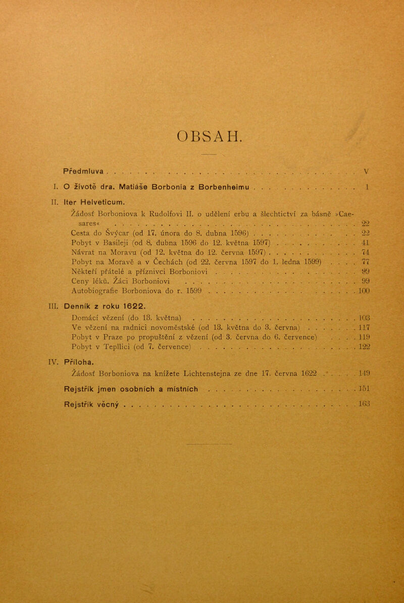 OBSAH. Předmluva V I. O životě dra. Matiáše Borbonia z Borbenheimu 1 II. Iter Helveticum. Žádosť Borboniova k Rudolfovi II. o udělení erbu a šlechtictví za básně »Cae- sares« 22 Cesta do Švýcar (od 17. února do 8. dubna 1596) 22 Pobyt v Basileji (od 8. dubna 1596 do 12. května 1597) 41 Návrat na Moravu (od 12. května do 12. června 1597) 74 Pobyt na Moravě a v Čechách (od 22. června 1597 do 1. ledna 1599) .... 77 Někteří přátelé a příznivci Borboniovi 99 v Ceny léků. Žáci Borboniovi 99 Autobiografie Borboniova do r. 1599 100 III. Denník z roku 1622. Domácí vězení (do 13. května) 103 Ve vězení na radnici novoměstské (od 13. května do 3. června) 117 Pobyt v Praze po propuštění z vězení (od 3. června do 6. července) . . . .119 Pobyt v Tepllici (od 7. července) 122 IV. Příloha. Žádosť Borboniova na knížete Lichtenstejna ze dne 17. června 1622 . . . . . 149 Rejstřík jmen osobních a místních 151 Rejstřík věcný 163