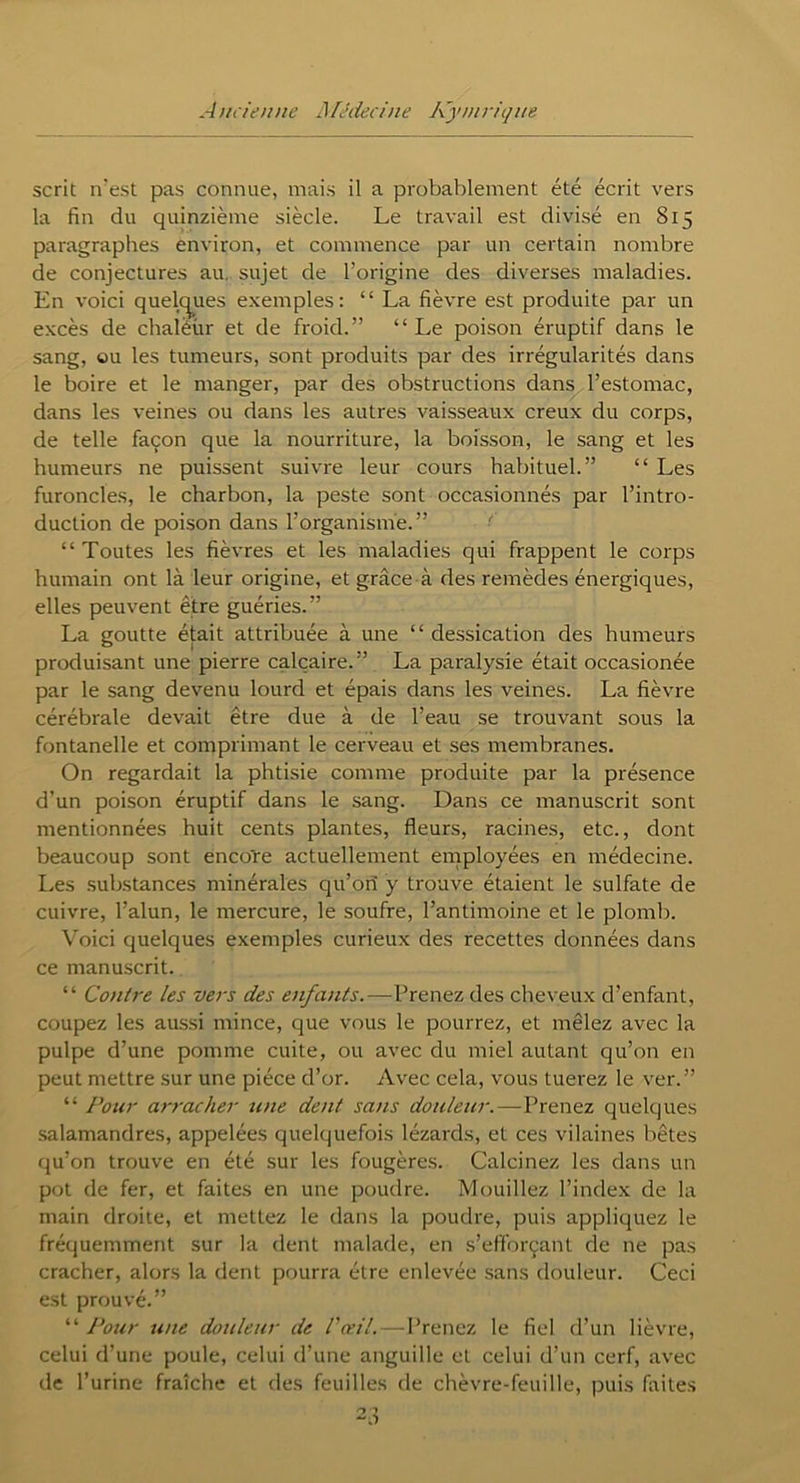 scrit irest pas connue, mais il a probablement été écrit vers la fin du quinzième siècle. Le travail est divisé en 815 paragraphes environ, et commence par un certain nombre de conjectures au sujet de l’origine des diverses maladies. En voici quelques exemples: “ La fièvre est produite par un excès de chaléur et de froid.” “Le poison éruptif dans le sang, ou les tumeurs, sont produits par des irrégularités dans le boire et le manger, par des obstructions dans l’estomac, dans les veines ou dans les autres vaisseaux creux du corps, de telle façon que la nourriture, la boisson, le sang et les humeurs ne puissent suivre leur cours habituel.” “ Les furoncles, le charbon, la peste sont occasionnés par l’intro- duction de poison dans l’organisme.” “Toutes les fièvres et les maladies qui frappent le corps humain ont là leur origine, et grâce à des remèdes énergiques, elles peuvent être guéries.” La goutte était attribuée à une “ dessication des humeurs produisant une pierre calcaire.” La paralysie était occasionée par le sang devenu lourd et épais dans les veines. La fièvre cérébrale devait être due à de l’eau se trouvant sous la fontanelle et comprimant le cerveau et ses membranes. On regardait la phtisie comme produite par la présence d’un poison éruptif dans le sang. Dans ce manuscrit sont mentionnées huit cents plantes, fleurs, racines, etc., dont beaucoup sont encore actuellement employées en médecine. Les substances minérales qu’ori y trouve étaient le sulfate de cuivre, l’alun, le mercure, le soufre, l’antimoine et le plomb. Voici quelques exemples curieux des recettes données dans ce manuscrit. “ Contre les vers des enfants.—Prenez des cheveux d’enfant, coupez les aussi mince, que vous le pourrez, et mêlez avec la pulpe d’une pomme cuite, ou avec du miel autant qu’on en peut mettre sur une pièce d’or. Avec cela, vous tuerez le ver.” “ Pour arracher une dent sans douleur.—Prenez quelques salamandres, appelées quelquefois lézards, et ces vilaines bêtes qu’on trouve en été sur les fougères. Calcinez les dans un pot de fer, et faites en une poudre. Mouillez l’index de la main droite, et mettez le dans la poudre, puis appliquez le fréquemment sur la dent malade, en s’efforçant de ne pas cracher, alors la dent pourra être enlevée sans douleur. Ceci est prouvé.” “ Pour une douleur de l'œil.—Prenez le fiel d’un lièvre, celui d’une poule, celui d’une anguille et celui d’un cerf, avec de l’urine fraîche et des feuilles de chèvre-feuille, puis faites