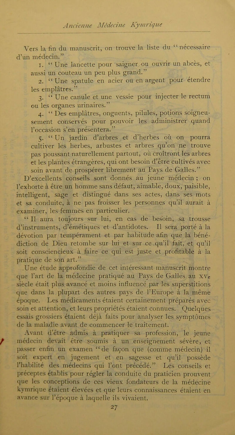 Vers la fin du manuscrit, on trouve la liste du “nécessaire d’un médecin.” î. “Une lancette pour saigner ou ouvrir un abcès, et aussi un couteau un peu plus grand.” 2. “ Une spatule en acier ou en argent pour etendre les emplâtres.” 3. “ Une canule et une vessie pour injecter le rectum ou les organes urinaires.” 4. “ Des emplâtres, onguents, pilules, potions soigneu- sement conservés pour pouvoir les administrer quand l’occasion s’en présentera.” 5. “Un jardin d’arbres et d’herbes où on pourra cultiver les herbes, arbustes et arbres qu’on ne trouve pas poussant naturellement partout, où croîtront les arbres et les plantes étrangères, qui ont besoin d’être cultivés avec soin avant de prospérer librement au Pays de Galles.” D’excellents conseils sont donnés au jeune médecin ; on l’exhorte à être un homme sans défaut, aimable, doux, paisible, intelligent, sage et distingué dans ses actes, dans ses mots et sa conduite, à ne pas froisser les personnes qu’il aurait à examiner, les femmes en particulier. “ Il aura toujours sur lui, en cas de besoin, sa trousse d’instruments, d’émétiques et d’antidotes. Il sera porté à la dévotion par tempérament et par habitude afm que la béné- diction de Dieu retombe sur lui et sur ce qu’il fait, et qu’il soit consciencieux à faire ce qui est juste et profitable à la pratique de son art.” Une étude approfondie de cet intéressant manuscrit montre que l’art de la médecine pratiqué au Pays de Galles au xvc siècle était plus avancé et moins influencé par les superstitions que dans la plupart des autres pays de l’Europe à la même époque. Les médicaments étaient certainement préparés avec soin et attention, et leurs propriétés étaient connues. Quelques essais grossiers étaient déjà faits pour analyser les symptômes de la maladie avant de commencer le traitement. Avant d’être admis à pratiquer sa profession, le jeune médecin devait être soumis à un enseignement sévère, et passer enfin un examen “de façon que (comme médecin) il soit expert en jugement et en sagesse et qu’il possède l’habilité des médecins qui l’ont précédé.” Les conseils et préceptes établis pour régler la conduite du praticien prouvent que les conceptions de ces vieux fondateurs de la médecine kymrique étaient élevées et que leurs connaissances étaient en avance sur l’époque à laquelle ils vivaient.