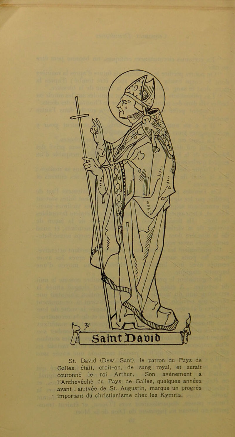 Saint Dabi b St. David (Dewi Sant), le patron du Pays de Galles, était, croit-on, de sang royal, et aurait couronné le roi Arthur. Son avènement à l’Archevêché du Pays de Galles, quelques années avant l’arrivée de St. Augustin, marque un progrès important du christianisme chez les Kymris.