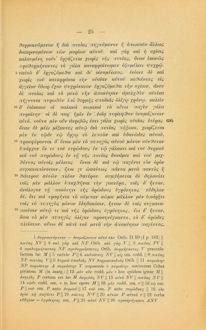 ϋερμαίνόμενοΊ’ ι) ()ιά πντία^ πηγνύμενον Τ/ δπωαονν άΐλωζ όιακρινομένίον τών μορίων αντοϋ. καΐ γάρ καΐ ή σχίϋίς καλούμενη τοντ έργάζεταί χωρΐ^ τή^ τΐντίας^ δταν ικανών; προΟ-ερμήναντες το γάλα καταρραίνωμεν όξνμέλιτί ^ρνχρω. 5 ταντδ ()’ έργαζόμείλα και άά οίνομέλιτο^. ένίοτε ΰε και χο}ρις τον καταρραναι την οναίαν αύτον καΟιέντες εις άγγεΐον νόωρ έ’χον φνχρότατον έργαζόμεΟα την αχίοιν^ άνεν δε τιντίας και το μειά την άποκύησιν άμελχϋεν αντίκα 'Γίήγννται πνρωΟεν έπΙ Οερμτ^ς σποδιάς όλίγο) χρόνογ, καλεΐν δ’ έοίκαοιν οι παλαιοί κωμικοί το οντο} παγεν γάλα πνριάτην' οί δε παρ’ ήμΐν έν Άσία πνρίειρϋον όνομάζονοιν αυτό, τοϋτο μεν ονν άκριβώς έστι γάλα χο^ρις ουσίας ετέρας. βί)5 δταν δε μέλι μίβαντες αϋτω διά πυτιάς πήςωσι^ γνωρίζεται μεν έν τφδε τω εργω το λεπτόν και υδατώδες αντοϋ^ προσιρέρονται (Γ ενιοι μεν τό πεπηγός αυτόν μόνον σύνθετον ϋπάρχον εκ τε τον τυρίοδονς έν το} γάλακτι και τον θερμόν και τοϋ πυρώδους έν τη της πυτιάς δυνάμει και τον μιχ- ίΡέντος αντοΐς μέλιτος. ενιοι δε και το) παγέντι τον όρον σνγκαταπίνουσιν ^ ήτοι γε ώσαύτο)ς πάντα μετά παντός ή 20 ^άτερον αυτών πλέον Οατέρον. συμβήσεται δε δηλονότι τοΐς μεν μάλλον νπαγβ ήναι την γαστέρα, τοΐς δ' ήττον., άνάλογον τή ποσότητι τής όρώδους ϋγρότητος. εϋδηλον δέ, δτι και τραψήναι τό σόμπαν σο)μα μάλλον μεν υπάρξει τοΐς τό πετιηγός μόνον έδηδοκόσημ ήττον δε τοΐς συγκατα- 25 πιοϋσιν αυτο) τι και τής όρώδους ϋγρότητος ^ δτι ί)’ ήττον. δσοι τό μέν πεπηγός ολίγον προσηνέγκαντοτό δ ορώδες πλεΐστον. οντο:> δε κάπι τοϋ μετέζ την άποκύησιν παγέντος. 1 ϋ-ερμαινόμενον — όνομάζονύιν αυτό ΘΧΟ ΟγΪΙ). II 59 (1 ρ. 162) || πιτνας 1^1^ || 2 χαΐ γάρ χαΐ ΝΡ ΟγϊΙ). και γάρ Κ || 3 πιτνας 11 4 προΟ-ερμήναντας ΝΡ προΟ-ερμάναντες ΟήΙ). ϋ-ερμ/ήναντες Υ ρΓίΐοοαΙβ- Ιεοϊπιπ Ιαο ]Μ Ι1 5 ταύτόν -?^11 6 καΟ-ιόντες είς οπι. 00(1(Ι. ϋ 8 πιτύας ΛΡ πιττίας 9 ϋ-ερμώ ύποδιάς ΝΥ 0-ερμοαποάιάς ΟπΙ) ϋ 11 πνριάτην ΝΡ πνριάστην Α περιάατην Υ πυριαατόν ν πνριάτηΐ' οοπίοοβΓΕί ΟθΙ)βί ρϊπΕίβιη Μ (ίη ηιη,Γ§.) ϋ 12 μ^ν ονν 00(3(1. μ^ν ν Ιιοο (^ιπάθηι ΐ^ΐΐυΐ' 31 \\ άκριβΙς Ρ οβΓίιιπη 681 Ι&Ο 3ί άκριβώς 13 αύτά πιτνας IV Ρ ϋ 14 τώάε ^οά^1. οΐΏ. ν ίη Ιιοο ορβΓβ 31 \\ 15 μ^ν οο(1(1. οιη. ν 1} 16 τφ οιη. Ρ11 τοΰ οπι. Ρ επΙθ ι9·ί()^/οί) 11 17 τον οιη. Ρ ηπίβ πνρώάονς ϋ 18 τον όρον τφ παγέντι Ρ ϋ 19 πάντες 20 αύτών Ρ αύτον ν ϋ 22 νβΓ^Ε εϋδηλον — ϋγρότητος οιη. Ρ1125 αύτό Λ’·Ι’Ί126 προσηνέγκατο ΑΝΥ