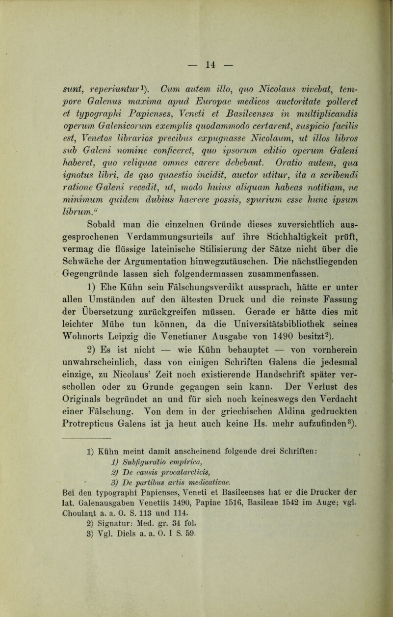 sunt, reperiuntur^). Cum autem illo, quo Nicolaus vivehat, tem- pore Galenus maxima apud Europae medicos auctoritate polleret et typographi Papienses, Veneti et Basileenses in multiplicandis operum Galenicorum exemplis quodammodo certarent, suspicio facilis est, Venetos librarios precibus expugnasse Nicolamn, ut illos libros sub Galeni nomine conficeret, quo ipsorum editio operum Galeni haberet, quo reliquae omnes carere debebant. Oratio autem, qua ignotus libri, de quo quaestio incidit, auctor utitur, ita a scribendi ratione Galeni recedit, ut, modo huius aliquam habeas notitiam, ne minimum quidem dubius haerere possis, spurium esse hunc ipsum librum. Sobald man die einzelnen Griinde dieses zuversichtlich aus- gesprochenen Yerdammungsurteils auf ihre Stichhaltigkeit priift, vermag die fliissige lateinische Stilisierung der Satze nicht iiber die Schwiiche der Argumentation hinwegzutauschen. Die nachstliegenden Gegengriinde lassen sich folgendermassen zusammenfassen. 1) Ehe Kiihn sein Falschungsverdikt aussprach, hatte er unter alien Umstanden auf den altesten Druck und die reinste Fassung der Ubersetzung zuriickgreifen miissen. Gerade er hatte dies mit leichter Miihe tun konnen, da die Universitatsbibliothek seines Wohnorts Leipzig die Venetianer Ausgabe von 1490 besitzt^). 2) Es ist nicht — wie Kiihn behauptet — von vornherein unwahrscheinlich, dass von einigen Schriften Galens die jedesmal einzige, zu Nicolaus’ Zeit noch existierende Handschrift spater ver- schollen oder zu Grunde gegangen sein kann. Der Verlust des Originals begriiudet an und fiir sich noch keineswegs den Verdacht einer Falschung. Von dem in der griechischen Aldina gedruckten Protrepticus Galens ist ja heut auch keine Hs. mehr aufzufinden^). 1) Kiilin meint damit auscheinend folgende drei Schriften: 1) Suhfigurdtio empirica, 2) De causis procatarcticis, • 3) De partibus artis medicativae. Bei den typographi Papienses, Veneti et Basileenses hat er die Drucker der lat. Galenausgaben Venetiis 1490, Papiae 1516, Basileae 1542 im Auge; vgl. Choulant a. a. 0. S. 113 und 114. 2) Signatur: Med. gr. 34 fol. 3) Vgl. Diels a. a. 0. I S. 59.