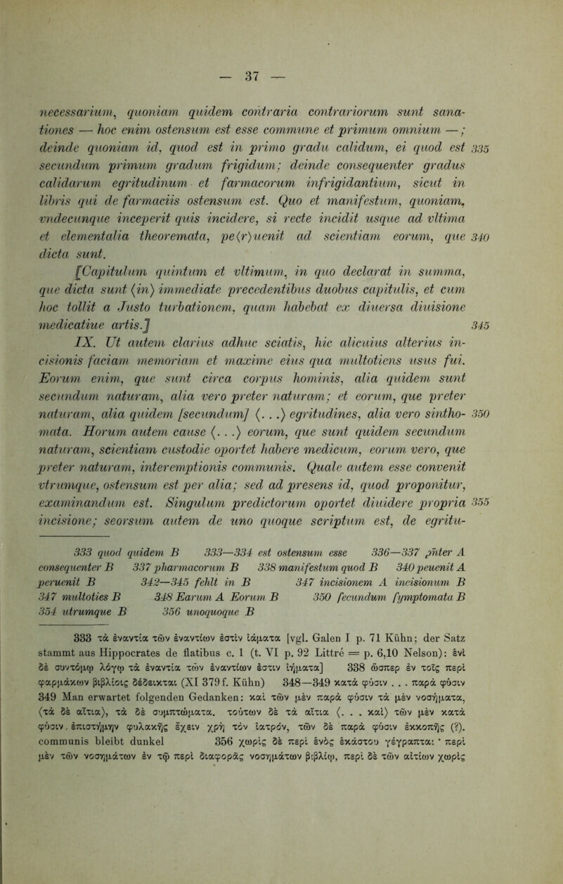 necessarium^ quoniam quidem contraria contrariorum sunt sana- tiones — hoc enim ostensum est esse commune et primum omnium — ; deinde quoniam id, quod est in primo gradu calidum, ei quod est secundum primum gradum frigidum: deinde consequenter gradus calidarum egritudinum et farmacorum infrigidantium, sicut in libris qui de farmaciis ostensum est. Quo et majiifestum, quoniam^ vndecunque inceperit quis incidere, si recte incidit usque ad vltima et elementalia theoremata, pe(r)uenit ad scientiam eorum, que dicta sunt. [Capihdum quintum et vltimmn.^ in quo declarat in summa, que dicta sunt {in) immediate precedentibus duobus capitulis, et cum hoc tollit a Justo turbationem, quam habebat ex diuersa diuisione medicatiue artis.] IX. Ut autem clarius adhuc sciatis, hic alicuius alterius in- cisionis faciam memoriam et maxime eius qua multotiens usus fui. Eorum enim, que sunt circa corpus hominis, alia quidem sunt secundum naturam, alia vero preter naturam; et eorum, que preter naturam, alia quidem fsecundum] (...) egritudines, alia vero sintho- mata. Horum autem cause (...) eorum, que sunt quidem secundum naturam, scientiam custodie oportet habere medicum, eorum vero, que preter naturam, interemptionis communis. Quale autem esse convenit vtrumque, ostensum est per alia; sed ad presens id, quod proponitur, examinandum est. Singulum predictorum oportet diuidere propria incisione; seorsum aidem de uno quoque scriptum est, de egritu- 333 quod quidem B 333—334 est ostensum esse 336—337 phter A consequenter B 337pharmacorum B 338 manifestum quod B 340peuenitA peruenit B 342—345 fehlt in B 347 incisionem A incisionum B 347 midtoties B 348 Earum A Eorum B 350 fecundum fymptomataB 354 utrumque B 356 unoquoque B 333 xd Ivavxia xwv svavxicov laxiv ld[xaxa [vgi. Galen I p. 71 Kiilin; der Satz stammt aus Hippocrates de flatibus c. 1 (t. VI p. 92 Littre = p. 6,10 Nelson): Ivi dl onvxoptp Xoyq) xd Ivavxla xwv svavxlcov laxtv lY^paxa] 338 (nauep Iv xolg uepl cpappdvtwv PtP/Uotg dsSsixxat, (XI 379 f. Kiihn) 348—349 xaxd cpuaiv . . . Tiapd 349 Man erwartet folgenden Gedanken: xal xwv psv uapd cpuoiv xd psv vooyjpaxa, (xd Ss atxta), xd 51 aupuxcopaxa. xonxcov 51 xd atxta (. . . xal) xwv plv xaxd cpuatv. iTitaxT^pyjv cpnXax'^s laxpdv, xwv 51 uapd cpuatv exxoTtijs (?). communis bleibt dunkel 356 X^P^-S 51 uspl Ivog Ixdaxoo yIyP°^^'c°cc ‘ xspl pev xwv vooYjpdxcDv Iv x^ xepl 5tacpopds voayjpdxwv P^pXltp, xspl 51 xwv alxlcov x<*JplS 335 340 345 350 355