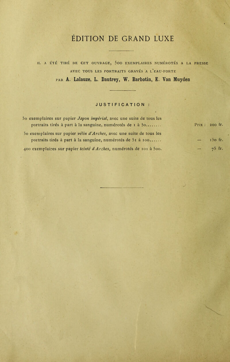 ÉDITION DE GRAND LUXE IL A ÉTÉ TIRÉ DE CET OUVRAGE, 500 EXEMPLAIRES NUMÉROTÉS A LA PRESSE AVEC TOUS LES PORTRAITS GRAVÉS A l’eAU-FORTE par A. Lalauze, L. Dautrey, W. Barbotin, E. Van Muyden JUSTIFICATION : 5o exemplaires sur papier Japon impérial, avec une suite de tous les portraits tirés à part à la sanguine, numérotés de i à 5o Prix : 200 fr 5o exemplaires sur papier vélin d’Arches, avec une suite de tous les portraits tirés à part à la sanguine, numérotés de 5i à 100 — i5o fr 400 exemplaires sur papier teinté d Arches, numérotés de 101 à 5oo. — 75 fr
