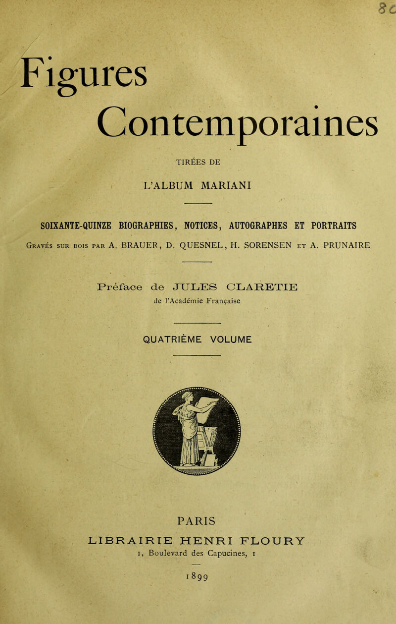 Figures Contemporaines TIRÉES DE L’ALBUM MARIANI SOIXANTE-QUINZE BIOGRAPHIES, NOTICES, AUTOGRAPHES ET PORTRAITS Gravés sur bois par A. BRAUER, D. QUESNEL, H. SORENSEN et A. PRUNAIRE Préface de JULES CLARETIE de l’Académie Française QUATRIÈME VOLUME PARIS LIBRAIRIE HENRI FLOURY i, Boulevard des Capucines, i