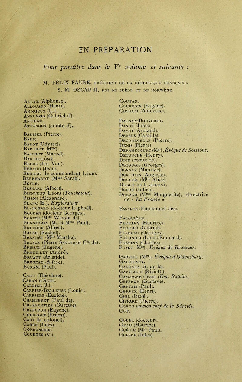 EN PRÉPARATION Pour paraître dans le Ve volume et suivants : M. FÉLIX FAURE, président de la république française. S. M. OSCAR II, roi de suède et de norwège. Allais (Alphonse). Allouard (Henri). Andrieux (L.). Annunzio (Gabriel d’). Antoine. Attanoux (comte d’). Barbier (Pierre). Baric. Barot (Odysse). Barthet |Mme). Baschet (Marcel). Bartholomé. Beers (Jan Van). Béraud (Jean). Berger (le commandant Léon). Bernhardt (Mme Sarah). Beyle. Besnard (Albert). Bienvenu (Léon) (Touchatout). Bisson (Alexandre). Blanc (E.), Explorateur. Blanchard (docteur Raphaël). Bogdan (docteur Georges). BoNcza (Mlle Wanda de). Bonnetain (M. et Mme Paul). Boucher (Alfred). Boyer (Rachel). Brandès (MUc Marthe). Brazza (Pierre Savorgan Cte de). Brieux (Eugène). Brouillet (André). Bruant (Aristide). Bruneau (Alfred). Burani (Paul). Cahu (Théodore). Caran d’Ache. Carlier (J.). Carrier-Belleuse (Louis). Carrière (Eugène). Chamberet (Paul de). Charpentier (Gustave). Chaperon (Eugène). Chebroux (Ernest). Cody (le colonel). Cohen (Jules). Cordonnier. Courtés (V.). COUTAN. Courboin (Eugène). Cipriani (Amilcare). Dagnan-Bouveret. Danbé (Jules). Dayot (Armand). Debans (Camille). Decourcelle (Pierre). Denis (Pierre). Deramecourt (M&), Évêque de Sois sons. Detouche (Henry). Dion (comte de). Docquois (Georges). Donnay (Maurice). Dorchain (Auguste). Ducasse (Mlle Alice). Dubut de Laforest. Dupré (Julien). Durand (Mme Marguerite), directrice de « La Fronde ». Essarts (Emmanuel des). Falguière. Ferrary (Maurice). Ferrier (Gabriel). Feydeau (Georges). Fournier (Louis-Edouard). Frémine (Charles). Fuzet (M^), Évêque de Beauvais. Gabriel (M^r), Évêque d'Oldensburg. Galipeaux. Gandara (A. de la). Garibaldi (Riciotti). Gascogne (Jean) (Em. Ratoin). Geffroy (Gustave). Gervais (Paul). Gervex (Henri). Ghil (Réné). Giffard (Pierre). Goron (ancien chef de la Sûreté). Got. Gouel (docteur). Grau (Maurice). Guérin (Msr Paul). Guesde (Jules).