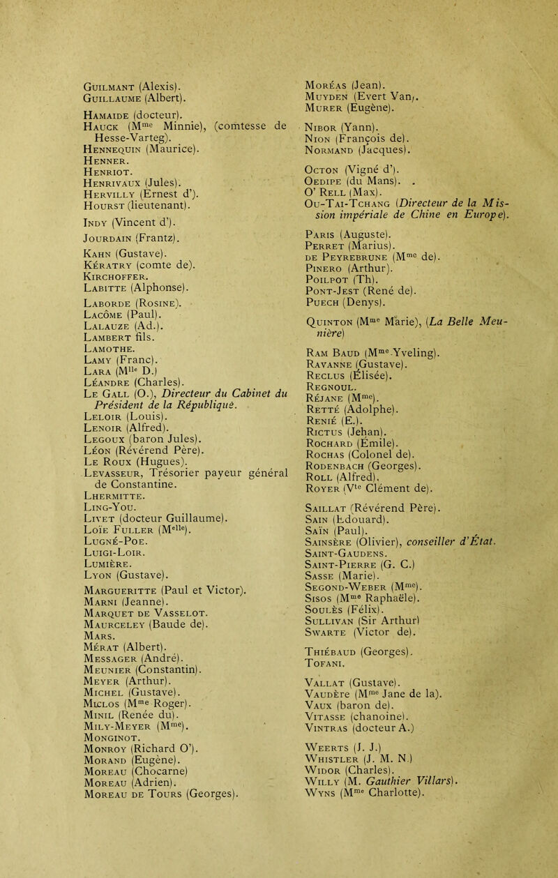 Guilmant (Alexis). Guillaume (Albert). Hamaide (docteur). Hauck (Mme Minnie), (comtesse de Hesse-Varteg). Hennequin (Maurice). Henner. Henriot. Henrivaux (Jules). Hervilly (Ernest d’). Hourst (lieutenant). Indy (Vincent d’). Jourdain (Frantz). Kahn (Gustave). Kératry (comte de). Kirchoffer. Labitte (Alphonse). Laborde (Rosine). Lacôme (Paul). Lalauze (Ad.). Lambert fils. Lamothe. Lamy (Franc). Lara (Mlle D.) Léandre (Charles). Le Gall (O.), Directeur du Cabinet du Président de la République. Leloir (Louis). Lenoir (Alfred). Legoux (baron Jules). Léon (Révérend Père). Le Roux (Hugues). Levasseur, Trésorier payeur général de Constantine. Lhermitte. Ling-You. Liyet (docteur Guillaume). Loïe Fuller (MeIle). Lugné-Poe. Luigi-Loir. Lumière. Lyon (Gustave). Margueritte (Paul et Victor). Marni (Jeanne). Marquet de Vasselot. Maurceley (Baude de). Mars. Mérat (Albert). Messager (André). Meunier (Constantin). Meyer (Arthur). Michel (Gustave). Miclos (Mme Roger). Minil (Renée du). Mily-Meyer (Mme). Monginot. Monroy (Richard O’). Morand (Eugène). Moreau (Chocarne) Moreau (Adrien). Moreau de Tours (Georges). Moréas (Jean). Muydf.n (Evert Van;. Murer (Eugène). Nibor (Yann). Nion (François de). Normand (Jacques). Octon (Vigné d’). Oedipe (du Mans). . O’ Rell (Max). Ou-Tai-Tchang (Directeur de la Mis- sion impériale de Chine en Europe). Paris (Auguste). Perret (Marius). de Peyrebrune (Mme de). Pinero (Arthur). Poilpot (Th). Pont-Jest (René de). Puech (Denys). Quinton (Mme Marie), [La Belle Meu- nière) Ram Baud (Mme-Yveling). Ravanne (Gustave). Reclus (Elisée). Regnoul. Réjane (Mme). Retté (Adolphe). Renié (E.). Rictus (Jehan). Rochard (Emile). Rochas (Colonel de). Rodenbach (Georges). Roll (Alfred). Royer (Vlc Clément de). Saillat (Révérend Père). Sain (Edouard). Saïn (Paul). Sainsère (Olivier), conseiller d’Etat. Saint-Gaudens. Saint-Pierre (G. C.) Sasse (Marie). Segond-Weber (Mme). Sisos (Mm0 Raphaële). Soulès (Félix). Sullivan (Sir Arthur) Swarte (Victor de). Thiébaud (Georges). Tofani. Vallat (Gustave). VAUDÈre (Mme Jane de la). Vaux (baron de). Vitasse (chanoine). Vintras (docteur A.) Weerts (J. J.) Whistler (J. M. N.) Widor (Charles). Willy (M. Gauthier Villars). Wyns (Mm° Charlotte).