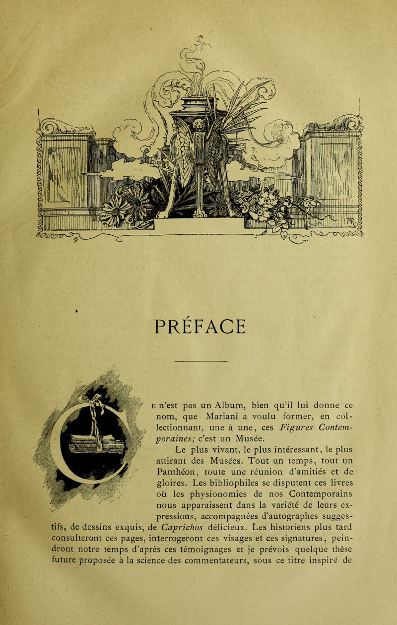 PRÉFACE e n’est pas un Album, bien qu’il lui donne ce nom, que Mariani a voulu former, en col- lectionnant, une à une, ces Figures Contem- poraines; c’est un Musée. Le plus vivant, le plus intéressant, le plus attirant des Musées. Tout un temps, tout un Panthéon, toute une réunion d’amitiés et de gloires. Les bibliophiles se disputent ces livres où les physionomies de nos Contemporains nous apparaissent dans la variété de leurs ex- pressions, accompagnées d’autographes sugges- tifs, de dessins exquis, de Caprichos délicieux. Les historiens plus tard consulteront ces pages, interrogeront ces visages et ces signatures, pein- dront notre temps d’après ces témoignages et je prévois quelque thèse future proposée à la science des commentateurs, sous ce titre inspiré de
