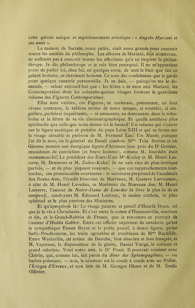 cette galerie unique et supérieurement artistique : « Angelo Mariani et ses amis ». La maison de Socrate, toute petite, était assez grande pour contenir toutes les amitiés du philosophe. Les albums de Mariani, déjà nombreux, ne suffisent pas à contenir toutes les affections qu’a su inspirer le philan- thrope. Je dis philanthrope et je sais bien pourquoi. Il ne m’appartient point de parler ici, chez lui, en quelque sorte, de tout le bien que fait ce galant homme, ce charmant homme. Ce sont des confidences que je garde pour quelque causerie personnelle. Je ne dois, — puisqu’on me le de- mande, — saluer aujourd’hui que « les hôtes » de mon ami Mariani, les Contemporains dont les soixante-quinze visages forment le quatrième volume des Figures Contemporaines. Elles sont variées, ces Figures, et curieuses, présentant, en leur vivant contraste, le tableau même de notre époque, si troublée, si sin- gulière, parfois si inquiétante,— si amusante, au demeurant, dans le tohu- bohu et la fièvre de sa vie cinématographique. Et quelle antithèse plus spirituelle que celle que nous donne ici le hasard! Un volume qui s’ouvre sur la figure ascétique et pensive du pape Léon XIII et qui se ferme sur le visage aimable et parisien de M. Fernand Xau! Un Musée, puisque j’ai dit le mot, où le général du Barail coudoie Mme Tola Dorian et où Gérome montre son énergique figure d’Arnaute tout près du Dr Grenier, musulman de conviction (et brave homme), comme M. Jourdain était mamamouchi! Le président des Etats-Unis Mc-Kinley et M. Henri Las- serre, M. Drumont et M. Zadoc-Kahn! Je ne sais rien de plus ironique parfois, — et de plus piquant toujours, — que ces rapprochements inat- tendus, ces promiscuités souriantes : le secrétaire perpétuel de l’académie des Beaux-Arts, l’érudit historien de Marivaux, M. Gustave Larroumet, à côté de M. Henri Lavedan, ce Marivaux du Nouveau Jeu; M. Henri Lasserre, l’auteur de Notre-Dame de Lourdes (le livre le plus lu de ce temps-ci), coudoyant M. Edouard Lockroy, le moins crédule, le plus spirituel et le plus patriote des Ministres. Et qu’aperçois-je là? Le visage paterne et pensif d’Henrik Ibsen, tel que je le vis à Christiania. Et c’est entre le comte d’Haussonville, souriant et fin, et le Grand-Rabbin de France, que je rencontre ce portrait de l’auteur d’Hedda Gabber. Entre cet officier supérieur de cavalerie qu’est le sympathique Ernest Reyer et le poète pensif, à douce figure, qu’est Sully-Prudhomme, les traits agréables et troublants de Mme Rachilde. Entre Weckerlin, cet artiste du Danube, bon alsacien et bon français, et M. Vapereau, le dispensateur de la gloire, Daniel Vierge, le robuste et grand coloriste. Voici notre ami, le Dr Pozzi. Il pourrait voisiner avec Clairin,'qui, comme lui, fait partie du dîner des Sphenopagônes, — ou barbes pointues; — non, le sénateur est là coude à coude avec un Prélat, l’Évêque d’Évreux, et non loin de M. Georges Ohnet et de M. Émile Ollivier.