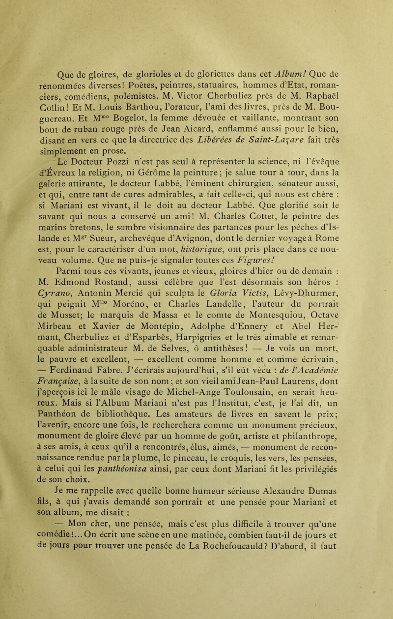 Que de gloires, de glorioles et de gloriettes dans cet Album! Que de renommées diverses! Poètes, peintres, statuaires, hommes d’Etat, roman- ciers, comédiens, polémistes. M. Victor Cherbuliez près de M. Raphaël Collin! Et M. Louis Barthou, l’orateur, l’ami des livres, près de M. Bou- guereau. Et Mmo Bogelot, la femme dévouée et vaillante, montrant son bout de ruban rouge près de Jean Aicard, enflammé aussi pour le bien, disant en vers ce que la directrice des Libérées de Saint-Lazare fait très simplement en prose. Le Docteur Pozzi n’est pas seul à représenter la science, ni l’évêque d’Evreux la religion, ni Gérôme la peinture; je salue tour à tour, dans la galerie attirante, le docteur Labbé, l’éminent chirurgien, sénateur aussi, et qui, entre tant de cures admirables, a fait celle-ci, qui nous est chère : si Mariani est vivant, il le doit au docteur Labbé. Que glorifié soit le savant qui nous a conservé un ami! M. Charles Cottet, le peintre des marins bretons, le sombre visionnaire des partances pour les pêches d’Is- lande et Mgr Sueur, archevêque d’Avignon, dont le dernier voyage à Rome est, pour le caractériser d’un mot, historique, ont pris place dans ce nou- veau volume. Que ne puis-je signaler toutes ces Figures! Parmi tous ces vivants, jeunes et vieux, gloires d’hier ou de demain : M. Edmond Rostand, aussi célèbre que l’est désormais son héros : Cyrano, Antonin Mercié qui sculpta le Gloria Victis, Lévy-Dhurmer, qui peignit Mue Moréno, et Charles Landelle, l’auteur du portrait de Musset; le marquis de Massa et le comte de Montesquiou, Octave Mirbeau et Xavier de Montépin, Adolphe d’Ennery et Abel Her- mant, Cherbuliez et d’Esparbès, Harpignies et le très aimable et remar- quable administrateur M. de Selves, ô antithèses! — Je vois un mort, le pauvre et excellent, — excellent comme homme et comme écrivain, — Ferdinand Fabre. J’écrirais aujourd’hui, s’il eût vécu : de l’Académie Française, à la suite de son nom ; et son vieil ami Jean-Paul Laurens, dont j’aperçois ici le mâle visage de Michel-Ange Toulousain, en serait heu- reux. Mais si l’Album Mariani n’est pas l’Institut, c’est, je l’ai dit, un Panthéon de bibliothèque. Les amateurs de livres en savent le prix; l’avenir, encore une fois, le recherchera comme un monument précieux, monument de gloire élevé par un homme de goût, artiste et philanthrope, à ses amis, à ceux qu’il a rencontrés, élus, aimés, •— monument de recon- naissance rendue par la plume, le pinceau, le croquis, les vers, les pensées, à celui qui les panthéonisa ainsi, par ceux dont Mariani fit les privilégiés de son choix. Je me rappelle avec quelle bonne humeur sérieuse Alexandre Dumas fils, à qui j’avais demandé son portrait et une pensée pour Mariani et son album, me disait : — Mon cher, une pensée, mais c’est plus difficile à trouver qu’une comédie!... On écrit une scène en une matinée, combien faut-il de jours et de jours pour trouver une pensée de La Rochefoucauld? D’abord, il faut