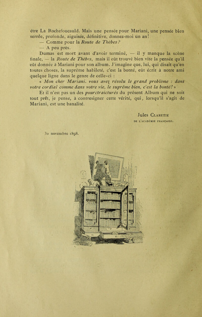 être La Rochefoucauld. Mais une pensée pour Mariani, une pensée bien serrée, profonde, aiguisée, définitive, donnez-moi un an! — Comme pour la Route de Thèbes? — A peu près. Dumas est mort avant d’avoir terminé, — il y manque la scène finale, — la Route de Thèbes, mais il eût trouvé bien vite la pensée qu'il eût donnée à Mariani pour son album. J’imagine que, lui, qui disait qu’en toutes choses, la suprême habileté, c’est la bonté, eût écrit à notre ami quelque ligne dans le genre de celle-ci : a Mon cher Mariani, vous ave\ résolu le grand problème : dans votre cordial comme dans votre vie, le suprême bien, c’est la bonté! » Et il n’est pas un des pourctraicturés du présent Album qui ne soit tout prêt, je pense, à contresigner cette vérité, qui, lorsqu’il s’agit de Mariani, est une banalité. Jules Claretie de l’académie française.