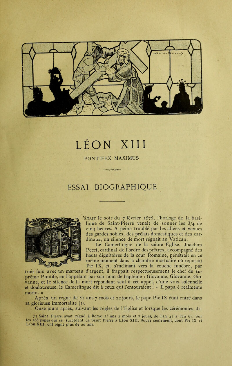 PONTIFEX MAXIMUS ESSAI BIOGRAPHIQUE 'était le soir du 7 février 1878, l’horloge de la basi- lique de Saint-Pierre venait de sonner les 3/4 de cinq heures. A peine troublé par les allées et venues des gardes nobles, des prélats domestiques et des car- dinaux, un silence de mort régnait au Vatican. Le Camerlingue de la sainte Eglise, Joachim Pecci, cardinal de l’ordre des prêtres, accompagné des hauts dignitaires de la cour Romaine, pénétrait en ce même moment dans la chambre mortuaire où reposait Pie IX, et, s’inclinant vers la couche funèbre, par trois fois avec un marteau d’argent, il frappait respectueusement le chef du su- prême Pontife, en l’appelant par son nom de baptême : Giovanne, Giovanne, Gio- vanne, et le silence de la mort répondant seul à cet appel, d’une voix solennelle et douloureuse, le Camerlingue dit à ceux qui l’entouraient : « Il papa è realmente morto. » Après un règne de 3i ans 7 mois et 22 jours, le pape Pie IX était entré dans sa glorieuse immortalité (1). Onze jours après, suivant les règles de l’Eglise et lorsque les cérémonies di- (1) Saint Pierre avait régné à Rome 25 ans 2 mois et 7 jours, de l'an 42 à l’an 67. Sur les 263 papes qui se succèdent de Saint Pierre à Léon XIII, douze seulement, dont Pie IX et Léon XIII, ont régné plus de 20 ans.