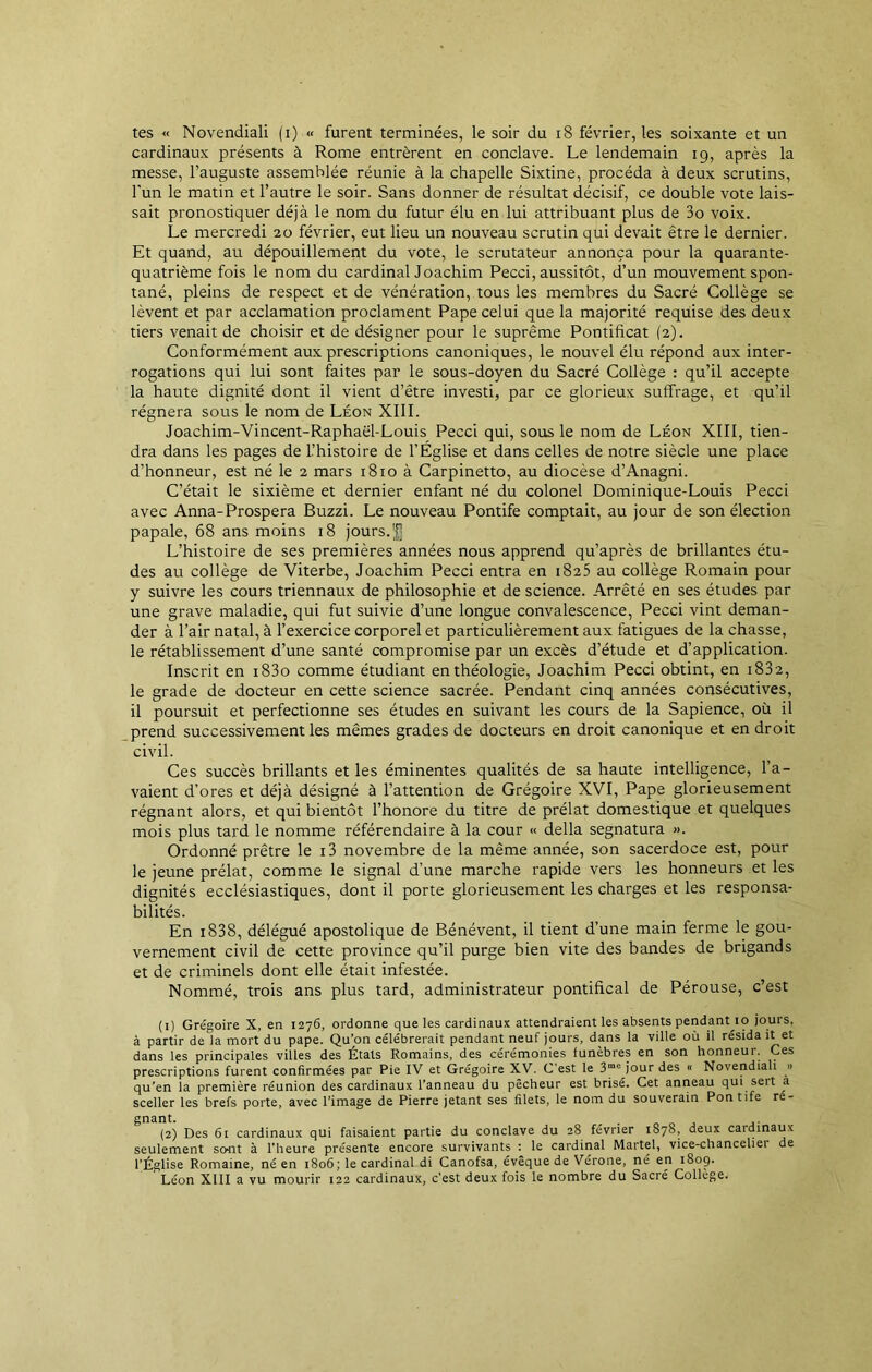 tes « Novendiali (i) « furent terminées, le soir du 18 février, les soixante et un cardinaux présents à Rome entrèrent en conclave. Le lendemain 19, après la messe, l’auguste assemblée réunie à la chapelle Sixtine, procéda à deux scrutins, l'un le matin et l’autre le soir. Sans donner de résultat décisif, ce double vote lais- sait pronostiquer déjà le nom du futur élu en lui attribuant plus de 3o voix. Le mercredi 20 février, eut lieu un nouveau scrutin qui devait être le dernier. Et quand, au dépouillement du vote, le scrutateur annonça pour la quarante- quatrième fois le nom du cardinal Joachim Pecci, aussitôt, d’un mouvement spon- tané, pleins de respect et de vénération, tous les membres du Sacré Collège se lèvent et par acclamation proclament Pape celui que la majorité requise des deux tiers venait de choisir et de désigner pour le suprême Pontificat (2). Conformément aux prescriptions canoniques, le nouvel élu répond aux inter- rogations qui lui sont faites par le sous-doyen du Sacré Collège : qu’il accepte la haute dignité dont il vient d’être investi, par ce glorieux suffrage, et qu’il régnera sous le nom de Léon XIII. Joachim-Vincent-Raphaël-Louis Pecci qui, sous le nom de Léon XIII, tien- dra dans les pages de l’histoire de l’Église et dans celles de notre siècle une place d’honneur, est né le 2 mars 1810 à Carpinetto, au diocèse d’Anagni. C’était le sixième et dernier enfant né du colonel Dominique-Louis Pecci avec Anna-Prospéra Buzzi. Le nouveau Pontife comptait, au jour de son élection papale, 68 ans moins 18 jours. L’histoire de ses premières années nous apprend qu’après de brillantes étu- des au collège de Viterbe, Joachim Pecci entra en 1825 au collège Romain pour y suivre les cours triennaux de philosophie et de science. Arrêté en ses études par une grave maladie, qui fut suivie d’une longue convalescence, Pecci vint deman- der à l’air natal, à l’exercice corporel et particulièrement aux fatigues de la chasse, le rétablissement d’une santé compromise par un excès d’étude et d’application. Inscrit en i83o comme étudiant en théologie, Joachim Pecci obtint, en 1832, le grade de docteur en cette science sacrée. Pendant cinq années consécutives, il poursuit et perfectionne ses études en suivant les cours de la Sapience, où il prend successivement les mêmes grades de docteurs en droit canonique et en droit civil. Ces succès brillants et les éminentes qualités de sa haute intelligence, la- vaient d’ores et déjà désigné à l’attention de Grégoire XVI, Pape glorieusement régnant alors, et qui bientôt l’honore du titre de prélat domestique et quelques mois plus tard le nomme référendaire à la cour « délia segnatura ». Ordonné prêtre le i3 novembre de la même année, son sacerdoce est, pour le jeune prélat, comme le signal d’une marche rapide vers les honneurs et les dignités ecclésiastiques, dont il porte glorieusement les charges et les responsa- bilités. En 1838, délégué apostolique de Bénévent, il tient d’une main ferme le gou- vernement civil de cette province qu’il purge bien vite des bandes de brigands et de criminels dont elle était infestée. Nommé, trois ans plus tard, administrateur pontifical de Pérouse, c’est (1) Grégoire X, en 1276, ordonne que les cardinaux attendraient les absents pendant 10 jours, à partir de la mort du pape. Qu’on célébrerait pendant neuf jours, dans la ville où il résida it et dans les principales villes des Étals Romains, des cérémonies funèbres en son honneur. Ces prescriptions furent confirmées par Pie IV et Grégoire XV. C'est le 3mc jour des « Novendiali » qu’en la première réunion des cardinaux l’anneau du pêcheur est brisé. Cet anneau qui seit a sceller les brefs porte, avec l’image de Pierre jetant ses filets, le nom du souverain Pontife re- gnant. (2) Des 61 cardinaux qui faisaient partie du conclave du 28 février 1S78, deux caidinaux seulement so*nt à l’heure présente encore survivants : le cardinal Martel, vice-chancelier de l’Église Romaine, né en 1806; le cardinal di Canofsa, évêque de Vérone, né en 1809. Léon XIII a vu mourir 122 cardinaux, c’est deux fois le nombre du Sacré Collège.