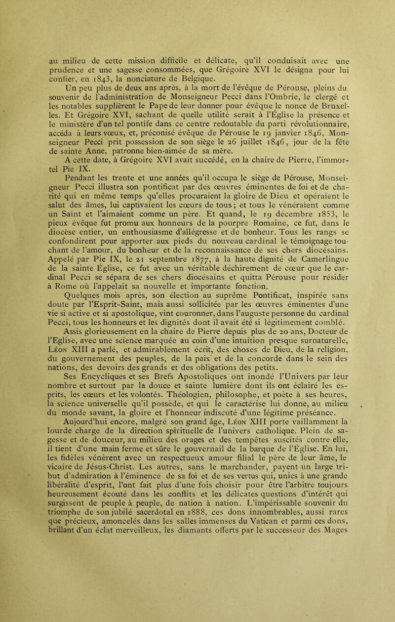 au milieu de cette mission difficile et délicate, qu’il conduisait avec une prudence et une sagesse consommées, que Grégoire XVI le désigna pour lui confier, en 1843, la nonciature de Belgique. Un peu plus de deux ans après, à la mort de l’évêque de Pérouse, pleins du souvenir de l'administration de Monseigneur Pecci dans l’Ombrie, le clergé et les notables supplièrent le Pape de leur donner pour évêque Je nonce de Bruxel- les. Et Grégoire XVI, sachant de quelle utilité serait à l’Église la présence et le ministère d’un tel pontife dans ce centre redoutable du parti révolutionnaire, accéda à leurs vœux, et, préconisé évêque de Pérouse le 19 janvier 1846, Mon- seigneur Pecci prit possession de son siège le 26 juillet 1846, jour de la fête de sainte Anne, patronne bien-aimée de sa mère. A cette date, à Grégoire XVI avait succédé, en la chaire de Pierre, l’immor- tel Pie IX. Pendant les trente et une années qu’il occupa le siège de Pérouse, Monsei- gneur Pecci illustra son pontificat par des œuvres éminentes de foi et de cha- rité qui en même temps qu’elles procuraient la gloire de Dieu et opéraient le salut des âmes, lui captivaient les cœurs de tous ; et tous le vénéraient comme un Saint et l’aimaient comme un père. Et quand, le 19 décembre i853, le pieux évêque fut promu aux honneurs de la pourpre Romaine, ce fut, dans le diocèse entier, un enthousiasme d’allégresse et de bonheur. Tous les rangs se confondirent pour apporter aux pieds du nouveau cardinal le témoignage tou- chant de l’amour, du bonheur et de la reconnaissance de ses chers diocésains. Appelé par Pie IX, le 21 septembre 1877, à la haute dignité de Camerlingue de la sainte Église, ce fut avec un véritable déchirement de cœur que le car- dinal Pecci se sépara de ses chers diocésains et quitta Pérouse pour résider à Rome où l’appelait sa nouvelle et importante fonction. Quelques mois après, son élection au suprême Pontificat, inspirée sans doute par l’Esprit-Saint, mais aussi sollicitée par les œuvres éminentes d’une vie si active et si apostolique, vint couronner, dans l’auguste personne du cardinal Pecci, tous les honneurs et les dignités dont il avait été si légitimement comblé. Assis glorieusement en la chaire de Pierre depuis plus de 20 ans, Docteur de l’Eglise, avec une science marquée au coin d’une intuition presque surnaturelle, Léon XIII a parlé, et admirablement écrit, des choses de Dieu, de la religion, du gouvernement des peuples, de la paix’ et de la concorde dans le sein des nations, des devoirs des grands et des obligations des petits. Ses Encycliques et ses Brefs Apostoliques ont inondé l’Univers par leur nombre et surtout par la douce et sainte lumière dont ils ont éclairé les es- prits, les cœurs et les volontés. Théologien, philosophe, et poète à ses heures, la science universelle qu’il possède, et qui le caractérise lui donne, au milieu du monde savant, la gloire et l’honneur indiscuté d’une légitime préséance. Aujourd’hui encore, malgré son grand âge, Léon XIII porte vaillamment la lourde charge de la direction spirituelle de l’univers catholique. Plein de sa- gesse et de douceur, au milieu des orages et des tempêtes suscités contre elle, il tient d’une main ferme et sûre le gouvernail de la barque de l’Église. En lui, les fidèles vénèrent avec un respectueux amour filial le père de leur âme, le vicaire de Jésus-Christ. Les autres, sans le marchander, payent un large tri- but d’admiration à l’éminence de sa foi et de ses vertus qui, unies à une grande libéralité d’esprit, l’ont fait plus d’une fois choisir pour être l’arbitre toujours heureusement écouté dans les conflits et les délicates questions d’intérêt qui surgissent de peuple à peuple, de nation à nation. L’impérissable souvenir du triomphe de son jubilé sacerdotal en 1888, ces dons innombrables, aussi rares que précieux, amoncelés dans les salles immenses du Vatican et parmi ces dons, brillant d’un éclat merveilleux, les diamants offerts par le successeur des Mages