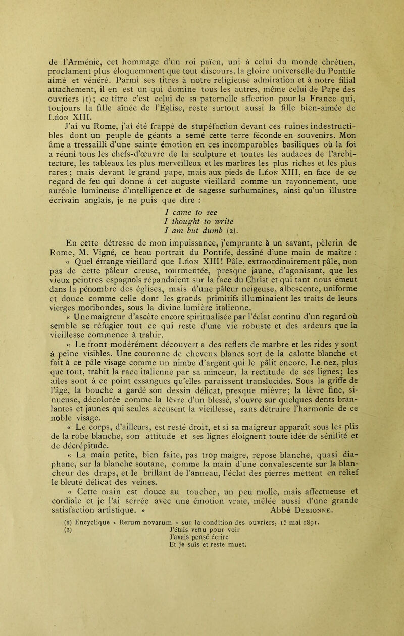 de l’Arménie, cet hommage d’un roi païen, uni à celui du monde chrétien, proclament plus éloquemment que tout discours, la gloire universelle du Pontife aimé et vénéré. Parmi ses titres à notre religieuse admiration et à notre filial attachement, il en est un qui domine tous les autres, même celui de Pape des ouvriers (i); ce titre c’est celui de sa paternelle affection pour la France qui, toujours la fille aînée de l’Église, reste surtout aussi la fille bien-aimée de Léon XIII. J’ai vu Rome, j’ai été frappé de stupéfaction devant ces ruines indestructi- bles dont un peuple de géants a semé cette terre féconde en souvenirs. Mon âme a tressailli d’une sainte émotion en ces incomparables basiliques où la foi a réuni tous les chefs-d’œuvre de la sculpture et toutes les audaces de l’archi- tecture, les tableaux les plus merveilleux et les marbres les plus riches et les plus rares ; mais devant le grand pape, mais aux pieds de Léon XIII, en face de ce regard de feu qui donne à cet auguste vieillard comme un rayonnement, une auréole lumineuse d’intelligence et de sagesse surhumaines, ainsi qu’un illustre écrivain anglais, je ne puis que dire : 1 came to see I thought to write I am but dumb (2). En cette détresse de mon impuissance, j’emprunte à un savant, pèlerin de Rome, M. Vigné, ce beau portrait du Pontife, dessiné d’une main de maître : « Quel étrange vieillard que Léon XIII! Pâle, extraordinairement pâle, non pas de cette pâleur creuse, tourmentée, presque jaune, d’agonisant, que les vieux peintres espagnols répandaient sur la face du Christ et qui tant nous émeut dans la pénombre des églises, mais d’une pâleur neigeuse, albescente, uniforme et douce comme celle dont les grands primitifs illuminaient les traits de leurs vierges moribondes, sous la divine lumière italienne. « Une maigreur d’ascète encore spiritualisée par l’éclat continu d’un regard où semble se réfugier tout ce qui reste d’une vie robuste et des ardeurs que la vieillesse commence à trahir. « Le front modérément découvert a des reflets de marbre et les rides y sont à peine visibles. Une couronne de cheveux blancs sort de la calotte blanche et fait à ce pâle visage comme un nimbe d’argent qui le pâlit encore. Le nez, plus que tout, trahit la race italienne par sa minceur, la rectitude de ses lignes; les ailes sont à ce point exsangues qu’elles paraissent translucides. Sous la griffe de l’âge, la bouche a gardé son dessin délicat, presque mièvre; la lèvre fine, si- nueuse, décolorée comme la lèvre d’un blessé, s’ouvre sur quelques dents bran- lantes et jaunes qui seules accusent la vieillesse, sans détruire l’harmonie de ce noble visage. « Le corps, d’ailleurs, est resté droit, et si sa maigreur apparaît sous les plis de la robe blanche, son attitude et ses lignes éloignent toute idée de sénilité et de décrépitude. « La main petite, bien faite, pas trop maigre, repose blanche, quasi dia- phane, sur la blanche soutane, comme la main d’une convalescente sur la blan- cheur des draps, et le brillant de l’anneau, l’éclat des pierres mettent en relief le bleuté délicat des veines. ■< Cette main est douce au toucher, un peu molle, mais affectueuse et cordiale et je l’ai serrée avec une émotion vraie, mêlée aussi d’une grande satisfaction artistique. » Abbé Debionne. (1) Encyclique « Rerum novarum » sur la condition des ouvriers, i5 mai 1891. (2) J’étais venu pour voir J’avais pensé écrire Et je suis et reste muet.