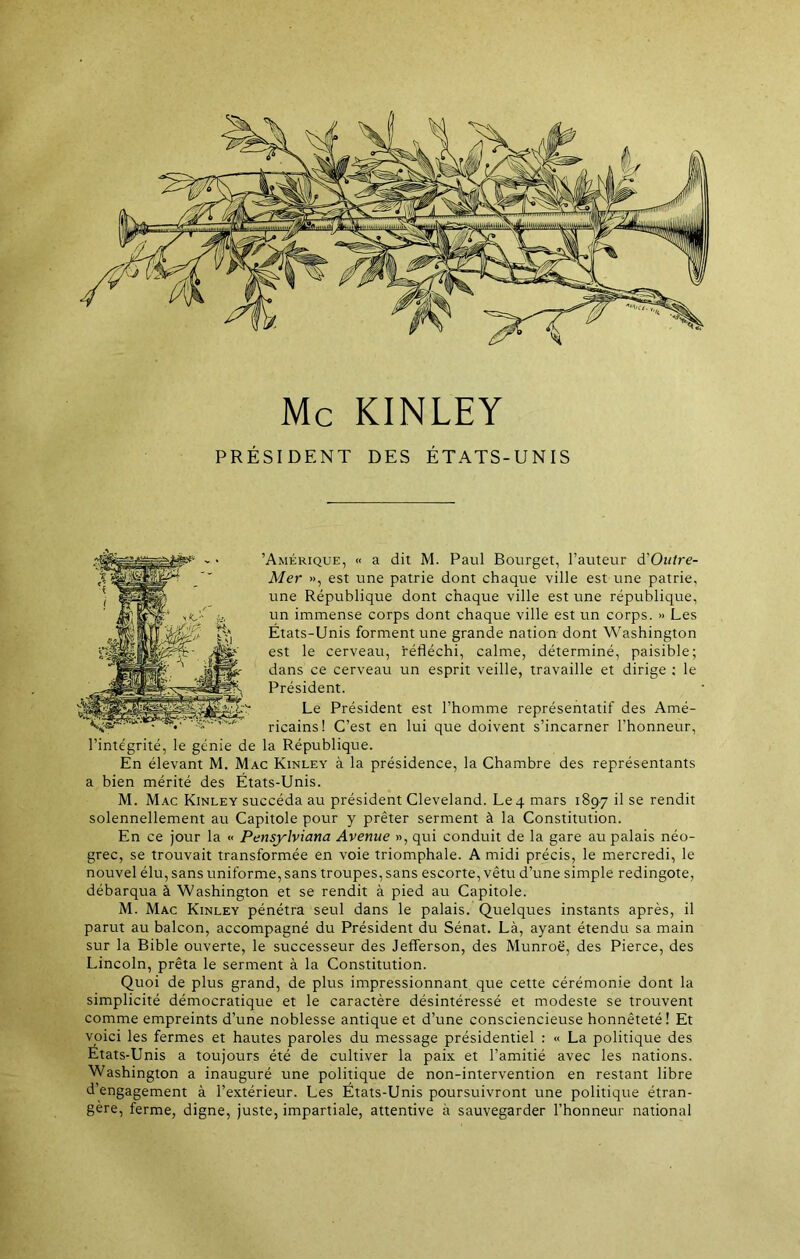 Mc KINLEY PRÉSIDENT DES ÉTATS-UNIS Amérique, « a dit M. Paul Bourget, l’auteur d’0»/re- Mer », est une patrie dont chaque ville est une patrie, une République dont chaque ville est une république, un immense corps dont chaque ville est un corps. » Les États-Unis forment une grande nation dont Washington est le cerveau, réfléchi, calme, déterminé, paisible; dans ce cerveau un esprit veille, travaille et dirige : le Président. Le Président est l’homme représentatif des Amé- ricains! C’est en lui que doivent s’incarner l’honneur, l’intégrité, le génie de la République. En élevant M. Mac Kinley à la présidence, la Chambre des représentants a bien mérité des États-Unis. M. Mac Kinley succéda au président Cleveland. Le 4 mars 1897 il se rendit solennellement au Capitole pour y prêter serment à la Constitution. En ce jour la « Pensylviana Avenue », qui conduit de la gare au palais néo- grec, se trouvait transformée en voie triomphale. A midi précis, le mercredi, le nouvel élu, sans uniforme, sans troupes, sans escorte, vêtu d’une simple redingote, débarqua à Washington et se rendit à pied au Capitole. M. Mac Kinley pénétra seul dans le palais. Quelques instants après, il parut au balcon, accompagné du Président du Sénat. Là, ayant étendu sa main sur la Bible ouverte, le successeur des Jefferson, des Munroë, des Pierce, des Lincoln, prêta le serment à la Constitution. Quoi de plus grand, de plus impressionnant que cette cérémonie dont la simplicité démocratique et le caractère désintéressé et modeste se trouvent comme empreints d’une noblesse antique et d’une consciencieuse honnêteté! Et voici les fermes et hautes paroles du message présidentiel : « La politique des États-Unis a toujours été de cultiver la paix et l’amitié avec les nations. Washington a inauguré une politique de non-intervention en restant libre d’engagement à l’extérieur. Les États-Unis poursuivront une politique étran- gère, ferme, digne, juste, impartiale, attentive à sauvegarder l’honneur national