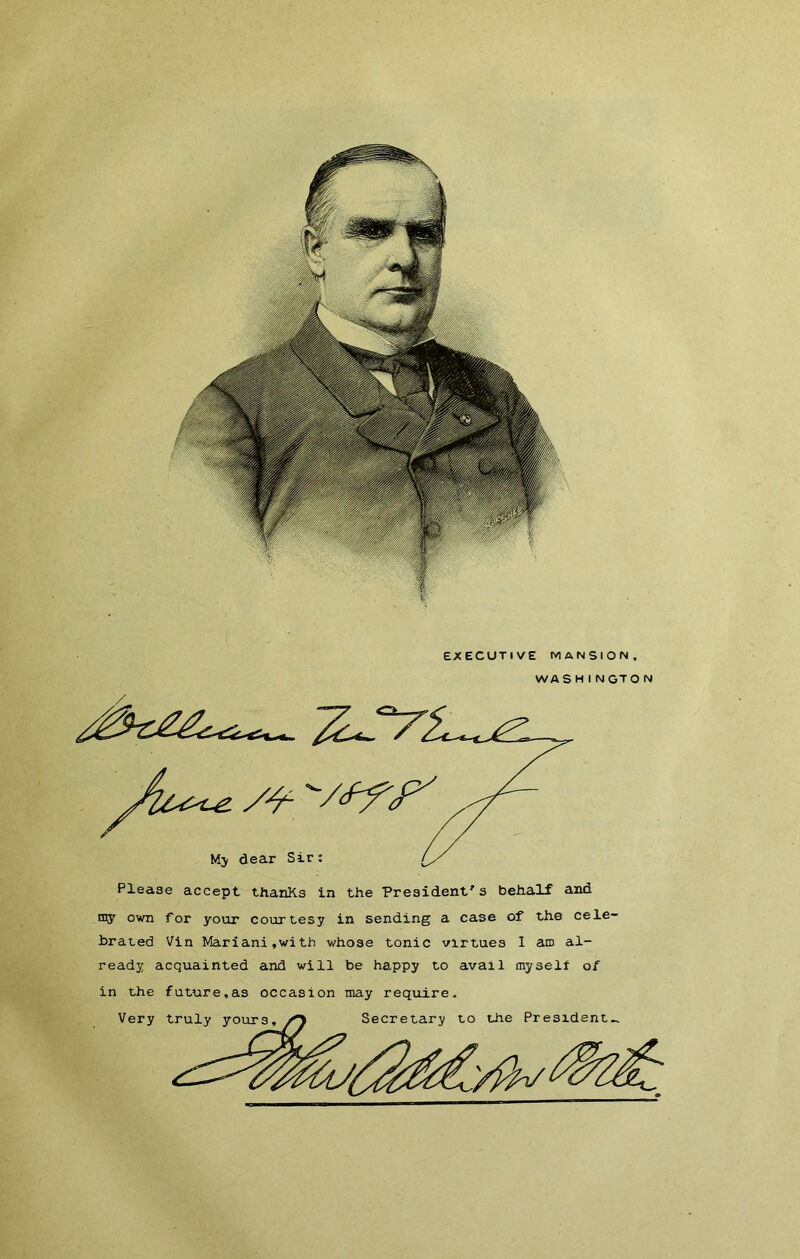 EXECUTIVE MANSION, WASHINGTON Please accept thanKs in the President's behalf and tny own for your courtesy in sending a case of the cele- brated Vin Mariani,witb whose tonie virtues 1 am al- ready acquainted and will be happy to avail oiyselt of in the future,as occasion may require.