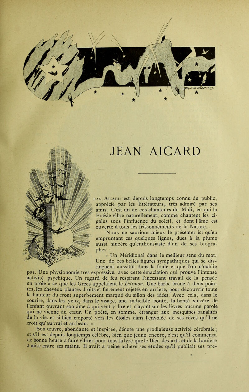 JEAN AICARD ean Aicard est depuis longtemps connu du public, apprécié par les littérateurs, très admiré par ses amis. C’est un de ces chanteurs du Midi, en qui la Poésie vibre naturellement, comme chantent les ci- gales sous l’influence du soleil, et dont l’âme est ouverte à tous les frissonnements de la Nature. Nous ne saurions mieux le présenter ici qu’en empruntant ces quelques lignes, dues à la plume aussi sincère qu’enthousiaste d’un de ses biogra- phes : « Un Méridional dans le meilleur sens du mot. Une de ces belles figures sympathiques qui se dis- tinguent aussitôt dans la foule et que l’on n’oublie pas. Une physionomie très expressive, avec cette émaciation qui prouve l’intense activité psychique. Un regard de feu respirant l’incessant travail de la pensée en proie à ce que les Grecs appelaient le Daïmon. Une barbe brune à deux poin- tes, les cheveux plantés droits et fièrement rejetés en arrière, pour découvrir toute la hauteur du front superbement marqué du sillon des idées. Avec cela, dans le sourire, dans les yeux, dans le visage, une indicible bonté, la bonté sincère de l’enfant ouvrant son âme à qui veut y lire et n’ayant sur les lèvres aucune parole qui ne vienne du cœur. Un poète, en somme, étranger aux mesquines banalités de la vie, et si bien emporté vers les étoiles dans l’envolée de ses rêves qu’il ne croit qu’au vrai et au beau. » Son œuvre, abondante et inspirée, dénote une prodigieuse activité cérébrale; et s’il est depuis longtemps célèbre, bien que jeune encore, c’est qu’il commença de bonne heure à faire vibrer pour tous la lyre que le Dieu des arts et de la lumière a mise entre ses mains. Il avait à peine achevé ses études qu’il publiait ses pre-