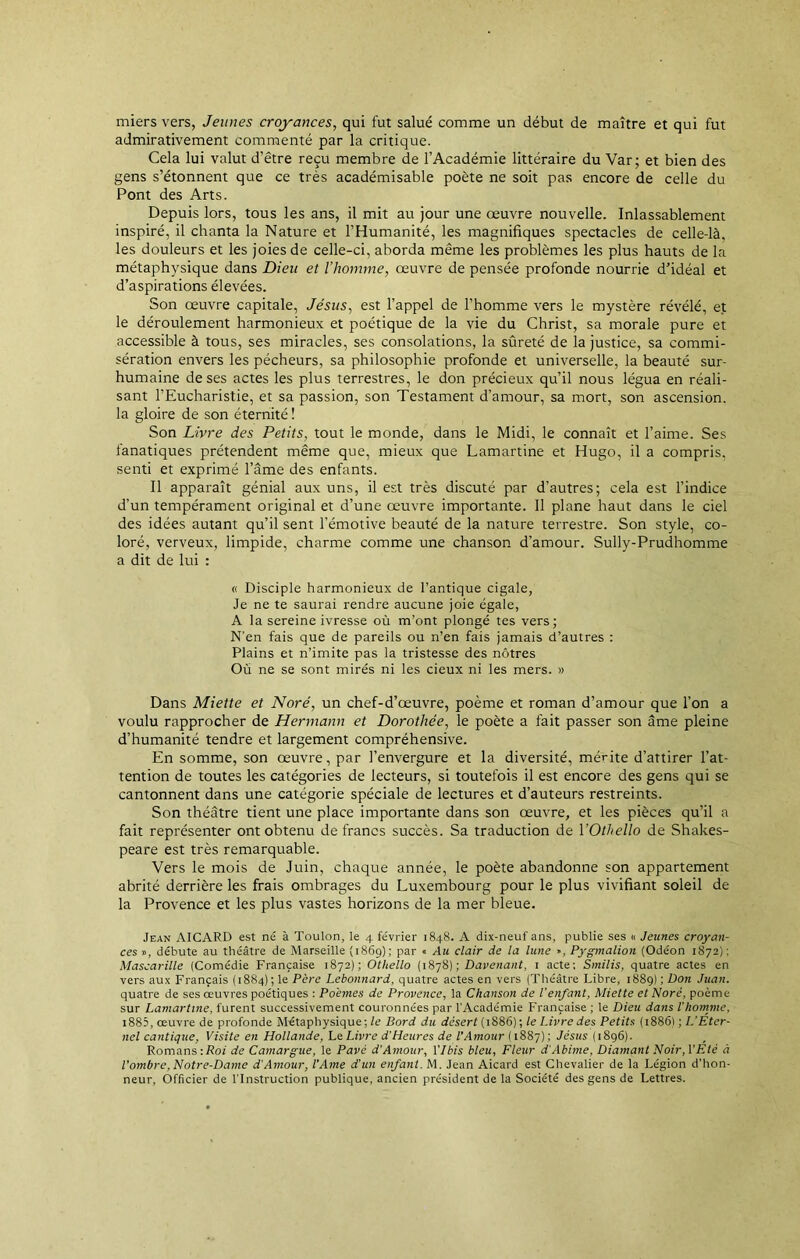 miers vers, Jeunes croyances, qui fut salué comme un début de maître et qui fut admirativement commenté par la critique. Cela lui valut d’être reçu membre de l’Académie littéraire du Var; et bien des gens s’étonnent que ce très académisable poète ne soit pas encore de celle du Pont des Arts. Depuis lors, tous les ans, il mit au jour une œuvre nouvelle. Inlassablement inspiré, il chanta la Nature et l’Humanité, les magnifiques spectacles de celle-là, les douleurs et les joies de celle-ci, aborda même les problèmes les plus hauts de la métaphysique dans Dieu et l'homme, œuvre de pensée profonde nourrie d’idéal et d’aspirations élevées. Son œuvre capitale, Jésus, est l’appel de l’homme vers le mystère révélé, et le déroulement harmonieux et poétique de la vie du Christ, sa morale pure et accessible à tous, ses miracles, ses consolations, la sûreté de la justice, sa commi- sération envers les pécheurs, sa philosophie profonde et universelle, la beauté sur- humaine de ses actes les plus terrestres, le don précieux qu’il nous légua en réali- sant l’Eucharistie, et sa passion, son Testament d’amour, sa mort, son ascension, la gloire de son éternité ! Son Livre des Petits, tout le monde, dans le Midi, le connaît et l’aime. Ses fanatiques prétendent même que, mieux que Lamartine et Hugo, il a compris, senti et exprimé l’âme des enfants. Il apparaît génial aux uns, il est très discuté par d’autres; cela est l’indice d’un tempérament original et d’une œuvre importante. Il plane haut dans le ciel des idées autant qu’il sent l’émotive beauté de la nature terrestre. Son style, co- loré, verveux, limpide, charme comme une chanson d’amour. Sully-Prudhomme a dit de lui : « Disciple harmonieux de l’antique cigale, Je ne te saurai rendre aucune joie égale, A la sereine ivresse où m’ont plongé tes vers; N’en fais que de pareils ou n’en fais jamais d’autres : Plains et n’imite pas la tristesse des nôtres Où ne se sont mirés ni les cieux ni les mers. » Dans Miette et Noré, un chef-d’œuvre, poème et roman d’amour que l’on a voulu rapprocher de Hermann et Dorothée, le poète a fait passer son âme pleine d’humanité tendre et largement compréhensive. En somme, son œuvre, par l’envergure et la diversité, mérite d’attirer l’at- tention de toutes les catégories de lecteurs, si toutefois il est encore des gens qui se cantonnent dans une catégorie spéciale de lectures et d’auteurs restreints. Son théâtre tient une place importante dans son œuvre, et les pièces qu’il a fait représenter ont obtenu de francs succès. Sa traduction de l'Othello de Shakes- peare est très remarquable. Vers le mois de Juin, chaque année, le poète abandonne son appartement abrité derrière les frais ombrages du Luxembourg pour le plus vivifiant soleil de la Provence et les plus vastes horizons de la mer bleue. Jean AICARD est né à Toulon, le 4 février 1848. A dix-neuf ans, publie ses « Jeunes croyan- ces », débute au théâtre de Marseille (1869); par « Au clair de la lune », Pygmalion (Odéon 1872) : Mascarille (Comédie Française 1872); Othello (1878) ; Davenant, 1 acte; Smilis, quatre actes en vers aux Français (1884); le Père Lebonnard, quatre actes en vers (Théâtre Libre, 1889) ; Don Juan. quatre de ses œuvres poétiques : Poèmes de Provence, la Chanson de l’enfant, Miette et Noré, poème- sur Lamartine, furent successivement couronnées par l'Académie Française ; le Dieu dans l’homme, i885, œuvre de profonde Métaphysique; le Bord du désert (1886); le Livre des Petits (1886) ; L’Eter- nel cantique, Visite en Hollande, Le Livre d’Heures de l’Amour ( 1887) ; Jésus (1896). Romans -.Roi de Camargue, le Pavé d’Amour, l'Ibis bleu, Fleur d'Abime, Diamant Noir, VEté à l’ombre,Notre-Dame d'Amour, l'Ame d'un enfant. M. Jean Aicard est Chevalier de la Légion d’hon- neur, Officier de l'Instruction publique, ancien président de la Société des gens de Lettres.