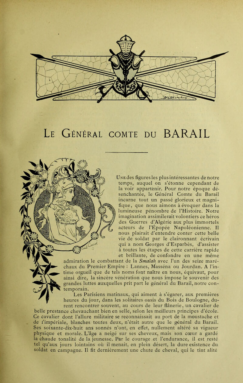 Le Général comte du BARAIL <-~nr, UNEdes figuresles plusintéressantes de notre temps, auquel on s’étonne cependant de la voir appartenir. Pour notre époque dé- senchantée, le Général Comte du Barail incarne tout un passé glorieux et magni- fique, que nous aimons à évoquer dans la lumineuse pénombre de l’Histoire. Notre imagination assimilerait volontiers ce héros des Guerres d’Algérie aux plus immortels acteurs de l’Épopée Napoléonienne. Il nous plairait d’entendre conter cette belle vie de soldat par le claironnant écrivain qui a nom Georges d’Esparbès, d’assister à toutes les étapes de cette carrière rapide -et brillante, de confondre en une même admiration le combattant de la Smalah avec l’un des seize maré- chaux du Premier Empire : Lannes, Masséna ou Jourdan. A l’in- time orgueil que de tels noms font naître en nous, équivaut, pour “ A \ W. ains^ dire, la sincère vénération que nous impose le souvenir des grandes luttes auxquelles prit part le général du Barail, notre con- 1 ' temporain. Jh Les Parisiens matinaux, qui aiment à s’égarer, aux premières ^ j heures du jour, dans les solitaires oasis du Bois de Boulogne, du- rent rencontrer souvent, au cours de leur flânerie, un cavalier de belle prestance chevauchant bien en selle, selon les meilleurs principes d’école. Ce cavalier dont l’allure militaire se reconnaissait au port de la moustache et de l’impériale, blanches toutes deux, n’était autre que le général du Barail. Ses soixante-dix-huit ans sonnés n’ont, en effet, nullement altéré sa vigueur physique et morale. L’âge a neigé sur ses cheveux, mais son cœur a gardé la chaude tonalité de la jeunesse. Par le courage et l’endurance, il est resté tel qu’aux jours lointains où il menait, en plein désert, la dure existence du soldat en campagne. Il fit dernièrement une chute de cheval, qui le tint alité