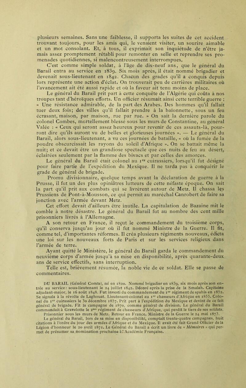 plusieurs semaines. Sans une faiblesse, il supporta les suites de cet accident trouvant toujours, pour les amis qui, le venaient visiter, un sourire aimable et un mot consolant. Et, à tous, il exprimait son inquiétude de n’être ja- mais assez promptement rétabli pour remonter en selle et reprendre ses pro- menades quotidiennes, si malencontreusement interrompues. C’est comme simple soldat, à l’âge de dix-neuf ans, que le général du Barail entra au service en 1839. Six mois après, il était nommé brigadier et devenait sous-lieutenant en 1842. Chacun des grades qu’il a conquis depuis lors représente une action d’éclat. On trouverait peu de carrières militaires où l’avancement ait été aussi rapide et où la faveur ait tenu moins de place. Le général du Barail prit part à cette conquête de l’Algérie qui coûta à nos troupes tant d’héroïques efforts. Un officier résumait ainsi cette terrible guerre : « Une résistance admirable, de la part des Arabes. Des hommes qu’il fallait tuer deux fois; des villes qu’il fallait prendre à la baïonnette, sous un feu écrasant, maison, par maison, rue par rue. » On sait la dernière parole du colonel Combes, mortellement blessé sous les murs de Constantine, au général Valée : « Ceux qui seront assez heureux pour revenir de ces assauts-là, pour- ront dire qu’ils auront vu de belles et glorieuses journées ». — Le général du Barail, alors sous-lieutenant, a vu ces journées de bataille, « où la fumée de la poudre obscurcissait les rayons du soleil d’Afrique ». On se battait même la nuit; et ce devait être un grandiose spectacle que ces nuits de feu au désert, éclairées seulement par la flamme des bivacs et par celles des amorces. Le général du Barail était colonel au Ier cuirassiers, lorsqu’il fut désigné pour faire partie de l’expédition du Mexique. Il ne tarda pas à conquérir le grade de général de brigade. Promu divisionnaire, quelque temps avant la déclaration de guerre à la Prusse, il fut un des plus opiniâtres lutteurs de cette néfaste époque. On sait la part qu’il prit aux combats qui se livrèrent autour de Metz. Il chassa les Prussiens de Pont-à-Mousson, ce qui permit au maréchal Canrobert de faire sa jonction avec l’armée devant Metz. Cet effort devait d’ailleurs être inutile. La capitulation de Bazaine mit le comble à notre désastre. Le général du Barail fut au nombre des cent mille prisonniers livrés à l’Allemagne. A son retour en France, il reçut le commandement du troisième corps, qu’il conserva jusqu’au jour où il fut nommé Ministre de la Guerre. Il fit, comme tel, d’importantes réformes. Il créa plusieurs régiments nouveaux, édicta une loi sur les nouveaux forts de Paris et sur les services religieux dans l’armée de terre. Ayant quitté le Ministère, le général du Barail garda le commandement du neuvième corps d’armée jusqu’à sa mise en disponibilité, après quarante-deux ans de service effectifs, sans interruption. Telle est, brièvement résumée, la noble vie de ce soldat. Elle se passe de commentaires. DU BARAIL (Général Comte), né en 1820. Nommé brigadier en 1839, six mois après son en- trée au service: sous-lieutenant le 24 juillet 1842. Décoré après la prise de la Smalah. Capitaine adjudant-major, le 16 août 1848. Fut investi du commandement du ier régiment de spahis en i852. Se signala à la révolte de Laghouat. Lieutenant-colonel au icr chasseurs d’Afrique en 1855. Colo- nel du Ier cuirassiers le 3o décembre 1837. Prit part à l’expédition du Mexique et devint de ce fait général de brigade. Fit la campagne de 1870, comme général de division. Le général du Barail commandait à Gravelotte le 2me régiment de chasseurs d'Afrique, qui perdit le tiers de ses soldats. Prisonnier sous les murs de Metz. Retour en France. Ministre de la Guerre le 24 mai 1873. Le général du Barail, lors de sa mise en disponibilité, comptait trente-quatre campagnes, huit citations à l’ordre du jour des armées d’Afrique et du Mexique. Il avait été fait Grand Officier delà Légion d’honneur le 20 avril 1871. Le Général du Barail a écrit un livre de « Mémoires » qui per- met de présumer sa nomination prochaine à l’Académie Française.