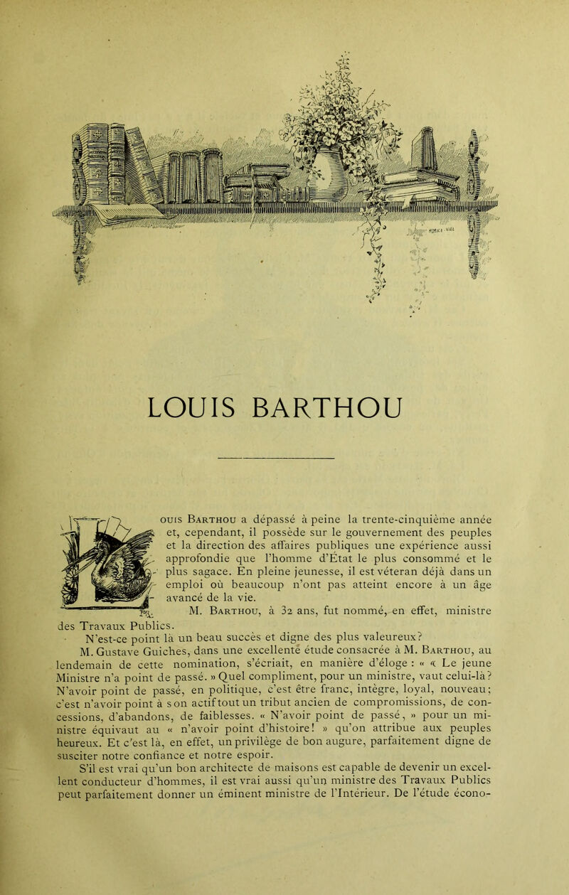 LOUIS BARTHOU ouïs Barthou a dépassé à peine la trente-cinquième année et, cependant, il possède sur le gouvernement des peuples et la direction des affaires publiques une expérience aussi approfondie que l’homme d’État le plus consommé et le plus sagace. En pleine jeunesse, il est vétéran déjà dans un emploi où beaucoup n’ont pas atteint encore à un âge avancé de la vie. M. Barthou, à 32 ans, fut nommé, en effet, ministre des Travaux Publics. N’est-ce point là un beau succès et digne des plus valeureux? M. Gustave Guiches, dans une excellente étude consacrée àM. Barthou, au lendemain de cette nomination, s’écriait, en manière d’éloge : « << Le jeune Ministre n’a point de passé. » Quel compliment, pour un ministre, vaut celui-là? N’avoir point de passé, en politique, c’est être franc, intègre, loyal, nouveau; c’est n’avoir point à son actif tout un tribut ancien de compromissions, de con- cessions, d’abandons, de faiblesses. « N’avoir point de passé, » pour un mi- nistre équivaut au « n’avoir point d’histoire! » qu’on attribue aux peuples heureux. Et c’est là, en effet, un privilège de bon augure, parfaitement digne de susciter notre confiance et notre espoir. S’il est vrai qu’un bon architecte de maisons est capable de devenir un excel- lent conducteur d’hommes, il est vrai aussi qu’un ministre des Travaux Publics peut parfaitement donner un éminent ministre de l’Intérieur. De l’étude écono-