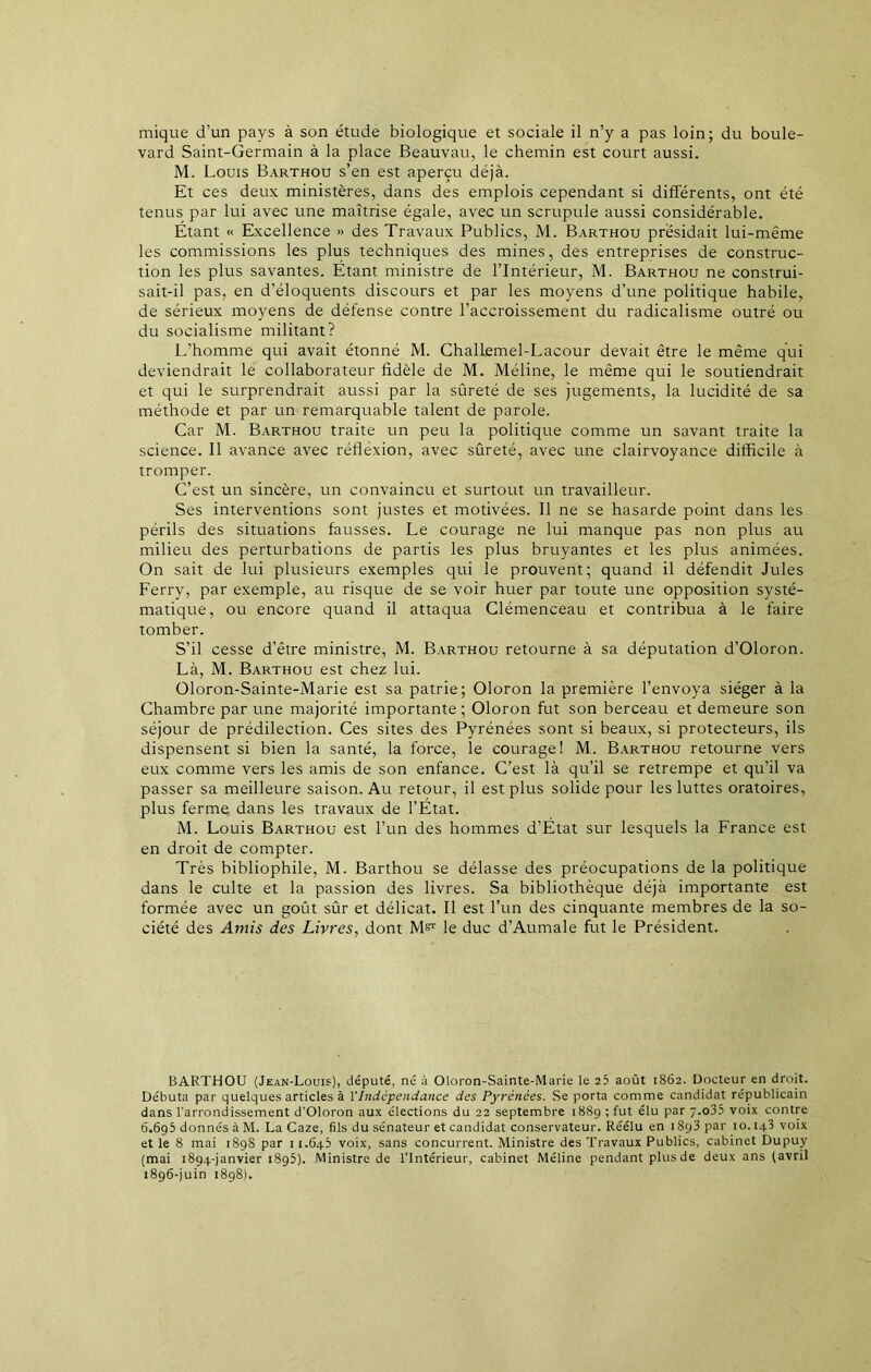 mique d’un pays à son étude biologique et sociale il n’y a pas loin; du boule- vard Saint-Germain à la place Beauvau, le chemin est court aussi. M. Louis Barthou s’en est aperçu déjà. Et ces deux ministères, dans des emplois cependant si différents, ont été tenus par lui avec une maîtrise égale, avec un scrupule aussi considérable. Étant « Excellence » des Travaux Publics, M. Barthou présidait lui-même les commissions les plus techniques des mines, des entreprises de construc- tion les plus savantes. Étant ministre de l’Intérieur, M. Barthou ne construi- sait-il pas, en d’éloquents discours et par les moyens d’une politique habile, de sérieux moyens de défense contre l’accroissement du radicalisme outré ou du socialisme militant? L’homme qui avait étonné M. Challemel-Lacour devait être le même qui deviendrait le collaborateur fidèle de M. Méline, le même qui le soutiendrait et qui le surprendrait aussi par la sûreté de ses jugements, la lucidité de sa méthode et par un remarquable talent de parole. Car M. Barthou traite un peu la politique comme un savant traite la science. Il avance avec réflexion, avec sûreté, avec une clairvoyance difficile à tromper. C’est un sincère, un convaincu et surtout un travailleur. Ses interventions sont justes et motivées. Il ne se hasarde point dans les périls des situations fausses. Le courage ne lui manque pas non plus au milieu des perturbations de partis les plus bruyantes et les plus animées. On sait de lui plusieurs exemples qui le prouvent; quand il défendit Jules Ferry, par exemple, au risque de se voir huer par toute une opposition systé- matique, ou encore quand il attaqua Clémenceau et contribua à le faire tomber. S’il cesse d’être ministre, M. Barthou retourne à sa députation d’Oloron. Là, M. Barthou est chez lui. Oloron-Sainte-Marie est sa patrie; Oloron la première l’envoya siéger à la Chambre par une majorité importante ; Oloron fut son berceau et demeure son séjour de prédilection. Ces sites des Pyrénées sont si beaux, si protecteurs, ils dispensent si bien la santé, la force, le courage! M. Barthou retourne vers eux comme vers les amis de son enfance. C’est là qu’il se retrempe et qu’il va passer sa meilleure saison. Au retour, il est plus solide pour les luttes oratoires, plus ferme dans les travaux de l’État. M. Louis Barthou est l’un des hommes d’État sur lesquels la France est en droit de compter. Très bibliophile, M. Barthou se délasse des préocupations de la politique dans le culte et la passion des livres. Sa bibliothèque déjà importante est formée avec un goût sûr et délicat. Il est l’un des cinquante membres de la so- ciété des Amis des Livres, dont le duc d’Aumale fut le Président. BARTHOU (Jean-Louis), député, né à Oloron-Sainte-Marie le 25 août 1862. Docteur en droit. Débuta par quelques articles à VIndépendance des Pyrénées. Se porta comme candidat républicain dans l'arrondissement d’Oloron aux élections du 22 septembre 1889 ; fut élu par 7.o35 voix contre 6.695 donnés à M. La Caze, fils du sénateur et candidat conservateur. Réélu en i8y3 par 10. iq3 voix et le 8 mai 189S par 11.645 voix, sans concurrent. Ministre des Travaux Publics, cabinet Dupuy (mai 1894-janvier 1895). Ministre de l’Intérieur, cabinet Méline pendant plus de deux ans (avril 1896-juin 1898).