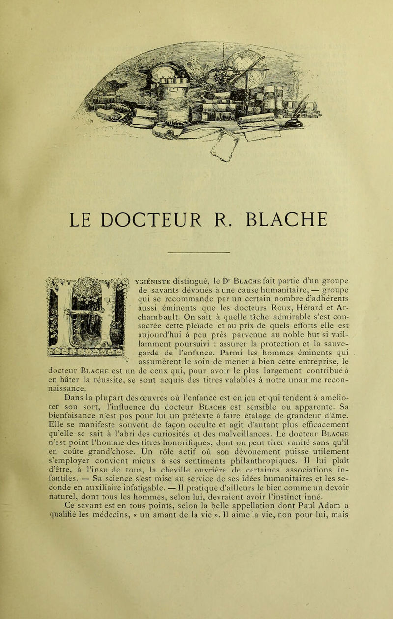 LE DOCTEUR R. BLACHE ygiéniste distingué, le D1' Blache fait partie d’un groupe de savants dévoués à une cause humanitaire, — groupe qui se recommande par un certain nombre d’adhérents aussi éminents que les docteurs Roux, Hérard et Ar- chambault. On sait à quelle tâche admirable s’est con- sacrée cette pléiade et au prix de quels efforts elle est aujourd’hui à peu près parvenue au noble but si vail- lamment poursuivi : assurer la protection et la sauve- garde de l’enfance. Parmi les hommes éminents qui assumèrent le soin de mener à bien cette entreprise, le docteur Blache est un de ceux qui, pour avoir le plus largement contribué à en hâter la réussite, se sont acquis des titres valables à notre unanime recon- naissance. Dans la plupart des œuvres où l’enfance est en jeu et qui tendent à amélio- rer son sort, l’influence du docteur Blache est sensible ou apparente. Sa bienfaisance n’est pas pour lui un prétexte à faire étalage de grandeur d’âme. Elle se manifeste souvent de façon occulte et agit d’autant plus efficacement qu’elle se sait à l’abri des curiosités et des malveillances. Le docteur Blache n’est point l’homme des titres honorifiques, dont on peut tirer vanité sans qu’il en coûte grand’chose. Un rôle actif où son dévouement puisse utilement s’employer convient mieux à ses sentiments philanthropiques. 11 lui plaît d’être, à l’insu de tous, la cheville ouvrière de certaines associations in- fantiles. — Sa science s’est mise au service de ses idées humanitaires et les se- conde en auxiliaire infatigable. — Il pratique d’ailleurs le bien comme un devoir naturel, dont tous les hommes, selon lui, devraient avoir l’instinct inné. Ce savant est en tous points, selon la belle appellation dont Paul Adam a qualifié les médecins, « un amant de la vie ». Il aime la vie, non pour lui, mais