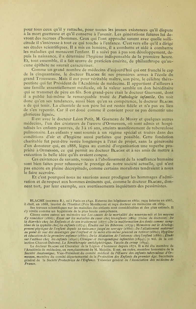 pour tous ceux qu’il y rattache, pour toutes les jeunes existences qu’il dispute à la mort guetteuse et qu’il conserve à l’avenir. Les générations futures lui de- vront des recrues d’hommes. Ceux qui l’ont approché savent avec quelle solli- citude il s’intéresse à tout ce qui touche à l’enfance. C’est vers elle qu’il a dirigé ses études scientifiques. Il a mis en lumière, il a combattu et aidé à combattre les maladies qui menacent l’enfant. Il a suivi pas à pas son développement, de- puis la naissance, il a déterminé l'hygiène indispensable de la première heure. Et, tout ensemble, il a fait œuvre de praticien, émérite, de philanthrope qu’au- cune épithète ne saurait caractériser. Comme un grand nombre de médecins d’aujourd’hui qui ont franchi le cap de la cinquantaine, le docteur Blache fit ses premières armes à l’école du grand Trousseau. Mais il eut pour véritable maître, son père, le célèbre théra- peutiste qui fut Président de l'Académie de médecine. Il appartient d’ailleurs à une famille essentiellement médicale, où la valeur semble un don héréditaire qui se transmet de père en fils. Son grand-père était le docteur Guersant, dont il a publié lui-même le remarquable traité de Pathologie infantile. On voit donc qu’en ses tendances, aussi bien qu’en sa compétence, le docteur Blache a de qui tenir. La clientèle de son père lui est restée fidèle et n’a pas eu lieu de s’en repentir. Car il est doué comme il convient pour ne pas démentir une glorieuse lignée. Il est avec le docteur Léon Petit, M. Gueneau de Mussy et quelques autres médecins, l’un des créateurs de l’œuvre d’Ormesson, où sont admis et hospi- talisés les enfants pauvres, de 3 à 16 ans, atteints manifestement de tuberculose pulmonaire. Les enfants y sont soumis à un régime spécial et traités dans des conditions d’air et d’hygiène aussi parfaites que possible. Cette fondation charitable fut peut-être restée longtemps à l’état de projet, sans la générosité d’un donateur qui, en 1888, légua au comité d’organisation une superbe pro- priété à Ormesson, ce qui permit au docteur Blachf. et à ses amis de mettre à exécution la belle idée qu’ils avaient conçue. Ces existences de savants, vouées à l’abolissement de la souffrance humaine sont bien faites pour rehausser le prestige de notre société actuelle, qui n’est pas encore en pleine décrépitude, comme certains moralistes tendraient à nous le faire accroire. Et c’est pourquoi nous ne saurions assez prodiguer les hommages d’admi- ration et de respect aux hommes éminents qui, comme le docteur Blache, don- nent tort, par leur exemple, aux avertissements inquiétants des pessimistes. BLACHE (docteur R.), né à Paris en 1840. Externe des hôpitaux en 1862; reçu interne en 1865, il était, en 1868, lauréat de l’Institut (Prix Monthyon) et reçu docteur en médecine en 1869. Ses travaux scientifiques sur les maladies des enfants sont considérables et des plus estimés. Il s’y révèle comme un hygiéniste de la plus haute compétence. Citons entre autres un mémoire sur Les causes de la mortalité des nouveau-nés et les moyens d'y remédier (1866); Essai sur les maladies du cœur cheç les enfants 11869) (thèse de doctorat); De la diarrhée che\ les Enfants et de son traitement (1877) ; De la malformation des dents comme symp- tôme de la syphilis cheç les enfants (1879); Etudes sur les Biberons (1879) ; Mémoires sur le dévelop- pement physique de l'enfant depuis sa naissance jusqu'au sevrage (1880); De l'allaitement maternel au point de vue des avantages que l’enfant et la mère elle-même peuvent en retirer (1880); Hygiène et éducation de la première enfance (1880); Delà dilatation de l’estomac che\ l’enfant (1886) ; Etude sur l'asthme che\ les enfants (1890); Clinique et thérapeutique infantiles (1894); (2 vol. de la col- lection Charcet-Debove),La Sérothérapie antidiphtérique. Vaccin du croup (1894). Le docteur Blache est Chevalier de la Légion d'honneur depuis 1871. Il a été élu membre de l'Académie de médecine, en remplacement de M. Majolin. Il est, en outre, membre honoraire de la Société Anatomique, Vice-Président du comité médical de l'Œuvre des enfants tuberculeux d'Or- messon, membre du comité départemental de la Protection des Enfants du premier âge. Secrétaire général de la Société Protectrice de l’Enfance. Trésorier général de l'Association des médecins de France.